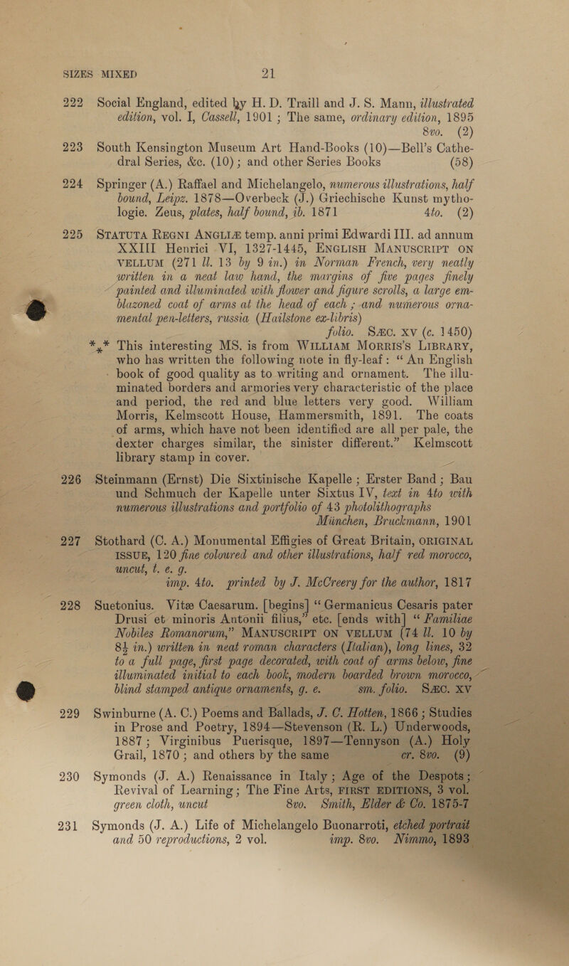 224 225 228 229 230 231 Social England, edited ky H. D. Traill and J. 8. Mann, illustrated edition, vol. I, Cassell, 1901 ; The same, ordinary edition, 1895 8v0. (2) South Kensington Museum Art Hand-Books (10)—Bell’s mca dral Series, &amp;c. (10) ; and other Series Books — Springer (A.) Raffael and Michelangelo, numerous illustrations, sa bound, Leipz. 1878—Overbeck (J.) Griechische Kunst mytho- logie. Zeus, plates, half bound, 1b. 1871 4to. (2) STATUTA REGNI ANGLIA temp. anni primi Edwardi III. ad annum XXIII Henrici VI, 1327-1445, ENGLISH MANUSCRIPT ON VELLUM (271 Il. 13 by 9 in.) in Norman French, very neatly written in a neat law hand, the margins of five pages finely ~ painted and illuminated with flower and figure scrolls, a large em- blazoned coat of arms at the head of each ; and numerous orna- mental pen-letters, russia, (Hailstone ex- libris) folio. Sac. Xv (c. 1450) who has written the following note in fly-leaf: “ An English - book of good quality as to writing and ornament. The illu- minated borders and armories very characteristic of the place and period, the red and blue letters very good. William Morris, Kelmscott House, Hammersmith, 1891. The coats of arms, which have not been identified are all per pale, the dexter charges similar, the sinister different.” Kelmscott library stamp in cover. 5 ‘und Schmuch der Kapelle unter Sixtus IV, teat in 4to with © numerous illustrations and portfolio of 43 photolithographs Miinchen, Bruckmann, 1901 Stothard (C. A.) Monumental Effigies of Great Britain, ORIGINAL ISSUE, 120 fine coloured and other illustrations, half red Morocco, uncut, ie. 0. imp. 4to. printed by J. McCreery for the author, 1817 Suetonius. Vite Caesarum. [begins] “‘ Germanicus Cesaris pater Drusi et minoris Antonii filius,” etc. [ends with] “ Familiae Nobiles Romanorum,” MANUSCRIPT ON VELLUM (74 IJ. 10 by 84 in.) written in neat roman characters (Italian), long lines, 32 to a full page, first page decorated, with coat of arms below, “fine illuminated initial to each book, modern boarded brown morocco, co blind stamped antique ornaments, ge sm. folio. SMC. XV — Swinburne (A. C.) Poems and Ballads, J.C. Hotten, 1866; Studies in Prose and Poetry, 1894— Stevenson (R. Li) Underwoods, See 1887; Virginibus Puerisque, 1897—Tennyson | (A.) Holy — Grail, 187 0; and others by the amie = ag cao Oo Symonds (J. A.) Renaissance in Italy ; Age of the Revival of Learning; The Fine Arts, FIRST EDITION green cloth, uncut 8v0. Smith, Elder « Symonds (J. A.) Life of Michelangelo Buonarroti, edchec port and 50 reproductions, 2 vol. imp. 8vo. Nimmo, 18      