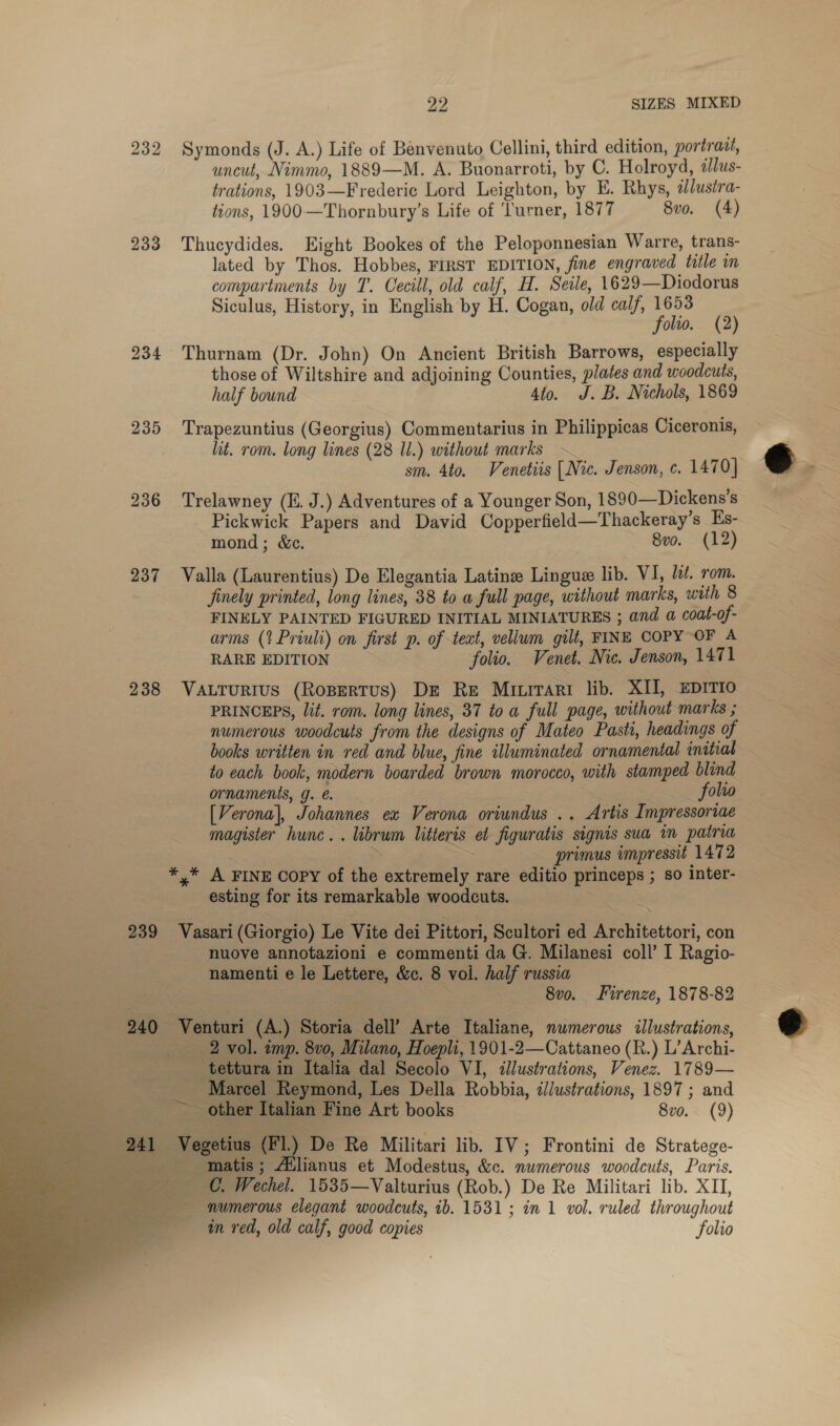 232 Symonds (J. A.) Life of Benvenuto Cellini, third edition, portrazt, uncut, Nimmo, 1889—M. A. Buonarroti, by C. Holroyd, alus- trations, 1903—Frederic Lord Leighton, by E. Rhys, ilustra- tions, 1900—Thornbury’s Life of ‘Turner, 1877 8vo. (4) 233 Thucydides. Eight Bookes of the Peloponnesian Warre, trans- lated by Thos. Hobbes, FIRST EDITION, fine engraved title in compartments by T. Oecill, old calf, H. Seile, 1629—Diodorus Siculus, History, in English by H. Cogan, old calf, 1653 folio. (2) 234 Thurnam (Dr. John) On Ancient British Barrows, especially those of Wiltshire and adjoining Counties, plates and woodcuts, half bound 4to. J.B. Nichols, 1869 235 Trapezuntius (Georgius) Commentarius in Philippicas Ciceronis, lit. rom. long lines (28 Il.) without marks ~ sm. 4to. Venetiis (Nic. Jenson, c. 1470] 236 Trelawney (E. J.) Adventures of a Younger Son, 1890—Dickens's Pickwick Papers and David Copperfield—Thackeray’s Hs- mond; &amp;c. 8vo. (12) 237 Valla (Laurentius) De Elegantia Latine Lingue lib. VI, lt. rom. finely printed, long lines, 38 to a full page, without marks, with 8 FINELY PAINTED FIGURED INITIAL MINIATURES ; and a coat-of- arms (?Priuli) on first p. of teat, vellum gilt, FINE COPY OF A RARE EDITION folio. Venet. Nic. Jenson, 1471 238 Vatturius (Ropertus) Dz Re Miitari lib. XII, EDITIO PRINCEPS, lit. rom. long lines, 37 toa full page, without marks ; numerous woodcuts from the designs of Mateo Pastt, headings of books written in red and blue, fine illuminated ornamental initial to each book, modern boarded brown morocco, with stamped blind ornaments, g.@ : _ folio [Verona], Johannes ex Verona oriundus .. Artis I mpressoriae magister hunc. . ibrum litteris et figuratis signis sua in patria * ee primus impressit 1472 *,* A FINE COPY of the extremely rare editio princeps ; so Inter- esting for its remarkable woodcuts. | 3 239 Vasari (Giorgio) Le Vite dei Pittori, Scultori ed Architettori, con nuove annotazioni e commenti da G. Milanesi coll’ I Ragio- namenti e le Lettere, &amp;c. 8 vol. half russia : 8v0. Firenze, 1878-82 240 Venturi (A.) Storia dell’ Arte Italiane, numerous illustrations, 2 vol. imp. 8v0, Milano, Hoepli, 1901-2—Cattaneo (R.) L’Archi- _ tettura in Italia dal Secolo VI, illustrations, Venez. 1789— Marcel Reymond, Les Della Robbia, illustrations, 1897 ; and ~~ other Italian Fine Art books 8v0. (9)   im red, old calf, good copies folio