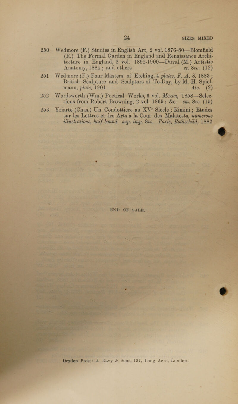 250 Wedmore (F.) Studies in English Art, 2 vol. 1876-80—Blomfield (R.) The Formal Garden in England and Renaissance Archi- tecture in England, 2 vol. 1892-1900—Duval (M.) Artistic Anatomy, 1884 ; and others er. 8vo. (12) 251 Wedmore ee Masters of Etching, 4 plates, F. 4. S. 1883 ; British Sculpture and Sculptors of To-Day, by M. H. Spiel- mann, plate, 1901 _ Ato. (2) og 252 Wordsworth (Wm.) Poetical Works, 6 vol. Moaon, 1858—Selec- tions from Robert Browning, 2 vol. 1869; &amp;. sm. 8vo0. (15) 253 Yriarte (Chas.) Un Condottiere au XV° Siecle ; Rimini; Etudes” 3 sur les Lettres et les Arts A la Cour des Malatesta, numerous 2 illustrations, half bound sup. imp. 8v0. Paris, Rothschild, 1882 —      hun ae ae ‘3 é eet oe sei =   ia ee os ~ unagagee: co : eerste masa aan ce ae tone,