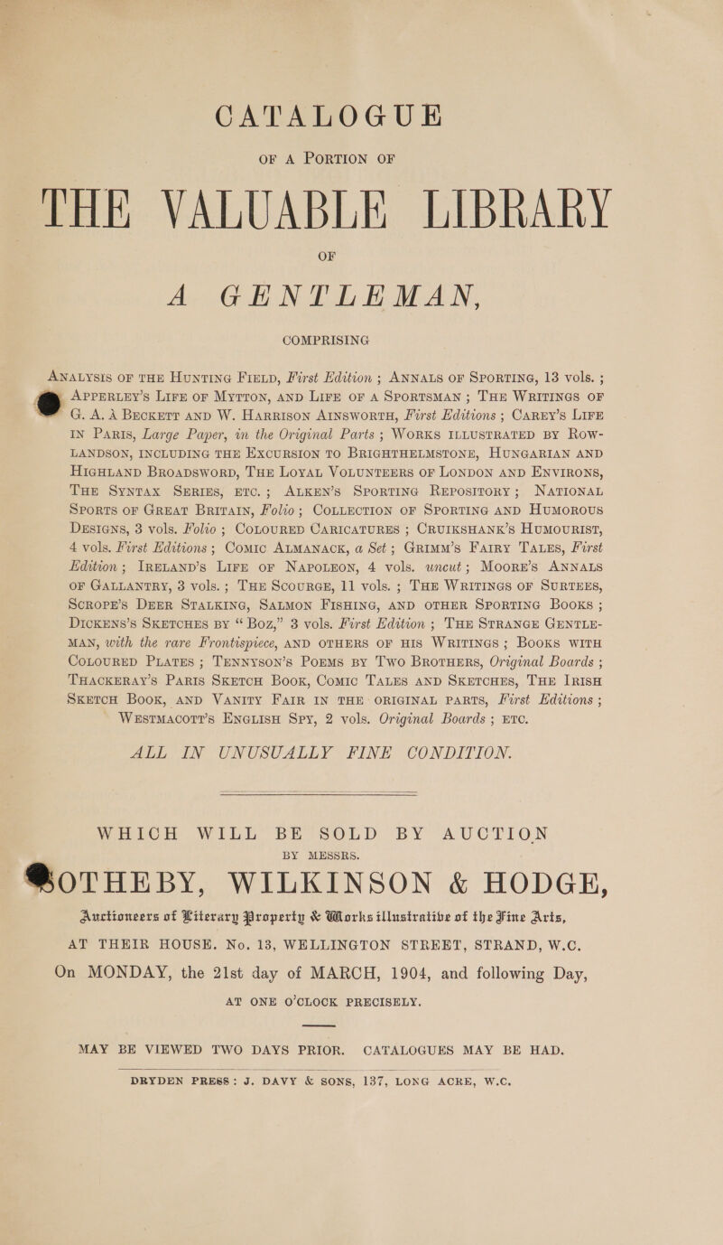 CATALOGUE OF A PORTION OF THE VALUABLE LIBRARY OF A GENTLEMAN, COMPRISING ANALYSIS OF THE Hunting Finn, First Edition ; ANNALS OF SpPoRTING, 13 vols. ; APPERLEY’S Lire oF Myrron, AND Lire oF A SPORTSMAN ; THE WRITINGS OF G. A. A Beckett anp W. Harrison AINSWORTH, First Editions ; CAREY’s LIFE IN Paris, Large Paper, in the Original Parts ; WORKS ILLUSTRATED BY Row- LANDSON, INCLUDING THE EXCURSION TO BRIGHTHELMSTONE, HUNGARIAN AND HIGHLAND BRoapDsworD, THE LoYAL VOLUNTEERS OF LONDON AND ENVIRONS, THe Syntax SERIES, ETC.; ALKEN’S SportING Repository; NATIONAL SPORTS OF GREAT Britatn, Folio; CoLLECTION OF SPORTING AND Humorous DEsIGns, 3 vols. Folio ; CoLOURED CARICATURES ; CRUIKSHANK’S HuMouvRIST, 4 vols. First Editions ; Comic ALMANACK, a Set; Grimmu’s Farry Tass, First Edition; IneLanp’s Lirr or Napouron, 4 vols. uncut; Moorr’s ANNALS OF GALLANTRY, 3 vols.; THE Scouras, 11 vols. ; THE WRITINGS OF SURTEES, Scrope’s DEER STALKING, SALMON FISHING, AND OTHER SPORTING Books ; DickENs’s SKETCHES BY “ Boz,” 3 vols. First Edition ; TH STRANGE GENTLE- MAN, with the rare Frontispiece, AND OTHERS OF HIS WRITINGS ; Books WITH CoLouRED PiatEes ; TENNySoN’s PorMs By Two Brotuers, Original Boards ; THACKERAY’S Paris SKETCH Book, Comic TALES AND SKETCHES, THE IRISH SKETCH Book, AND Vanity FAIR IN THE ORIGINAL PARTS, First Hdttions ; WestmMacot?’s ENGLISH Spy, 2 vols. Original Boards ; ETC. ALL IN UNUSUALLY FINE CONDITION. WHICH WILL BE SOLD BY AUCTION BY MESSRS. @OTHEBY, WILKINSON &amp; HODGE, Auctioneers of Literary Property &amp; Works illustrative of the Fine Arts, AT THEIR HOUSE. No. 13, WELLINGTON STREET, STRAND, W.C. On MONDAY, the 21st day of MARCH, 1904, and following Day, AT ONE O’CLOCK PRECISELY.  MAY BE VIEWED TWO DAYS PRIOR. CATALOGUES MAY BE HAD. DRYDEN PRESS: J. DAVY &amp; SONS, 137, LONG ACKE, W.C. 