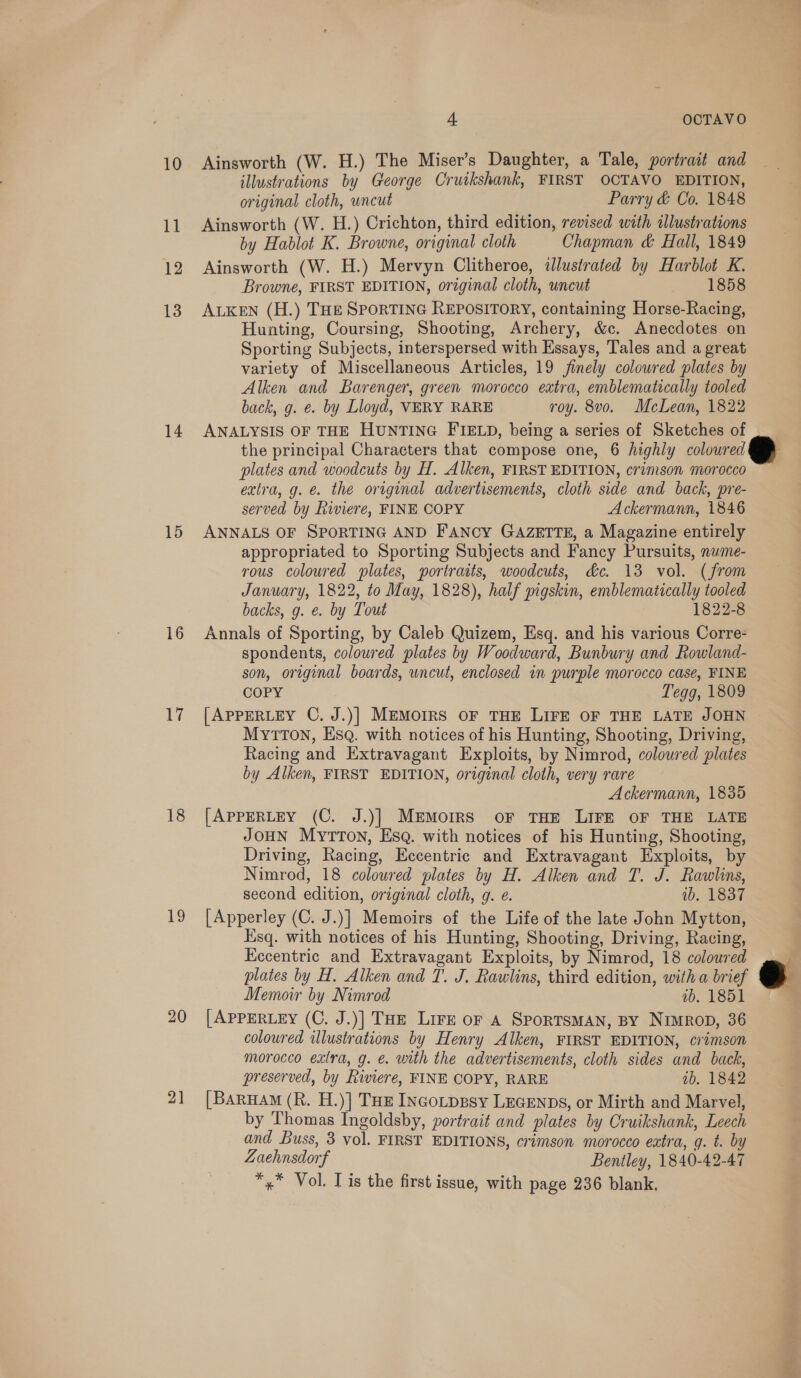 10 i 12 13 14 15 16 i 18 19 20 4 OCTAVO Ainsworth (W. H.) The Miser’s Daughter, a Tale, portrait and illustrations by George Cruikshank, FIRST OCTAVO EDITION, original cloth, uncut Parry &amp; Co. 1848 Ainsworth (W. H.) Crichton, third edition, revised with tllustrations by Hablot K. Browne, original cloth Chapman &amp; Hall, 1849 Ainsworth (W. H.) Mervyn Clitheroe, illustrated by Harblot K. Browne, FIRST EDITION, original cloth, uncut 1858 ALKEN (H.) THe SPORTING REPOSITORY, containing Horse-Racing, Hunting, Coursing, Shooting, Archery, &amp;c. Anecdotes on Sporting Subjects, interspersed with Essays, Tales and a great variety of Miscellaneous Articles, 19 jinely coloured plates by Alken and Barenger, green morocco extra, emblematically tooled back, g. e. by Lloyd, VERY RARE roy. 8vo. McLean, 1822 ANALYSIS OF THE HUNTING FIELD, being a series of Sketches of the principal Characters that compose one, 6 highly coloured plates and woodcuts by H. Alken, FIRST EDITION, crimson morocco extra, g. é. the original advertisements, cloth side and back, pre- served by Riviere, FINE COPY Ackermann, 1846 ANNALS OF SPORTING AND FANCY GAZETTE, a Magazine entirely appropriated to Sporting Subjects and Fancy Pursuits, nume- rous coloured plates, portraits, woodcuts, dc. 13 vol. (from January, 1822, to May, 1828), half pigskin, emblematically tooled backs, g. e. by Tout 1822-8 Annals of Sporting, by Caleb Quizem, Esq. and his various Corre- spondents, coloured plates by Woodward, Bunbury and Rowland- son, original boards, uncut, enclosed in purple morocco case, FINE COPY Tegg, 1809 [APPERLEY C. J.)] MEMorrs oF THE LIFE OF THE LATE JOHN MytToN, EsqQ. with notices of his Hunting, Shooting, Driving, Racing and Extravagant Exploits, by Nimrod, coloured plates by Alken, FIRST EDITION, original cloth, very rare Ackermann, 1835 [APPERLEY (C. J.)] MEMOIRS oF THE LIFE OF THE LATE JOHN MytTon, Esq. with notices of his Hunting, Shooting, Driving, Racing, Eccentric and Extravagant Exploits, by Nimrod, 18 coloured plates by H. Alken and T. J. Rawlins, second edition, original cloth, g. e. 1b. 1837 [Apperley (C. J.)] Memoirs of the Life of the late John Mytton, Esq. with notices of his Hunting, Shooting, Driving, Racing, Kccentric and Extravagant Exploits, by Nimrod, 18 coloured Memoir by Nimrod ab. 1851 [APPERLEY (C. J.)] THE Lire or A SporTsMAN, BY Nimrop, 36 coloured illustrations by Henry Alken, FIRST EDITION, crimson morocco extra, g. &amp;. with the advertisements, cloth sides and back, preserved, by Riviere, FINE COPY, RARE ib. 1842 [Barua (R. H.)] Tue IncoLpgsy LEGENDS, or Mirth and Marvel, by Thomas Ingoldsby, portrait and plates by Cruikshank, Leech and Buss, 3 vol. FIRST EDITIONS, crimson morocco extra, q. t. by Zaehnsdorf Bentley, 1840-42-47 *,* Vol. Lis the first issue, with page 236 blank,