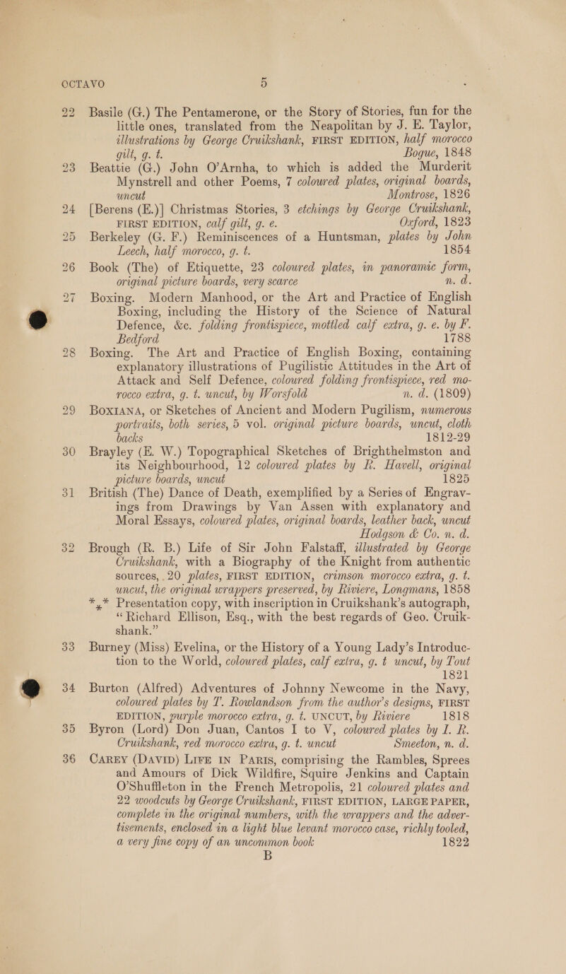 22 30 31 a2 Basile (G.) The Pentamerone, or the Story of Stories, fun for the little ones, translated from the Neapolitan by J. E. Taylor, illustrations by George Cruikshank, FIRST EDITION, half morocco gilt, g. t. Bogue, 1848 Beattie (G.) John O’Arnha, to which is added the Murderit Mynstrell and other Poems, 7 colowred plates, original boards, uncut Montrose, 1826 [Berens (E.)] Christmas Stories, 3 etchings by George Cruikshank, FIRST EDITION, calf gilt, g. é. Oxford, 1823 Berkeley (G. F.) Reminiscences of a Huntsman, plates by John Leech, half morocco, g. ¢. 1854 Book (The) of Etiquette, 23 colowred plates, in panoramic form, original wicture boards, very scarce n. a Boxing. Modern Manhood, or the Art and Practice of English Boxing, including the History of the Science of Natural Defence, &amp;c. folding frontispiece, mottled calf extra, g. e. by F. Bedford 1788 Boxing. The Art and Practice of English Boxing, containing explanatory illustrations of Pugilistic Attitudes in the Art of Attack and Self Defence, coloured folding frontispiece, red mo- rocco extra, g. t. uncut, by Worsfold n. d. (1809) BoxianA, or Sketches of Ancient and Modern Pugilism, numerous portraits, both series, 5 vol. original picture boards, wnceut, cloth backs 1812-29 Brayley (E. W.) Topographical Sketches of Brighthelmston and its Neighbourhood, 12 coloured plates by h. Havell, original picture boards, uncut 1825 British (The) Dance of Death, exemplified by a Series of Engrav- ings from Drawings by Van Assen with explanatory and Moral Essays, coloured plates, original boards, leather back, uncut Hodgson &amp; Co. n. d. Brough (R. B.) Life of Sir John Falstaff, alustrated by George Cruikshank, with a Biography of the Knight from authentic sources, .20 plates, FIRST EDITION, crimson morocco eatra, g. t. uncut, the original wrappers preserved, by Rinere, Longmans, 1858 *,* Presentation copy, with inscription in Cruikshank’s autograph, “Richard Ellison, Esq., with the best regards of Geo. Cruik- shank.” Burney (Miss) Evelina, or the History of a Young Lady’s Introduc- tion to the World, coloured plates, calf extra, g. t uncut, by Tout 1821 Burton (Alfred) Adventures of Johnny Newcome in the Navy, coloured plates by T. Rowlandson from the author’s designs, FIRST EDITION, purple morocco extra, g. t. UNCUT, by Riviere 1818 Byron (Lord) Don Juan, Cantos I to V, coloured plates by I. R. Cruikshank, red morocco extra, g. t. uncut Smeeton, n. d. CaREY (Davip) LirE In Paris, comprising the Rambles, Sprees and Amours of Dick Wildfire, Squire Jenkins and Captain O’Shuffleton in the French Metropolis, 21 coloured plates and 22 woodcuts by George Cruikshank, FIRST EDITION, LARGE PAPER, complete in the original numbers, with the wrappers and the adver- tisements, enclosed in a light blue levant morocco case, richly tooled, a very fine copy of an uncommon book 1822