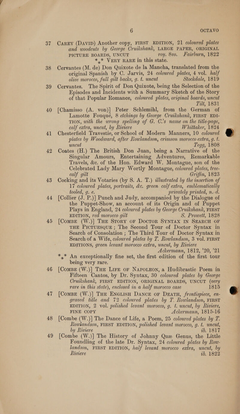 37 38 39 40 4] 42 43 44 45 46 47 48 49 6 OCTAVO CAREY (DAviID) Another copy, FIRST EDITION, 21 coloured plates and woodcuts by George Cruikshank, LARGE PAPER, ORIGINAL PICTURE BOARDS, UNCUT roy. 8vo. Fairburn, 1822 *,* VERY RARE in this state. Cervantes (M. de) Don Quixote de la Mancha, translated from the original Spanish by C. Jarvis, 24 colowred plates, 4 vol. half olive morocco, full gilt backs, g. t. uncut Stockdale, 1819 Cervantes. The Spirit of Don Quixote, being the Selection of the Episodes and Incidents with a Summary Sketch of the Story of that Popular Romance, coloured plates, original boards, uncut Tilt, 1831 [Chamisso (A. von)} Peter Schlemih], from the German of Lamotte Fouqué, 8 etchings by George Crukshank, FIRST EDI- TION, with the wrong spelling of G. C.’s name on the title-page, calf extra, uncut, by Rimere Whittaker, 1824 Chesterfield Travestie, or School of Modern Manners, 10 coloured plates by Woodward, after Rowlandson, crimson morocco extra, g. t. uncut Tegg, 1808 Coates (H.) The British Don Juan, being a Narrative of the Singular Amours, Entertaining Adventures, Remarkable Travels, &amp;c. of the Hon. Edward W. Montague, son of the Celebrated Lady Mary Wortly Montague, coloured plates, tree- calf gilt Griffin, 1823 Cocking and its Votaries (by S. A. T.) dlustrated by the insertion of 17 coloured plates, portraits, dc. green calf extra, emblematically tooled, g. é. privately printed, n.d. [Collier (J. P.)] Punch and Judy, accompanied by the Dialogue of the Puppet-Show, an account of its Origin and of Puppet Plays in England, 24 coloured plates by George Cruikshank, FIRST EDITION, red morocco gilt S. Prowett, 1828 [Compe (W.)] THE Story oF Doctor SYNTAX IN SEARCH OF THE PICTUESQUE ; The Second Tour of Doctor Syntax in Search of Consolation ; The Third Tour of Doctor Syntax in Search of a Wife, coloured plates by T. Rowlandson, 3 vol. FIRST EDITIONS, green levant morocco extra, uncut, by Rivere | Ackermann, 1812, ’20, ’21 *,* An exceptionally fine set, the first edition of the first tour being very rare. [ComBE (W.)] THE Lire oF NAPOLEON, a Hudibrastic Poem in Fifteen Cantos, by Dr. Syntax, 30 coloured plates by George Cruikshank, FIRST EDITION, ORIGINAL BOARDS, UNCUT (very rare im this state), enclosed in a half morocco case 1815 [Combe (W.)] THe ENGLISH DANCE oF DrEatH, frontispiece, en- graved title and 72 coloured plates by T. Rowlandson, FIRST FINE COPY Ackermann, 1815-16 [Combe (W.)] The Dance of Life, a Poem, 25 coloured plates by T. fiowlandson, FIRST EDITION, polished levant morocco, g. t. uncut, by Riviere ib. 1817 [Combe (W.)] The History of Johnny Que Genus, the Little Foundling of the late Dr. Syntax, 24 colowred plates by Row- landson, FIRST EDITION, half levant morocco extra, uncut, by fiwwiere 1b. 1822 