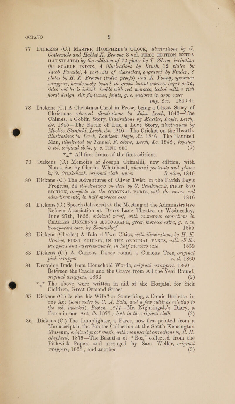  Tt 78 79 81 85 86 Dickens (C.) Master HumMPHrREY’s CLOCK, illustrations by G. Cattermole and Hablot K. Browne, 3 vol. FIRST EDITION, EXTRA ILLUSTRATED by the addition of 72 plates by T. Sibson, including the SCARCE INDEX, 4 illustrations by Brush, 12 plates by plates by H. K. Browne (india proofs) and Rk. Young, specumen wrappers, handsomely bound in green levant morocco super extra, sides and backs inlaid, doublé with red morocco, tooled with a rich floral design, silk fly-leaves, jounts, g. e. enclosed in drop cases Dickens (C.) A Christmas Carol in Prose, being a Ghost Story of Christmas, coloured illustrations by John Leech, 1843—The Chimes, a Goblin Story, illustrations by Maclise, Doyle, Leech, dc. 1845—The Battle of Life, a Love Story, illustrations by Maclise, Stanfield, Leech, &amp;c. 1846—The Cricket on the Hearth, illustrations by Leech, Landseer, Doyle, &amp;c. 1846—The Haunted Man, illustrated by Tenniel, F. Stone, Leech, dc. 1848 ; together 5 vol. original cloth, g. ¢. FINE SET (5) *,* All first issues of the first editions. Dickens (C.) Memoirs of Joseph Grimaldi, new edition, with Notes, &amp;c. by Charles Whitehead, coloured portraits and plates by G. Cruikshank, original cloth, uncut Bentley, 1846 Dickens (C.) The Adventures of Oliver Twist, or the Parish Boy’s Progress, 24 alustrations on steel by G. Cruikshank, FIRST 8VO EDITION, complete in the ORIGINAL PARTS, with the covers and advertisements, in half morocco case 1846 Dickens (C.) Speech delivered at the Meeting of the Administrative Reform Association at Drury Lane Theatre, on Wednesday, June 27th, 1855, orzginal proof, with numerous corrections in CHARLES DICKENS’S AUTOGRAPH, green morocco extra, g. €. im transparent case, by Zaehnsdorf 1855 Dickens (Charles) A Tale of Two Cities, with illustrations by H. K. Browne, FIRST EDITION, IN THE ORIGINAL PARTS, with all the wrappers and advertisements, in half morocco case 1859 Dickens (C.) A Curious Dance round a Curious Tree, original pink wrapper n. d. 1860 Drooping Buds from Household Words, original wrappers, 1860— Between the Cradle and the Grave, from All the Year Round, original wrappers, 1862 (2) *,* The above were written in aid of the Hospital for Sick Children, Great Ormond Street. Dickens (C.) Is she his Wife? or Something, a Comic Burletta in one Act (some notes by G. A. Sala, and a few cuttings relating to the vol. mserted), Boston, 1877—Mr. Nightingale’s Diary, a Farce in one Act, 2b. 1877 ; both in the original cloth (2) Dickens (C.) The Lamplighter, a Farce, now first printed from a Manuscript in the Forster Collection at the South Kensington Museum, original proof sheets, with manuscript corrections by FR. H. Shepherd, 1879—The Beauties of “Boz,” collected from the Pickwick Papers and arranged by Sam Weller, original wrappers, 1838 ; and another (3) 