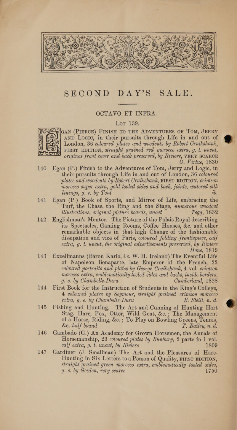  SECOND: DAYS 82538; od ARTE eR OCTAVO ET INFRA. Lot 139. GAN (PIERCE) FINISH TO THE ADVENTURES OF ToM, JERRY AND Logic, in their pursuits through Life in and out of London, 36 coloured plates and woodcuts by Robert Cruikshank, FIRST EDITION, straight grained red morocco extra, g. t. uncut, original front cover and back preserved, by Riviere, VERY SCARCE | G. Virtue, 1830 140 Egan (P.) Finish to the Adventures of Tom, Jerry and Logic, in their pursuits through Life in and out of London, 36 coloured plates and woodcuts by Robert Cruikshank, FIRST EDITION, crimson morocco super extra, gold tooled sides and back, jounts, watered silk linings, g. e. by Tout ib. 141 Egan (P.) Book of Sports, and Mirror of Life, embracing the Turf, the Chase, the Ring and the Stage, numerous woodcut ulustrations, original picture boards, uncut Tegg, 1832 142 Englishman’s Mentor. The Picture of the Palais Royal describing its Spectacles, Gaming Rooms, Coffee Houses, &amp;c. and other remarkable objects in that high Change of the fashionable dissipation and vice of Paris, coloured folding frontispiece, calf extra, g. t. uncut, the original advertisements preserved, by Riviere Hone, 1819 143 Excellmanns (Baron Karlo, z.¢. W. H. Ireland) The Eventful Life of Napoleon Bonaparte, late Emperor of the French, 22 coloured portraits and plates by George Cruikshank, 4 vol. crimson morocco extra, emblematically tooled sides and backs, inside borders, g. &amp; by Chambolle-Duru Cumberland, 1828 144 First Book for the Instruction of Students in the King’s College, 4 coloured plates by Seymour, straight grained crimson morocco extra, g. €. by Chambolle-Duru B. Steal, n. d. 145 Fishing and Hunting. The Art and Cunning of Hunting Hart Stag, Hare, Fox, Otter, Wild Goat, &amp;c. ; The Management of a Horse, Riding, &amp;c. ; To Play on Bowling Greens, Tennis, &amp;e. half bound T. Bailey, n. d. 146 Gambado (G.) An Academy for Grown Horsemen, the Annals of calf extra, g. t. uncut, by Riviere 1809 147 Gardiner (J. Smallman) The Art and the Pleasures of Hare- Hunting in Six Letters toa Person of Quality, FIRST EDITION, straight grained green morocco extra, emblematically tooled sides, g. e. by Gosden, very scarce 1750 
