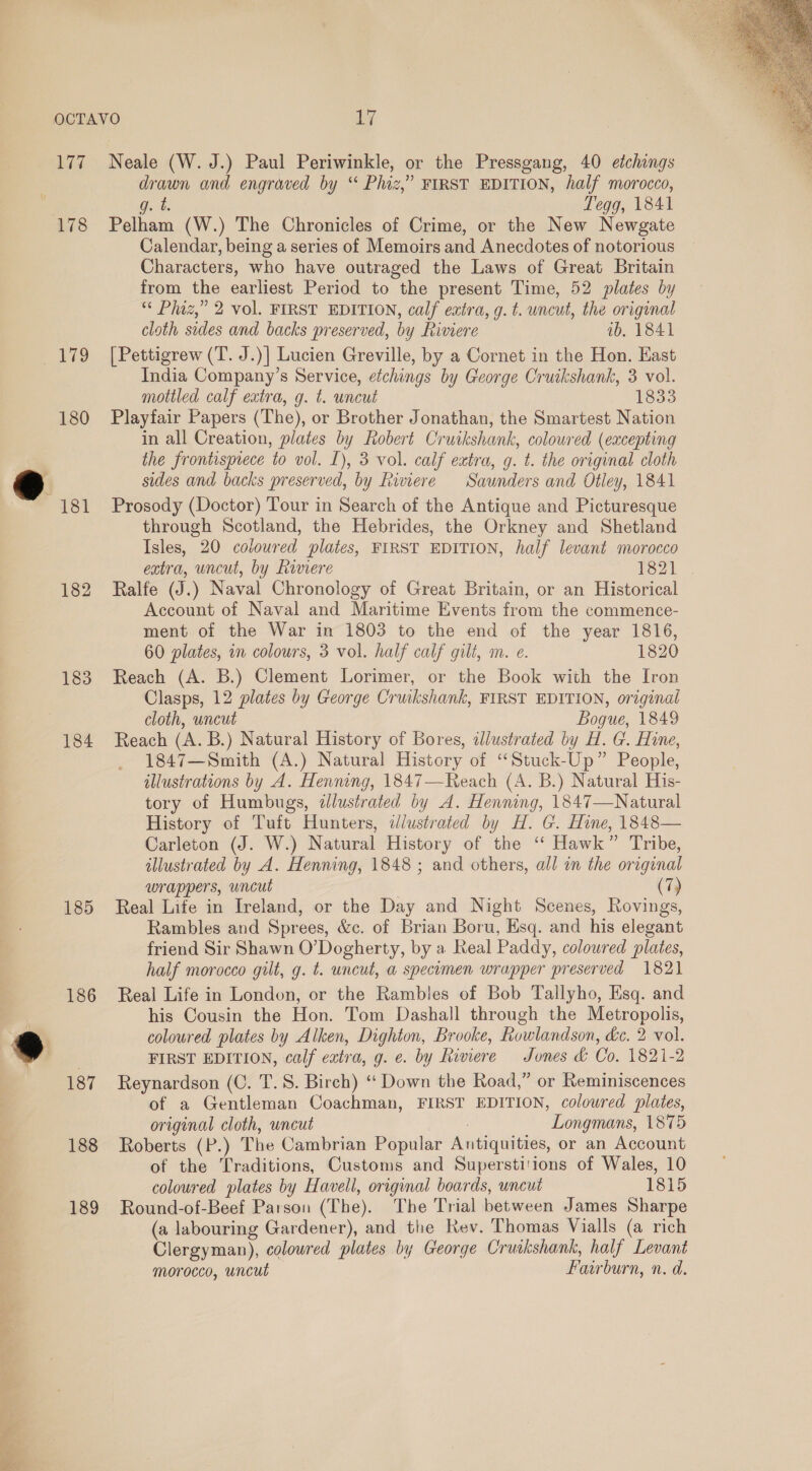 177 178 180 182 183 184 185 186 187 188 189 Neale (W. J.) Paul Periwinkle, or the Pressgang, 40 etchings drawn and engraved by “ Phiz,” FIRST EDITION, half morocco, Patho (W.) The Chronicles of Crime, or the New Newgate Calendar, being a series of Memoirs and Anecdotes of notorious Characters, who have outraged the Laws of Great Britain from the earliest Period to the present Time, 52 plates by “¢ Phaz,” 2 vol. FIRST EDITION, calf eatra, g. t. uncut, the original [Pettigrew (T. J.)] Lucien Greville, by a Cornet in the Hon. East India Company’s Service, eichings by George Cruikshank, 3 vol. mottled calf extra, g. t. uncut 1833 Playfair Papers (The), or Brother Jonathan, the Smartest Nation in all Creation, plates by Robert Cr wikshank, coloured (excepting Prosody (Doctor) Tour in Search of the Antique and Picturesque through Scotland, the Hebrides, the Orkney and Shetland Isles, 20 coloured plates, FIRST EDITION, half levant morocco Ralfe (J.) Naval Chronology of Great Britain, or an Historical Account of Naval and Maritime Events from the commence- ment of the War in 1803 to the end of the year 1816, 60 plates, in colours, 3 vol. half calf gilt, m. e. 1820 Reach (A. B.) Clement Lorimer, or the Book with the Iron Clasps, 12 plates by George Cruikshank, FIRST EDITION, original cloth, uncut Bogue, 1849 Reach (A. B.) Natural History of Bores, «lustrated by H. G. Hine, 1847—Smith (A.) Natural History of “Stuck-Up” People, illustrations by A. Henning, 1847—Reach (A. B.) Natural His- tory of Humbugs, ilustrated by A. Henning, 1847—Natural History of Tuft Hunters, ilustrated by H. G. Hine, 1848— Carleton (J. W.) Natural History of the ‘‘ Hawk” Tribe, allustrated by A. Henning, 1848 ; and others, all im the original Real Life in Ireland, or the Day and Night Scenes, Rovings, Rambles and Sprees, &amp;c. of Brian Boru, Esq. and his elegant friend Sir Shawn O’Dogherty, by a Real Paddy, coloured plates, half morocco gilt, g. t. uncut, a specomen wrapper preserved 182) Real Life in London, or the Rambles of Bob Tallyho, Esq. and his Cousin the Hon. Tom Dashall through the Metropolis, coloured plates by Alken, Dighton, Brooke, Rowlandson, &amp;c. 2 vol. FIRST EDITION, calf extra, g. e. by Riviere Jones &amp; Co. 1821-2 Reynardson (C. T.S. Birch) ‘‘ Down the Road,” or Reminiscences of a Gentleman Coachman, FIRST EDITION, colowred plates, original cloth, wncut Longmans, 1875 Roberts (P.) The Cambrian Popular Antiquities, or an Account of the Traditions, Customs and Superstitions of Wales, 10 coloured plates by Havell, original boards, wncut 1815 Round-of-Beef Parson (The). The Trial between James Sharpe (a labouring Gardener), and the Rev. Thomas Vialls (a rich Clergyman), coloured plates by George Cruakshank, half Levant morocco, uncut Farburn, n. d. 