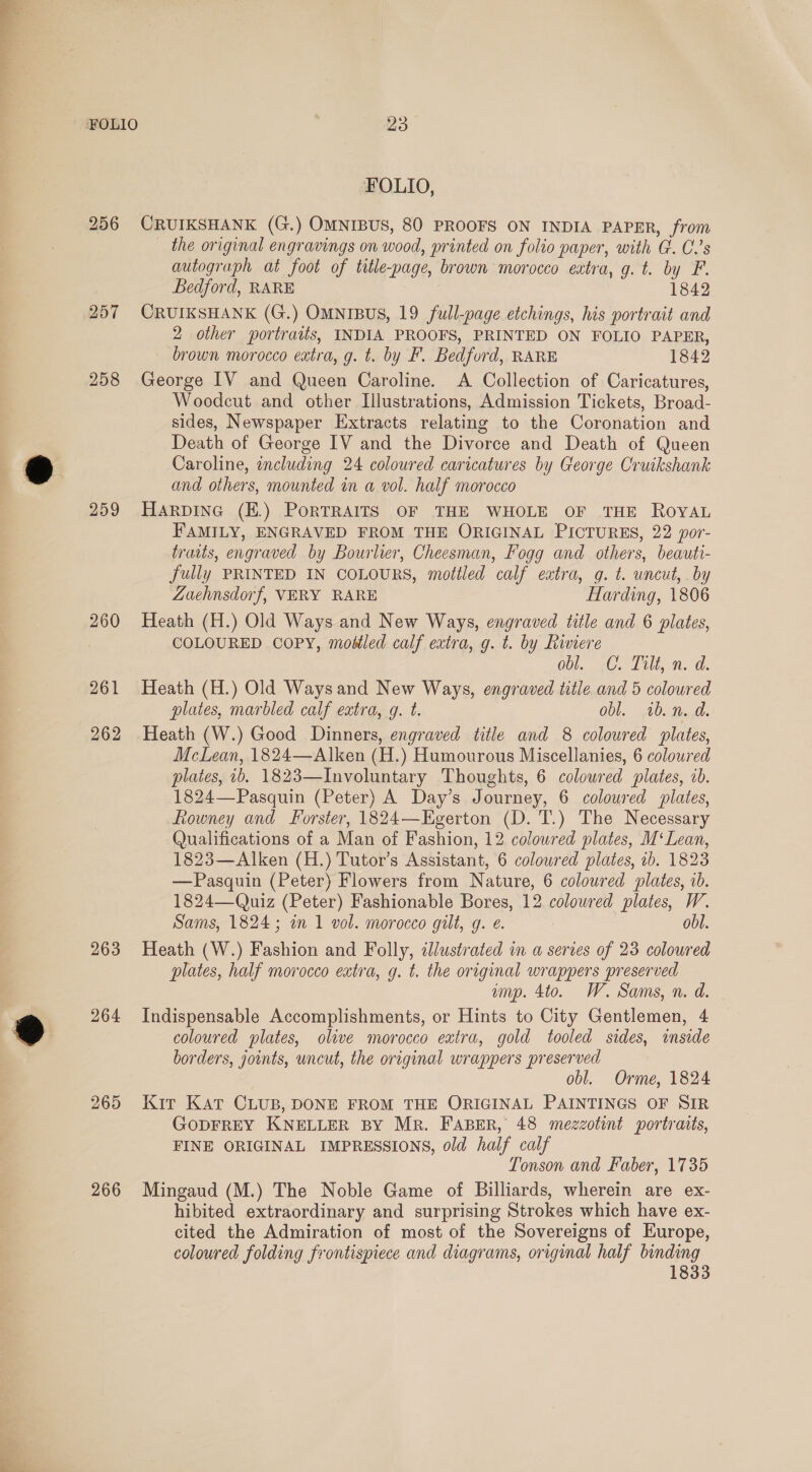 FOLIO, 256 CRUIKSHANK (G.) OMNIBUS, 80 PROOFS ON INDIA PAPER, from — the original engravings on wood, printed on folio paper, with G. C.’s autograph at foot of title-page, brown morocco extra, g. t. by F. Bedford, RARE 1842 257 CRUIKSHANK (G.) OMNIBUS, 19 full-page etchings, his portrait and 2 other portraits, INDIA PROOFS, PRINTED ON FOLIO PAPER, brown morocco extra, g. t. by F. Bedford, RARE 1842 258 George IV and Queen Caroline. A Collection of Caricatures, Woodcut and other Illustrations, Admission Tickets, Broad- sides, Newspaper Extracts relating to the Coronation and Death of George IV and the Divorce and Death of Queen Caroline, ¢ncluding 24 coloured caricatures by George Cruikshank and others, mounted in a vol. half morocco 259 Harpine (E.) PorRTRAITS OF THE WHOLE OF THE ROYAL FAMILY, ENGRAVED FROM THE ORIGINAL PICTURES, 22 por- traits, engraved by Bourlier, Cheesman, Fogg and others, beauti- fully PRINTED IN COLOURS, mottled calf extra, g. t. uncut, by ZLuehnsdorf, VERY RARE Harding, 1806 260 Heath (H.) Old Ways and New Ways, engraved title and 6 plates, COLOURED COPY, modtled calf extra, g. t. by hivere obl. .C. Tilt, n. d. 261 Heath (H.) Old Ways and New Ways, engraved title and 5 coloured plates, marbled calf extra, gq. t. obl. ib. n. d. 262 Heath (W.) Good Dinners, engraved title and 8 coloured plates, McLean, 1824—Alken (H.) Humourous Miscellanies, 6 coloured plates, ib. 1823—Involuntary Thoughts, 6 colowred plates, ib. 1824—Pasquin (Peter) A Day’s Journey, 6 coloured plates, Lowney and Forster, 1824—Egerton (D. T.) The Necessary Qualifications of a Man of Fashion, 12 coloured plates, M‘Lean, 1823—Alken (H.) Tutor’s Assistant, 6 coloured plates, 1b. 1823 —Pasquin (Peter) Flowers from Nature, 6 coloured plates, 1b. 1824—Quiz (Peter) Fashionable Bores, 12 coloured plates, W. Sams, 1824; in 1 vol. morocco gilt, q. e. : obl. 263 Heath (W.) Fashion and Folly, illustrated in a series of 23 coloured plates, half morocco extra, g. t. the original wrappers preserved ump. 4to. W. Sams, n. d. 264 Indispensable Accomplishments, or Hints to City Gentlemen, 4 coloured plates, olive morocco extra, gold tooled sides, inside borders, joints, uncut, the original wrappers preserved obl. Orme, 1824 265 Kir Kat CLUB, DONE FROM THE ORIGINAL PAINTINGS OF SIR GODFREY KNELLER BY MR. FABER, 48 mezzotint portraits, FINE ORIGINAL IMPRESSIONS, old half calf Tonson and Faber, 1735 266 Mingaud (M.) The Noble Game of Billiards, wherein are ex- hibited extraordinary and surprising Strokes which have ex- cited the Admiration of most of the Sovereigns of Europe, coloured folding frontispiece and diagrams, original half binding 1833