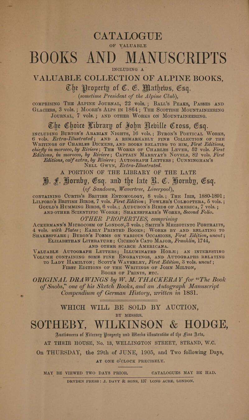 CATALOGUE OF VALUABLE BOOKS AND MANUSCRIPTS INCLUDING A VALUABLE COLLECTION OF ALPINE BOOKS, Che Property of C. G. Mathews, Esq. (sometime President of the Alpine Club), comprisinc Tum ALPINE JOURNAL, 22 vols.; Baww’s Pras, Passes AnD Guacters, 3 vols.; Moorz’s Atps 1n 1864; THE Scottish MounrTaINnEERING JOURNAL, 7 vols.; AND OTHER WoRKS ON MOUNTAINEERING. Che Choice Library of John Aeville Cross, Esq. INCLUDING Burton’s ARABIAN NiaeuHts, 16 vols.; Byron's PorricaL Works, 6 vols. Extra-Illustrated; AND A REMARKABLY FINE COLLECTION OF THE WRITINGS OF CHARLES Dickens, AND BOOKS RELATING TO HIM, First Editions, chiefly in morocco, by Riviere; Toa Works or Cuares Lever, 52 vols. First Editions, in morocco, by Riviere; CapTaAIn MarRRyAT’s Novets, 82 vols. First Editions, calf extra, by Riviere; AvtToGRAPH LETTERS ; CUNNINGHAM’S Newt Gwyn, Lvtra-Lillustrated. A PORTION OF THE LIBRARY OF THE LATE ®. F. Hornby, Esg. and the late A. @. Hornby, Esq. (of Sandown, Wavertree, Liverpool), CONTAINING CurRTIS’s British Entomonoey, 8 vols.; THE Isis, 1880-1891; LinForp’s BritisH Brrps, 7 vols. First Edition; Fow.LEr’s CoLEOPTERA, 5 vols. ; Gouup’s Hummine Birps, 6 vols.; AuDUBON's BrrDs oF AMERICA, 7 vols. ; AND OTHER SCIENTIFIC WORKS; SHAKESPEARE’S Works, Second Folio. OTHER PROPERTIES, comprising ACKERMANN’S Microcosm oF Lonpon, 3 vols.; SmitH’s MezzoTinto PoRTRAITS, 4 vols. with Plates; Earty PrintEpD Books; WoRKS BY AND RELATING TO SHAKESPEARE; Byron’s PoEMS ON vARIouS Occasions, First Edition, uncut ; ELIzZABETHAN LITERATURE; CicERO’s Cato Masor, Franklin, 1744, AND OTHER SCARCE AMERICANA. VALUABLE AvuTOGRAPH LeETTERS; ILLUMINATED HOR; AN INTERESTING VOLUME CONTAINING SOME FINE ENGRAVINGS, AND AUTOGRAPHS RELATING to Lapy Hamiiton; Scort’s WAVERLEY, JLirst Edition, 3 vols. uncut ; First Epirions OF THE WRITINGS oF JOHN MILTON, Books oF PRINTS, ETC. ORIGINAL DRAWINGS by W. M. THACKERAY for “The Book of Snobs,” one of his Sketch Books, and an Autograph Manuscript Compendium of German History, written m 1831.  WHICH WILL BE SOLD BY AUCTION, BY MESSRS. SOTHEBY, WILKINSON &amp; HODGE, Auctioneers of Literary Property and Works illustrative of the Fine Arts, AT THEIR HOUSE, No. 183, WELLINGTON STREET, STRAND, W.C. On THURSDAY, the 29th of JUNE, 1905, and Two following Days, AT ONE O'CLOCK PRECISELY. MAY BE VIEWED TWO DAYS PRIOR. CATALOGUES MAY BE HAD. DRYDEN PRESS: J. DAVY &amp; SONS, 1387 LONG ACRE, LONDON.