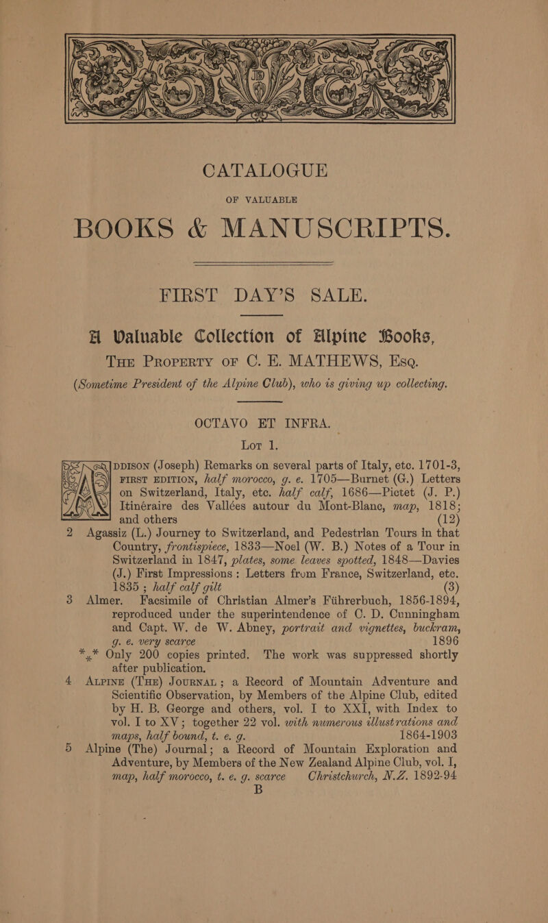   FIRST DAY’S SALE. H Waluable Collection of ilpine Books, Toe Property or C. EK. MATHEWS, Esa. (Sometime President of the Alpine Club), who is giving up collecting. OCTAVO ET INFRA. Lor 1. ppIson (Joseph) Remarks on several parts of Italy, etc. 1701-3, FIRST EDITION, half morocco, g. e. 1705—Burnet (G.) Letters on Switzerland, Italy, etc. half calf, 1686—Pictet (J. P.) Itinéraire des Vallées autour du Mont-Blanc, map, 1818; and others (12) 2 Agassiz (L.) Journey to Switzerland, and Pedestrian Tours in that Country, frontispiece, 1833—Noel (W. B.) Notes of a Tour in Switzerland in 1847, plates, some leaves spotted, 1848—Davies (J.) First Impressions: Letters from France, Switzerland, etc. 1835 ; half calf gilt 3 Almer. Facsimile of Christian Almer’s Fiihrerbuch, 1856-1894, reproduced under the superintendence of C. D. Cunningham and Capt. W. de W. Abney, portrait and vignettes, buckram, g. &amp; very scarce 1896 *,.* Only 200 copies printed. The work was suppressed shortly after publication, 4 Aupine (Tue) Journat; a Record of Mountain Adventure and Scientific Observation, by Members of the Alpine Club, edited vol. Ito XV; together 22 vol. with numerous tlustrations and maps, half bound, t. e. g. 1864-1903 5 Alpine (The) Journal; a Record of Mountain Exploration and Adventure, by Members of the New Zealand Alpine Club, vol. I, map, half morocco, t. e. g. scarce Christchurch, N.Z. 1892-94 B 