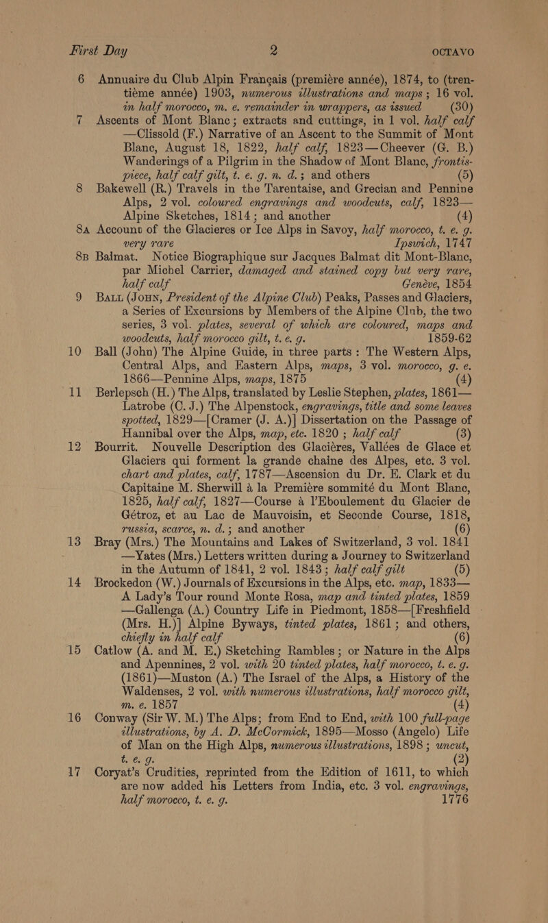 6 Annuaire du Club Alpin Frangais (premiére année), 1874, to (tren- tieme année) 1903, numerous illustrations and maps ; 16 vol. in half morocco, m. e. remainder in wrappers, as issued (30) 7 Ascents of Mont Blanc; extracts and cuttings, in 1 vol. half calf —Clissold (F.) Narrative of an Ascent to the Summit of Mont Blanc, August 18, 1822, half calf, 1823—Cheever (G. B.) Wanderings of a Pilgrim in the Shadow of Mont Blane, frontis- prece, half calf gilt, t. e. g. n. d.; and others (5) 8 Bakewell (R.) Travels in the Tarentaise, and Grecian and Pennine Alps, 2 vol. coloured engravings and woodeuts, calf, 1823— Alpine Sketches, 1814; and another (4) 8a Account of the Glacieres or Tee Alps in Savoy, half morocco, t. e. g. very Tare Ipswich, 1747 8B Balmat. Notice Biographique sur Jacques Balmat dit Mont-Blanc, par Michel Carrier, damaged and stained copy but very rare, half calf Genéve, 1854 9 Batu (Joun, President of the Alpine Club) Peaks, Passes and Glaciers, a Series of Excursions by Members of the Alpine Club, the two series, 3 vol. plates, several of which are coloured, maps and woodcuts, half morocco gilt, t.e. g. 1859-62 10 Ball (John) The Alpine Guide, in three parts : The Western Alps, Central Alps, and Eastern Alps, maps, 3 vol. morocco, g. e. 1866—Pennine Alps, maps, 1875 4 11 Berlepsch (H.) The Alps, translated by Leslie Stephen, plates, 1861— Latrobe (C. J.) The Alpenstock, engravings, title and some leaves spotted, 1829—|Cramer (J. A.)] Dissertation on the Passage of Hannibal over the Alps, map, etc. 1820 ; half calf (3) 12 Bourrit. Nouvelle Description des Glaciéres, Vallées de Glace et Glaciers qui forment la grande chaine des Alpes, etc. 3 vol. chart and plates, calf, 1787—Ascension du Dr. E. Clark et du Capitaine M. Sherwill a la Premiere sommité du Mont Blane, 1825, half calf, 1827—Course 4 l’Eboulement du Glacier de Gétroz, et au Lac de Mauvoisin, et Seconde Course, 1818, russia, scarce, n. d.; and another (6) 13 Bray (Mrs.) The Mountains and Lakes of Switzerland, 3 vol. 1841 . —Yates (Mrs.) Letters written during a Journey to Switzerland in the Autumn of 1841, 2 vol. 1843; half calf gilt (5) 14 Brockedon (W.) Journals of Excursions in the Alps, etc. map, 1833— A Lady’s Tour round Monte Rosa, map and tinted plates, 1859 —Gallenga (A.) Country Life in Piedmont, 1858—[Freshfield . (Mrs. H.)] Alpine Byways, tented plates, 1861; and others, chiefly in half calf (6) 15 Catlow (A. and M. E.) Sketching Rambles; or Nature in the Alps and Apennines, 2 vol. wth 20 tinted plates, half morocco, t. ¢. g. (1861)—Muston (A.) The Israel of the Alps, a History of the Waldenses, 2 vol. with numerous illustrations, half morocco gilt, m. e. 1857 16 Conway (Sir W. M.) The Alps; from End to End, with 100 full-page illustrations, by A. D. McCormick, 1895—Mosso (Angelo) Life of Man on the High Alps, nwmerous cllustrations, 1898 ; uncut, t. &amp; 9g. (2) 17 Coryat’s Crudities, reprinted from the Edition of 1611, to which are now added his Letters from India, etc. 3 vol. engravings, half morocco, t. e. g. 1776