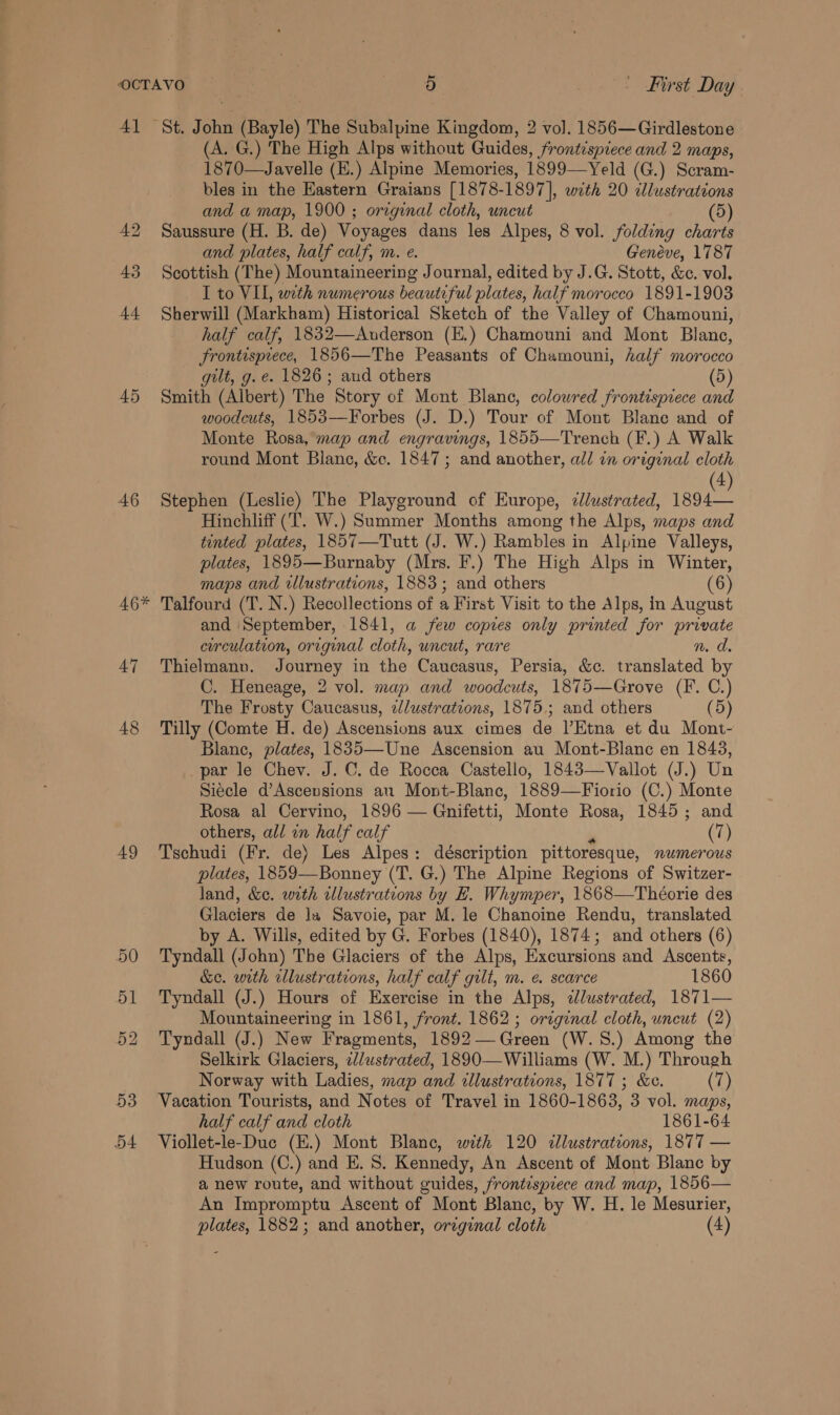 4] 45 46 Kc 46 47 48 49 53 DA St. John (Bayle) The Subalpine Kingdom, 2 vol. 1856—Girdlestone (A. G.) The High Alps without Guides, frontispiece and 2 maps, 1870—Javelle (E.) Alpine Memories, 1899—Yeld (G.) Scram- bles in the Eastern Graians [1878-1897], with 20 clustrations and a map, 1900 ; original cloth, uncut (5) Saussure (H. B. de) Voyages dans les Alpes, 8 vol. folding charts and plates, half calf, m. e. Genéve, 1787 Scottish (The) Mountaineering Journal, edited by J.G. Stott, &amp;c. vol. I to VIL, with numerous beautiful plates, half morocco 1891-1903 Sherwill (Markham) Historical Sketch of the Valley of Chamouni, half calf, 1832—Anderson (E.) Chamouni and Mont Blanc, Frontisprece, 1856—The Peasants of Chamouni, half morocco gilt, g. e. 1826; and others (5) Smith (Albert) The Story of Mont Blanc, coloured frontispiece and woodcuts, 1853—Forbes (J. D.) Tour of Mont Blane and of Monte Rosa, map and engravings, 1855—Trench (F.) A Walk round Mont Blane, &amp;c¢. 1847; and another, all in original cloth 4 Stephen (Leslie) The Playground of Europe, llustrated, ae Hinchliff (‘T. W.) Summer Months among the Alps, maps and tinted plates, 1857—Tutt (J. W.) Rambles in Alpine Valleys, plates, 1895—Burnaby (Mrs. F.) The High Alps in Winter, maps and wllustrations, 1883; and others 6 Talfourd (T. N.) Recollections of a First Visit to the Alps, in August and ‘September, 1841, a few copies only printed for private corculation, original cloth, uncut, rare N. Thielmann. Journey in the Caucasus, Persia, &amp;c. translated by C. Heneage, 2 vol. map and woodcuts, 1875—Grove (F. C.) The Frosty Caucasus, alustrations, 1875.; and others (5) Tilly (Comte H. de) Ascensions aux cimes de l’Etna et du Mont- Blane, plates, 1835—Une Ascension au Mont-Blanc en 1843, par le Chev. J. C. de Rocca Castello, 1843—Vallot (J.) Un Siecle d’Ascensions au Mont-Blanc, 1889—Fiorio (C.) Monte Rosa al Cervino, 1896 — Gnifetti, Monte Rosa, 1845; and others, all in half calf a (7) Tschudi (Fr. de) Les Alpes: déscription pittoresque, numerous plates, 1859—Bonney (T. G.) The Alpine Regions of Switzer- land, &amp;c. with wllustrations by LH. Whymper, 1868—Theorie des Glaciers de lx Savoie, par M. le Chanoine Rendu, translated by A. Wills, edited by G. Forbes (1840), 1874; and others (6) Tyndall (John) The Glaciers of the Alps, Excursions and Ascents, &amp;e. with illustrations, half calf gilt, m. e. scarce 1860 Tyndall (J.) Hours of Exercise in the Alps, ¢Jlustrated, 1871— Mountaineering in 1861, front. 1862; original cloth, uncut (2) Tyndall (J.) New Fragments, 1892— Green (W. 8.) Among the Selkirk Glaciers, ilustrated, 1890—Williams (W. M.) Through Norway with Ladies, map and tllustrations, 1877 ; &amp;e. (7) Vacation Tourists, and Notes of Travel in 1860-1863, 3 vol. maps, half calf and cloth 1861-64 Viollet-le-Duc (E.) Mont Blane, with 120 illustrations, 1877 — Hudson (C.) and E. 8. Kennedy, An Ascent of Mont Blanc by a new route, and without guides, frontispiece and map, 1856— An Impromptu Ascent of Mont Blanc, by W. H. le Mesurier,