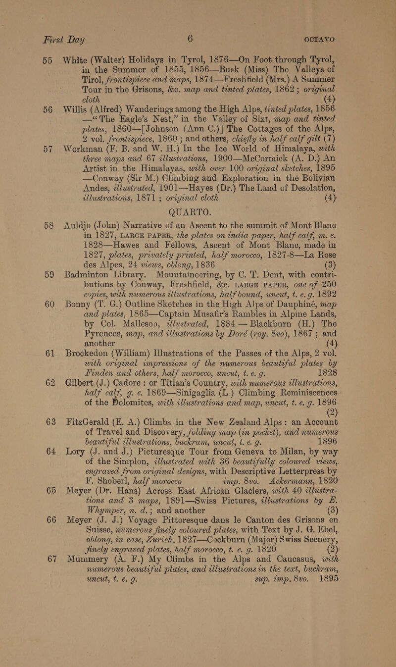 5D 56 58 59 60 61 63 64 65 66 67 White (Walter) Holidays in Tyrol, 1876—On Foot through Tyrol, in the Summer of 1855, 1856—Busk (Miss) The Valleys of Tirol, frontispiece and maps, 1874—Freshtield (Mrs.) A Summer Tour in the Grisons, &amp;c. map and tinted plates, 1862 ; orginal cloth (4) Willis (Alfred) Wanderings among the High Alps, tinted plates, 1856 —‘“‘The Eagle’s Nest,” in the Valley of Sixt, map and tinted plates, 1860— [Johnson (Ann C.)] The Cottages of the Alps, 2 vol. frontispiece, 1860 ; and others, chiefly in half calf gilt (7) Workman (F. B, and W. H.) In the Ice World of Himalaya, with three maps and 67 illustrations, 1900—McCormick (A. D.) An Artist in the Himalayas, with over 100 original sketches, 1895 —Conway (Sir M.) Climbing and Exploration in the Bolivian Andes, illustrated, 1901—Hayes (Dr.) The Land of Desolation, allustrations, 1871 ; original cloth (4) QUARTO. Auldjo (John) Narrative of an Ascent to the summit of Mont Blane in 1827, LARGE PAPER, the plates on india paper, half calf, m. e. 1828—Hawes and Fellows, Ascent of Mont Blanc, made in 1827, plates, privately printed, half morocco, 1827-8—La Rose des Alpes, 24 wzews, oblong, 1836 (3) Badminton Library. Mountaineering, by C. 'T. Dent, with contri- butions by Conway, Freshfield, &amp;c. LARGE PAPER, one of 250 coptes, with numerous illustrations, half bound, uncut, t. e.g. 1892 Bonny (T. G.) Outline Sketches in the High Alps of Dauphiné, map and plates, 1865—Captain Musafir’s Rambles in Alpine Lands, by Col. Malleson, <dlustrated, 1884 — Blackburn (H.) The Pyrenees, map, and illustrations by Doré (roy. 8vo), 1867 ; and another 4), Brockedon (William) Illustrations of the Passes of the Alps, 2 vol. with original impressions of the numerous beautiful plates by Linden and others, half morocco, uncut, t. e. g. 1828 Gilbert (J.) Cadore : or Titian’s Country, with numerous illustrations, half calf, g. e. 1869—Sinigaglia (L.) Climbing Reminiscences of the Dolomites, with cllustrations and map, uncut, t. e. g. 1896. (2) FitzGerald (E. A.) Climbs in the New Zealand Alps: an Account of Travel and Discovery, folding map (in pocket), and numerous beautiful illustrations, buckram, uncut, t. e. g. 1896 Lory (J. and J.) Picturesque Tour from Geneva to Milan, by way of the Simplon, clustrated with 36 beautifully coloured vwews,. engraved from original designs, with Descriptive Letterpress by F’. Shoberl, half morocco imp. 8vo. Ackermann, 1820 Meyer (Dr. Hans) Across East African Glaciers, with 40 cllustra- tions and 3 maps, 1891—Swiss Pictures, zlustrations by £. Whymper, n. d.; and another (3) Meyer (J. J.) Voyage Pittoresque dans le Canton des Grisons en. Suisse, numerous finely coloured plates, with Text by J. G. Ebel, oblong, m case, Zurich, 1827—Cockburn (Major) Swiss Scenery, jinely engraved plates, half morocco, t. e. g. 1820 Mummery (A. F.) My Climbs in the Alps and Caucasus, nie numerous beautiful plates, and illustrations in the text, buckram,. uncut, t. &amp; 9g. sup. imp. 8vo. 1895.