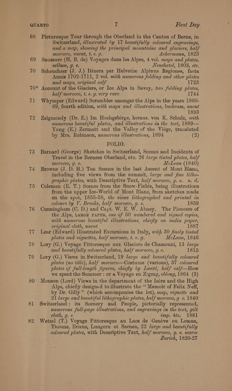 68 Picturesque Tour through the Oberland in the Canton of Berne, in Switzerland, dlustrated hy 17 beautifully coloured engravings, and a map, showing the principal mountains and glaciers, half morocco, uncut, t. &amp; g. Ackermann, 1823 69 Saussure (H. B. de) Voyages dans les Alpes, 4 vol. maps and plates, vellum, g. @. Neuchatel, 1803, ete. 70 Scheuchzer (J. J.) Itinera per Helvetie Alpinus Regiones, facta Annis 1702-1711, 2 vol. with numerous folding and other plates and maps, original calf 1723 70* Account of the Glaciers, or Ice Alps in Savoy, two folding plates, half morocco, t. é. g. very rare 1744 71 Whymper (Edward) Scrambles amongst the Alps in the years 1860- 69, fourth edition, wrth maps and illustrations, buckram, uncut 1893 72 Zsigmondy (Dr. E.) Im Hochgebirge, heraus. von K. Schulz, with numerous beautiful plates, and ilustrations in the text, 1889— Yung (E.) Zermatt and the Valley of the Viege, translated by Mrs. Robinson, numerous illustrations, 1894 (2) FOLIO. 73 Barnard (George) Sketches in Switzerland, Scenes and Incidents of Travel in the Bernese Oberland, etc. 26 large tinted plates, half Morocco, J. €. McLean (1840) 74 Browne (J. D. H.) Ten Scenes in the last Ascent of Mont Blane, including five views from the summit, large and fine litho- graphic plates, with Descriptive Text, half morocco, g. e. n. d. 75 Coleman (E. T.) Scenes from the Snow-Fields, being illustrations from the upper Ice-World of Mont Blane, from sketches made on the spot, 1855-58, the wews lithographed and printed in colours by V. Brooks, half morocco, g. e. 1859 76 Cunningham (C. D.) and Capt. W. E. W. Abney. The Pioneers of . the Alps, LARGE PAPER, one of 50 numbered and signed copies, with numerous beautiful illustrations, chiefly on india paper, original cloth, uncut 77 Lear (Edward) Illustrated Excursions in Italy, with 30 finely tinted plates and vignettes, half morocco, t. e. g. McLean, 1846 78 Lory (G.) Voyage Pittoresque aux Glaciers de Chamouni, 13 large and beautifully coloured plates, half morocco, g. é. 1815 79 Lory (G.) Views in Switzerland, 19 large and beautifully coloured plates (no title), half morocco—Costume (various), 37 coloured plates of full-length figures, chiefly by Lanté, half calf—How we spent the Summer : or a Voyage en Zigzag, oblong, 1864 (3) 80 Monson (Lord) Views in the department of the Isere and the High Alps, chiefly designed to illustrate the ‘“‘ Memoir of Felix Neff, by Dr, Gilly ” (which accompanies the lot), map, vignette and 21 large and beautiful lithographic plates, half morocco, g. e. 1840 81 Switzerland: its Scenery and People, pictorially represented, numerous full-page illustrations, and engravings in the text, gilt cloth, g. é. ump. 4to. 1881 82 Wetzel (T.) Voyage Pittoresque au Lacs de Genéve ou Leman, Thoune, Brienz, Lungern et Sarnen, 22 large and beautifully coloured plates, with Descriptive Text, half morocco, g. e. scarce Zurich, 1820-27