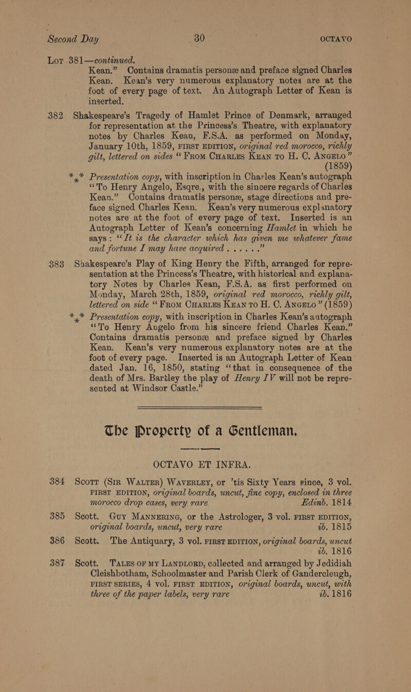 382 383 384 385 386 387 Kean.” Contains dramatis persone and preface signed Charles Kean. Kean’s very numerous explanatory notes are at the foot of every page of text. An Autograph Letter of Kean is inserted. Shakespeare’s Tragedy of Hamlet Prince of Denmark, arranged for representation at the Princess’s Theatre, with explanatory notes by Charles Kean, F.S.A. as performed on Monday, January 10th, 1859, FIRST EDITION, orginal red morocco, richly gilt, lettered on sides “Prom Cuartes Kuan to H. C. Rs ' 1859 x” Presentation copy, with inscription in Charles Kean’s autograph “To Henry Angelo, Esqre., with the sincere regards of Charles Kean.” Oontains dramatis persone, stage directions and pre- face signed Charles Kean. Kean’s very numerous explanatory notes are at the foot of every page of text. Inserted is an Autograph Letter of Kean’s concerning Hamlet in which he says: ‘‘lt zs the character which has given me whatever fame and fortune I may have acquired. ..... Shakespeare’s Play of King Henry the Fifth, arranged for repre- sentation at the Princess’s Theatre, with historical and explana- tory Notes by Charles Kean, F.S.A. as first performed on Monday, March 28th, 1859, orcginal red morocco, richly gilt, lettered on side ‘“‘ From Onarues Kean To H. OC. Aneeto ” (1859) ‘To Henry Augelo from hig sincere friend Charles Kean.” Contains dramatis persone and preface signed by Charles Kean. Kean’s very numerous explanatory notes are at the foot of every page. Inserted is an Autograph Letter of Kean dated Jan. 16, 1850, stating “‘that in consequence of the death of Mrs. Bartley the play of Henry IV will not be repre- sented at Windsor Castle.” The Property of a Gentleman, OCTAVO ET INFRA. Scott (Sir Water) WavERLEY, or ’tis Sixty Years since, 3 vol. FIRST EDITION, original boards, uncut, fine copy, enclosed in three morocco drop cases, very rare Edinb. 1814 Scott. Guy Mannerine, or the Astrologer, 3 vol. FIRST EDITION, original boards, wncut, very rare ab. 1815 Scott. The Antiquary, 3 vol. rIRsT EDITION, original boards, uncut vb. 1816 Scott. T'aLes or My LanpLorD, collected and arranged by Jedidiah Cleishbotham, Schoolmaster and Parish Clerk of Gandercleugh, FIRST SERIES, 4 vol. FIRST EDITION, original boards, uncut, with three of the paper labels, very rare 2b. 1816