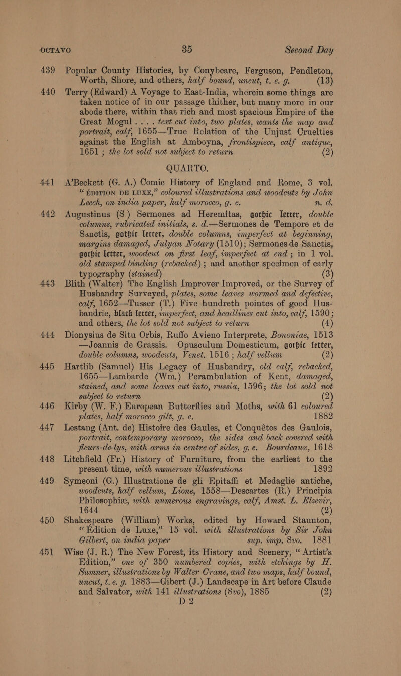 439 A40 A4] 442 443 A44 445 446 447 448 449 450 451 Popular County Histories, by Conybeare, Ferguson, Pendleton, Worth, Shore, and others, half bound, uncut, t. ¢. g. (13) Terry (Edward) A Voyage to East-India, wherein some things are taken notice of in our passage thither, but many more in our abode there, within that rich and most spacious Empire of the Great Mogul... . text cut into, two plates, wants the map and portrait, calf, 1655—True Relation of the Unjust Cruelties against the English at Amboyna, frontispiece, calf antique, 1651 ; the lot sold not subject to return (2) QUARTO. A’Beckett (G. A.) Comic History of England and Rome, 3 vol. “HDITION DE LUXE,” coloured illustrations and woodcuts by John Leech, on india paper, half morocco, g. e. n. a Augustinus (S.) Sermones ad Heremitas, gothic letter, double columns, rubricated unitials, s. d—Sermones de Tempore et de Sanctis, gotbic letter, double columns, imperfect at beginning, margins damaged, Julyan Notary (1510); Sermones de Sanctis, gothic letter, woodeut on first leaf, umperfect at end; in 1 vol. old stamped bending (rebacked) ; and another specimen of early typography (stained) (3) Blith (Walter) The English Improver Improved, or the Survey of Husbandry Surveyed, plates, some leaves wormed and defective, calf, 1652—Tusser (T.) Five hundreth pointes of good Hus- bandrie, black letter, emperfect, and headlines cut into, calf, 1590; and others, the lot sold not subject to return (4) Dionysius de Situ Orbis, Ruffo Avieno Interprete, Bononiae, 1513 —Joannis de Grassis. Opusculum Domesticum, gothic Ietter, double columns, woodcuts, Venet. 1516; half vellum (2) Hartlib (Samuel) His Legacy of Husbandry, old calf, rebacked, 1655—Lambarde (Wm.) Perambulation of Kent, damaged, stained, and some leaves cut into, russia, 1596; the lot sold not subject to return (2) Kirby (W. F.) European Butterflies and Moths, with 61 coloured plates, half morocco gilt, g. e. 1882 Lestang (Ant. de) Histoire des Gaules, et Conquétes des Gaulois, portrait, contemporary morocco, the sides and back covered with jfleurs-de-lys, with arms in centre of sides, g.e. Bourdeaux, 1618 Litchfield (Fr.) History of Furniture, from the earliest to the present time, with numerous illustrations 1892 Symeoni (G.) I[llustratione de gli Hpitaffi et Medaglie antiche, woodcuts, half vellum, Lione, 1558—Descartes (R.) Principia Philosophiz, wth numerous engravings, calf, Amst. L. Hlzevir, 1644 (2) Shakespeare (William) Works, edited by Howard Staunton, ‘Edition de Luxe,” 15 vol. with «lustrations by Sir John Gilbert, on india paper sup. ump. 8vo. 1881 Wise (J. R.) The New Forest, its History and Scenery, “ Artist’s Edition,” one of 350 numbered copies, with etchings by H. Sumner, wlustrations by Walter Crane, and two maps, half bound, uncut, t.e. g. 1883—Gibert (J.) Landscape in Art before Claude and Salvator, wth 141 «alustrations (8vo), 1885 ron 02) ; D2