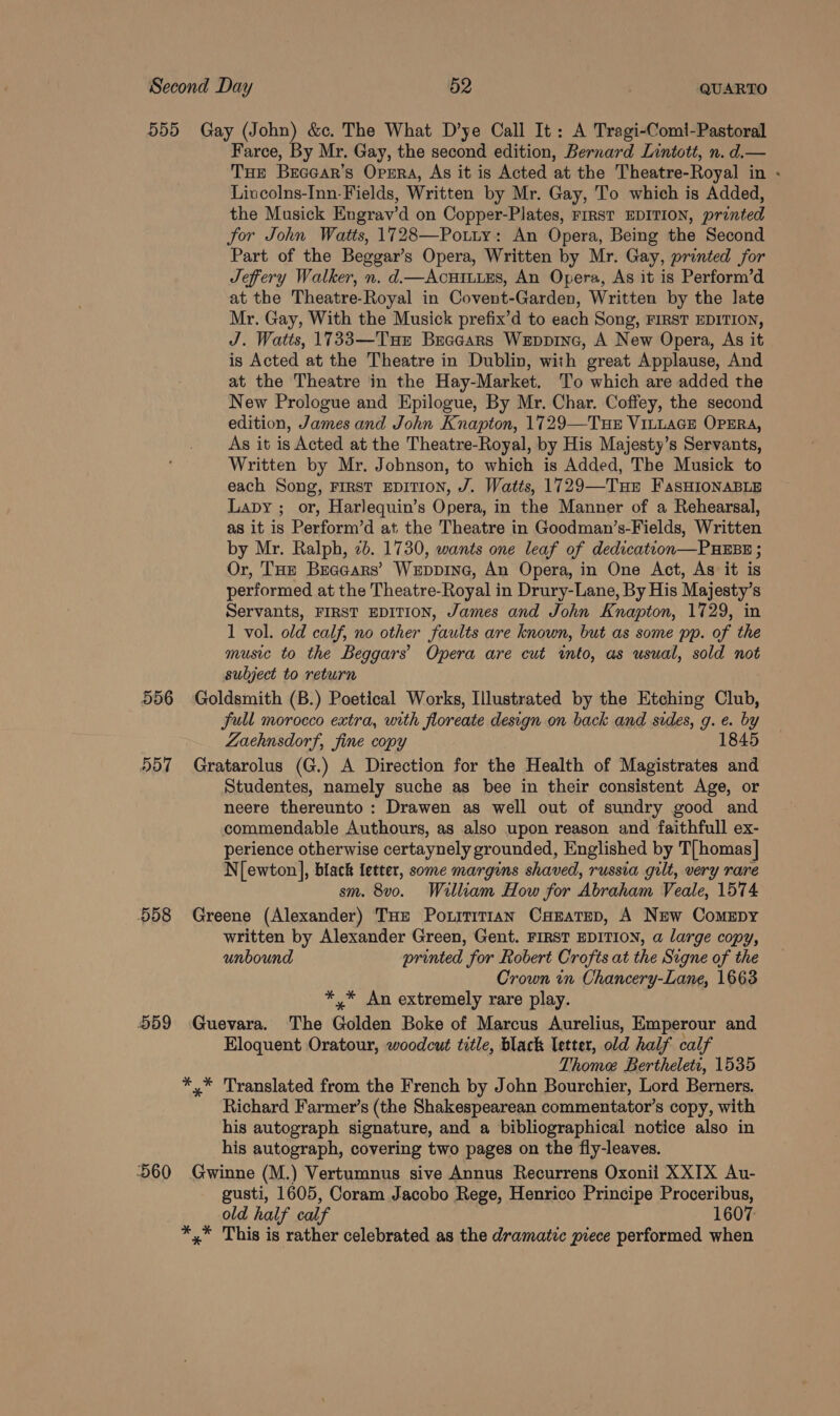 556 557 558 559 Farce, By Mr. Gay, the second edition, Bernard Lintott, n. d.— THe Brcear’s Opsra, As it is Acted at the Theatre-Royal in - Liucolns-Inn-Fields, Written by Mr. Gay, To which is Added, the Musick Engrav’d on Copper-Plates, rirst EDITION, printed for John Watts, 1728—Potury: An Opera, Being the Second Part of the Beggar’s Opera, Written by Mr. Gay, printed for Jeffery Walker, n. d.—AcuHILLES, An Opera, As it is Perform’d at the Theatre-Royal in Covent-Garden, Written by the late Mr. Gay, With the Musick prefix’d to each Song, FIRST EDITION, J. Watts, 1733—Tur Bracars Weppine, A New Opera, As it is Acted at the Theatre in Dublin, with great Applause, And at the Theatre in the Hay-Market. ‘T'o which are added the New Prologue and Epilogue, By Mr. Char. Coffey, the second edition, James and John Knapton, 1729—TuH VILLAGE OPERA, As it is Acted at the Theatre-Royal, by His Majesty’s Servants, Written by Mr. Jobnson, to which is Added, The Musick to each Song, FIRST EDITION, J. Watts, 1729—Tur FasHIONABLE Lapy ; or, Harlequin’s Opera, in the Manner of a Rehearsal, as it is Perform’d at the Theatre in Goodman’s-Fields, Written by Mr. Ralph, 2b. 1730, wants one leaf of dedication—PuHEBE ; Or, THz Brecears’ Weppine, An Opera, in One Act, As it is performed at the Theatre-Royal in Drury-Lane, By His Majesty’s Servants, FIRST EDITION, James and John Knapton, 1729, in 1 vol. old calf, no other faults are known, but as some pp. of the music to the Beggars’ Opera are cut into, as usual, sold not subject to return full morocco extra, with floreate design on back and sides, g. e. by Zaehnsdorf, fine copy 1845 Studentes, namely suche as bee in their consistent Age, or neere thereunto: Drawen as well out of sundry good and commendable Authours, as also upon reason and faithfull ex- perience otherwise certaynely grounded, Englished by T[homas] N[ewton], black fetter, some margins shaved, russia gilt, very rare sm. 8v0. William How for Abraham Veale, 1574 written by Alexander Green, Gent. FIRST EDITION, a large copy, unbound printed for Robert Crofts at the Signe of the Crown in Chancery-Lane, 1663 *,* An extremely rare play. Eloquent Oratour, woodcut title, black letter, old half calf Thome Bertheletr, 1535 Richard Farmer’s (the Shakespearean commentator’s copy, with his autograph signature, and a bibliographical notice also in his autograph, covering two pages on the fly-leaves. old half calf