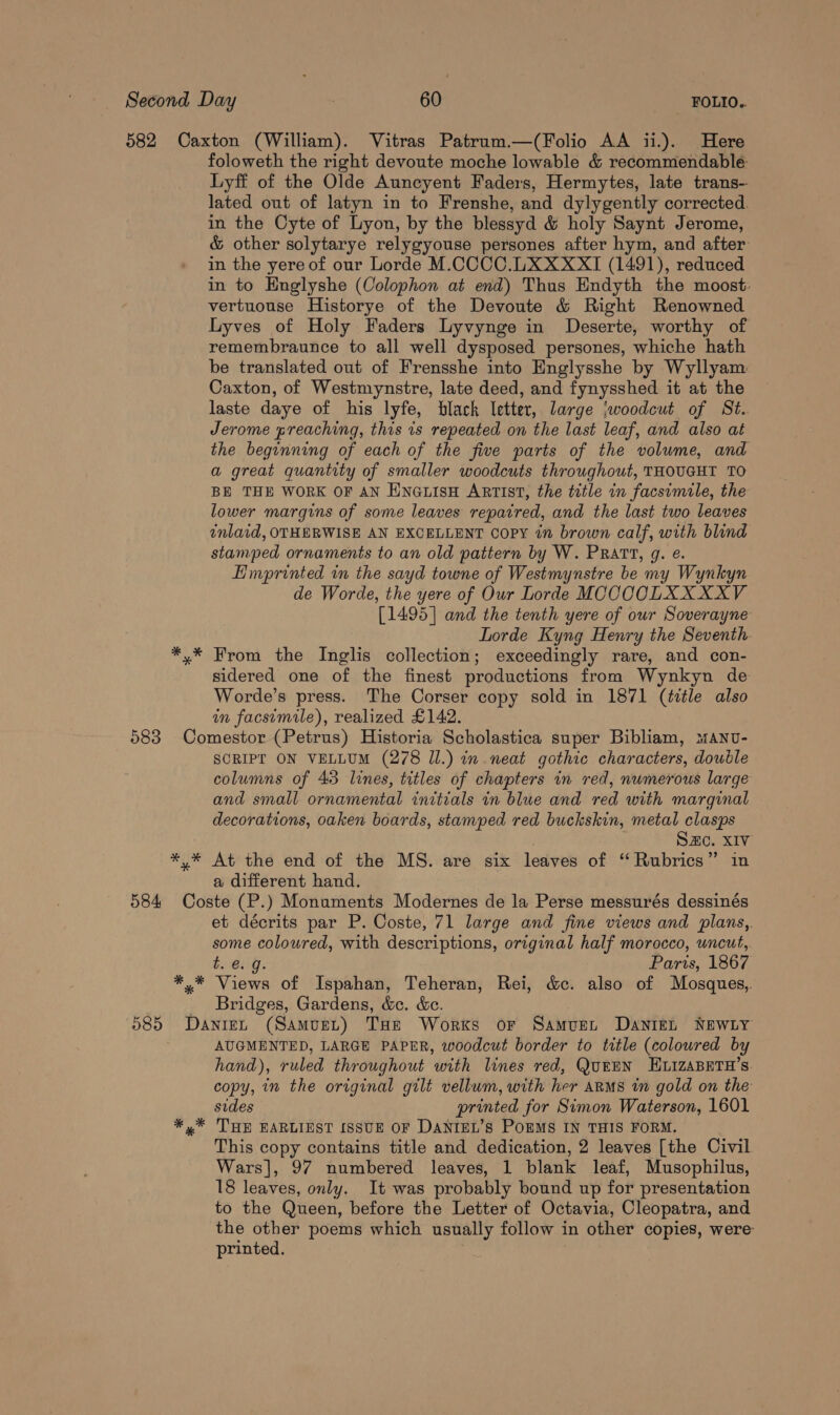 foloweth the right devoute moche lowable &amp; recommendable: Lyff of the Olde Auncyent Faders, Hermytes, late trans- lated out of latyn in to Frenshe, and dylygently corrected. in the Cyte of Lyon, by the blessyd &amp; holy Saynt Jerome, &amp; other solytarye relygyouse persones after hym, and after in the yereof our Lorde M.CCCC.LXXXXI (1491), reduced in to Englyshe (Colophon at end) Thus Endyth the moost: vertuouse Historye of the Devoute &amp; Right Renowned Lyves of Holy Faders Lyvynge in Deserte, worthy of remembraunce to all well dysposed persones, whiche hath be translated out of Frensshe into Englysshe by Wyllyam Caxton, of Westmynstre, late deed, and fynysshed it at the laste daye of his lyfe, black letter, large \woodcut of St. Jerome preaching, this is repeated on the last leaf, and also at the beginning of each of the five parts of the volume, and a great quantity of smaller woodcuts throughout, THOUGHT TO BE THE WORK OF AN ENGLISH ARTIST, the title in facsimile, the lower margins of some leaves repaired, and the last two leaves inlaid, OTHERWISE AN EXCELLENT Copy in brown calf, with blind stamped ornaments to an old pattern by W. PRATT, g. e. Emprinted in the sayd towne of Westmynstre be my Wynkyn de Worde, the yere of Our Lorde MOCCOLXXXXV [1495] and the tenth yere of our Soverayne Lorde Kyng Henry the Seventh. From the Inglis collection; exceedingly rare, and con- sidered one of the finest productions from Wynkyn de Worde’s press. The Corser copy sold in 1871 (title also in facsimile), realized £142. * * x SCRIP ON VELLUM (278 Il.) in neat gothic characters, double columns of 43 lines, titles of chapters in red, numerous large and small ornamental initials in blue and red with marginal decorations, oaken boards, stamped red buckskin, metal clasps SHC. XIV At the end of the MS. are six leaves of ‘ Rubrics” in a different hand. * * * et décrits par P. Coste, 71 large and fine views and plans, some coloured, with descriptions, original half morocco, uncut, $6159. Paris, 1867 Views of Ispahan, Teheran, Rei, d&amp;c. also of Mosques, Bridges, Gardens, &amp;c. &amp;c. AUGMENTED, LARGE PAPER, woodcut border to title (coloured by hand), ruled throughout with lines red, QurEN HLIZABETH’S. copy, in the original gilt vellum, with her arms in gold on the sides printed for Simon Waterson, 1601 THE EARLIEST ISSUE OF DANIEL’S POEMS IN THIS FORM. This copy contains title and dedication, 2 leaves [the Civil Wars], 97 numbered leaves, 1 blank leaf, Musophilus, 18 leaves, only. It was probably bound up for presentation to the Queen, before the Letter of Octavia, Cleopatra, and the other poems which usually follow in other copies, were printed.