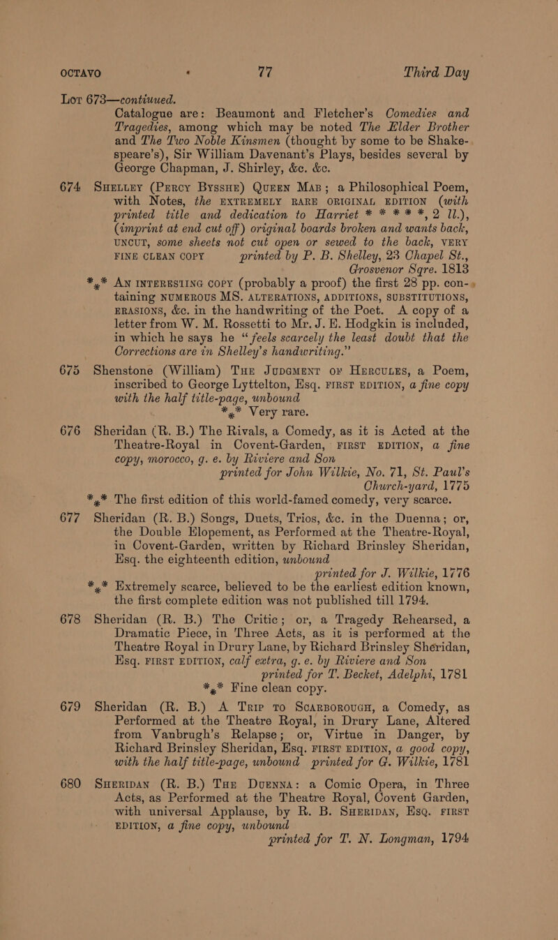 Lor 673—contiuued. Catalogue are: Beaumont and Fletcher’s Comedies and Tragedies, among which may be noted The Elder Brother and The Two Noble Kinsmen (thought by some to be Shake- speare’s), Sir William Davenant’s Plays, besides several by George Chapman, J. Shirley, &amp;c. &amp;. 674 SuHeLuEY (Percy ByssHz) QuEEN Mas; a Philosophical Poem, with Notes, the EXTREMELY RARE ORIGINAL EDITION (with printed title and dedication to Harriet * * * * *, 2 11.), (imprint at end cut off) original boards broken and wants back, UNCUT, some sheets not cut open or sewed to the back, VERY FINE CLEAN COPY printed by P. B. Shelley, 23 Chapel St., Grosvenor Sqre. 1813 *,%* AN INTERESTING Copy (probably a proof) the first 28 pp. con- taining NUMEROUS MS. ALTERATIONS, ADDITIONS, SUBSTITUTIONS, ERASIONS, &amp;c. in the handwriting of the Poet. <A copy of a letter from W. M. Rossetti to Mr. J. H. Hodgkin is included, in which he says he “ feels scarcely the least doubt that the Corrections are in Shelley’s handwriting.” 675 Shenstone (William) Tur Jupament or Hurcutes, a Poem, inscribed to George Lyttelton, Hsq. FIRST EDITION, a fine copy with the half title-page, unbound ** Very rare. 676 Sheridan (R. B.) The Rivals, a Comedy, as it is Acted at the Theatre-Royal in Covent-Garden, FIRST EDITION, a_ fine copy, morocco, g. e. by Riviere and Son printed for John Wilkie, No. 71, St. Paul’s Church-yard, 1775 *,* The first edition of this world-famed comedy, very scarce. 677 Sheridan (R. B.) Songs, Duets, Trios, &amp;c. in the Duenna; or, the Double Hlopement, as Performed at the Theatre-Royal, in Covent-Garden, written by Richard Brinsley Sheridan, Esq. the eighteenth edition, wnbownd printed for J. Wilkie, 1776 *,* Extremely scarce, believed to be the earliest edition known, the first complete edition was not published till 1794. 678 Sheridan (R. B.) The Critic; or, a Tragedy Rehearsed, a Dramatic Piece, in ‘Three Acts, as it is performed at the Theatre Royal in Drury Lane, by Richard Brinsley Sheridan, Hsq. FIRST EDITION, calf extra, g.e. by Riviere and Son printed for T. Becket, Adelphi, 1781 *,* Fine clean copy. 679 Sheridan (R. B.) A Trip to ScarBoroucH, a Comedy, as Performed at the Theatre Royal, in Drury Lane, Altered from Vanbrugh’s Relapse; or, Virtue in Danger, by Richard Brinsley Sheridan, Esq. FIRST EDITION, a good copy, with the half title-page, unbound printed for G. Wilkie, 1781 680 SuHeripan (R. B.) Tar Doenna: a Comic Opera, in Three Acts, as Performed at the Theatre Royal, Covent Garden, with universal Applause, by R. B. SHeripan, HsQ. First EDITION, a fine copy, unbound printed for T. N. Longman, 1794
