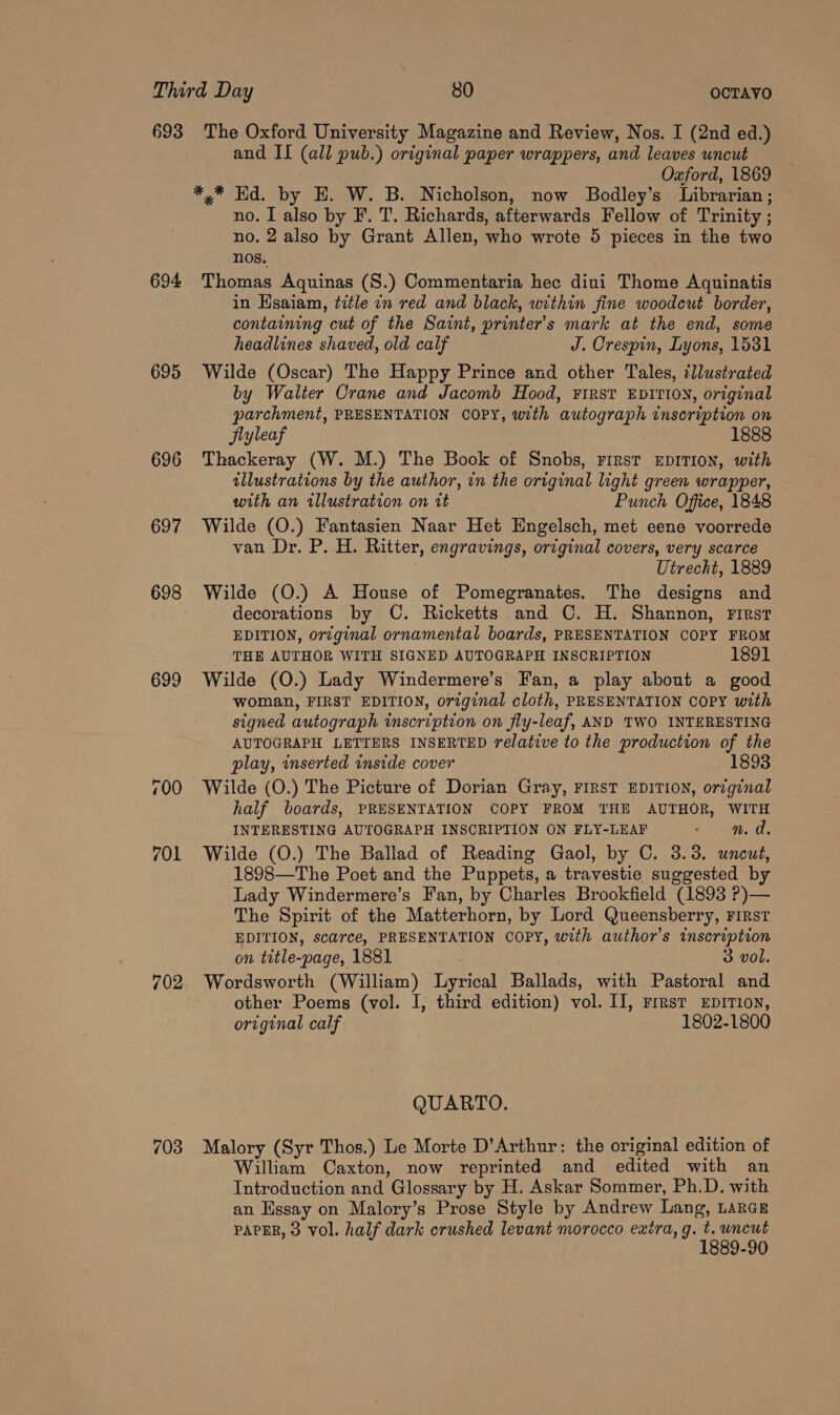 693 The Oxford University Magazine and Review, Nos. I (2nd ed.) and II (all pub.) original paper wrappers, and leaves uncut Oxford, 1869 *,* Ed. by EH. W. B. Nicholson, now Bodley’s Librarian ; no. I also by F. T. Richards, afterwards Fellow of Trinity ; no. 2 also by Grant Allen, who wrote 5 pieces in the two nos. 694 Thomas Aquinas (S.) Commentaria hec diui Thome Aquinatis in Ksaiam, title in red and black, within fine woodcut border, containing cut of the Saint, printer's mark at the end, some headlines shaved, old calf J. Crespin, Lyons, 1531 695 Wilde (Oscar) The Happy Prince and other Tales, llustrated by Walter Crane and Jacomb Hood, FIRST EDITION, original parchment, PRESENTATION COPY, with autograph inscription on Siyleaf 1888 696 Thackeray (W. M.) The Book of Snobs, First EDITION, with illustrations by the author, in the original light green wrapper, with an illustration on it Punch Office, 1848 697 Wilde (O.) Fantasien Naar Het Engelsch, met eene voorrede van Dr. P. H. Ritter, engravings, original covers, very scarce Utrecht, 1889 698 Wilde (O.) A House of Pomegranates. The designs and decorations by C. Ricketts and ©. H. Shannon, rirst EDITION, orzginal ornamental boards, PRESENTATION COPY FROM THE AUTHOR WITH SIGNED AUTOGRAPH INSCRIPTION 1891 699 Wilde (O.) Lady Windermere’s Fan, a play about a good woman, FIRST EDITION, original cloth, PRESENTATION COPY with signed autograph inscription on fly-leaf, AND TWO INTERESTING AUTOGRAPH LETTERS INSERTED relative to the production of the play, inserted inside cover 1893 700 Wilde (O.) The Picture of Dorian Gray, FIRST EDITION, orzginal half boards, PRESENTATION COPY FROM THE AUTHOR, WITH INTERESTING AUTOGRAPH INSCRIPTION ON FLY-LEAF ed. 701 Wilde (O.) The Ballad of Reading Gaol, by C. 3.3. uncut, 1898—The Poet and the Puppets, a travestie suggested by Lady Windermere’s Fan, by Charles Brookfield (1893 ?)— The Spirit of the Matterhorn, by Lord Queensberry, First EDITION, scarce, PRESENTATION COPY, with author's inscription on title-page, 1881 3 vol. 702. Wordsworth (William) Lyrical Ballads, with Pastoral and other Poems (vol. I, third edition) vol. II, rrrst EpITIoN, original calf 1802-1800 QUARTO. 703 Malory (Syr Thos.) Le Morte D’Arthur: the original edition of William Caxton, now reprinted and edited with an Introduction and Glossary by H. Askar Sommer, Ph.D. with an Hssay on Malory’s Prose Style by Andrew Lang, LARGE PAPER, 3 Vol. half dark crushed levant morocco exira, g. cfg