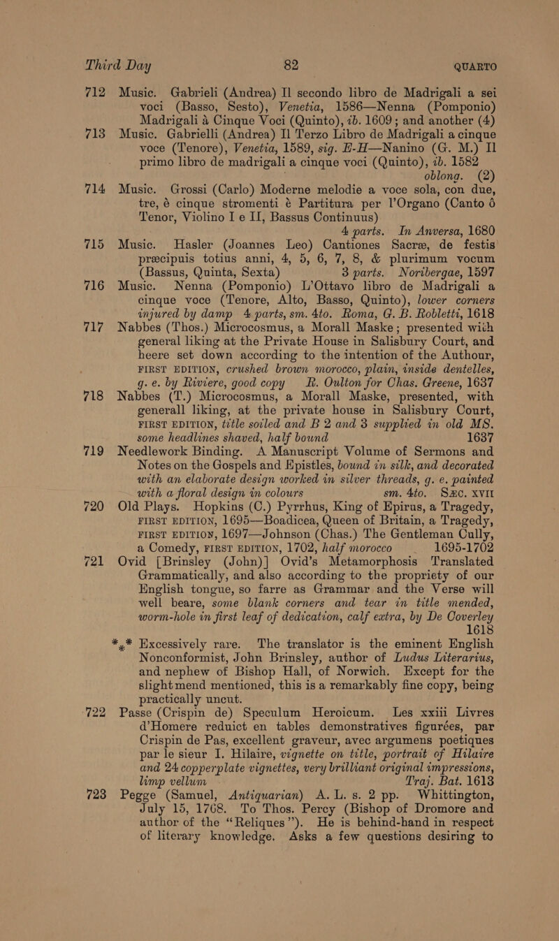 712 Music. Gabrieli (Andrea) Il secondo libro de Madrigali a sei voci (Basso, Sesto), Venetia, 1586—Nenna (Pomponio) Madrigali 4 Cinque Voci (Quinto), 7b. 1609; and another (4) 713 Music. Gabrielli (Andrea) Il Terzo Libro de Madrigali a cinque voce (Tenore), Venetia, 1589, sig. H-H—Nanino (G. M.) Il primo libro de madrigali a cinque voci (Quinto), 7b. 1582 oblona. (2) 714 Music. Grossi (Carlo) Moderne melodie a voce sola, con due, tre, 6 cinque stromenti é Partitura per l’Organo (Canto 6 Tenor, Violino I e II, Bassus Continuus) 4 parts. In Anversa, 1680 715 Music. Hasler (Joannes Leo) Cantiones Sacre, de festis’ precipuis totius anni, 4, 5, 6, 7, 8, &amp; plurimum vocum (Bassus, Quinta, Sexta) 3 parts. Nortbergae, 1597 716 Music. Nenna (Pomponio) L’Ottavo libro de Madrigali a cinque voce (Tenore, Alto, Basso, Quinto), lower corners injured by damp 4 parts, sm. 4to. Roma, G. B. Robletti, 1618 717 Nabbes (Thos.) Microcosmus, a Morall Maske; presented with general liking at the Private House in Salisbury Court, and heere set down according to the intention of the Authour, FIRST EDITION, crushed brown morocco, plain, inside dentelles, g.e. by Riviere, good copy Lh. Oulton for Chas. Greene, 1637 718 Nabbes (T.) Microcosmus, a Morall Maske, presented, with general] liking, at the private house in Salisbury Court, FIRST EDITION, title soiled and B 2 and 3 supplied in old MS. some headlines shaved, half bound 1637 719 Needlework Binding. A Manuscript Volume of Sermons and Notes on the Gospels and Hpistles, bound in silk, and decorated with an elaborate design worked in silver threads, g. e. painted with a floral design in colours sm. 4to. SHC. XVII 720 Old Plays. Hopkins (C.) Pyrrhus, King of Epirus, a Tragedy, FIRST EDITION, 1695—Boadicea, Queen of Britain, a Tragedy, FIRST EDITION, 1697—Johnson (Chas.) The Gentleman Cully, a Comedy, FIRST EDITION, 1702, half morocco _ 1695-1702 721 Ovid [Brinsley (John)] Ovid’s Metamorphosis Translated Grammatically, and also according to the propriety of our English tongue, so farre as Grammar and the Verse will well beare, some blank corners and tear in title mended, worm-hole in first leaf of dedication, calf extra, by De Coverley 1618 *,* Excessively rare. The translator is the eminent English Nonconformist, John Brinsley, author of Ludus Literarius, and nephew of Bishop Hall, of Norwich. Except for the slightmend mentioned, this is a remarkably fine copy, being practically uncut. (722 Passe (Crispin de) Speculum MHeroicum. Les xxii Livres d’Homere reduict en tables demonstratives figurées, par Crispin de Pas, excellent graveur, avec argumens poetiques par le sieur I. Hilaire, vignette on title, portrait of Hilaire and 24 copperplate vignettes, very brilliant original impressions, limp vellum Traj. Bat. 1613 723 Pegge (Samuel, Antiquarian) A.L. s. 2 pp. Whittington, July 15, 1768. To Thos. Percy (Bishop of Dromore and author of the “Reliques”). He is behind-hand in respect of literary knowledge. Asks a few questions desiring to