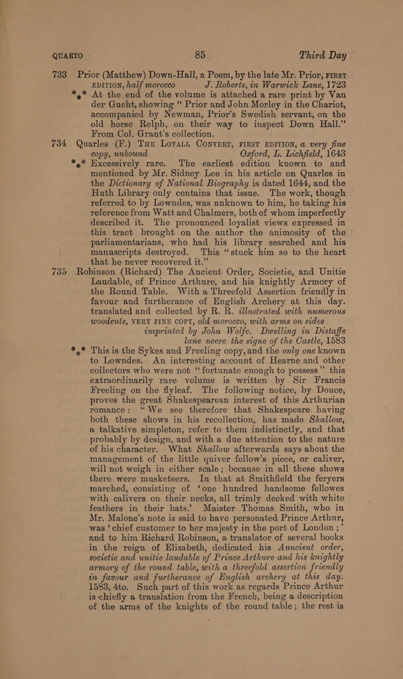 * * EDITION, half morocco J. Roberts, in Warwick Lane, 1723 At the end of the volume is attached a rare print by Van der Gucht, showing ‘‘ Prior and John Morley in the Chariot, accompanied by Newman, Prior’s Swedish servant, on the old horse Relph, on their way to inspect Down Hall.” From Col. Grant’s collection. * * * copy, unbound Oxford, L. Inchfield, 1643 Excessively rare. The earliest edition known to and mentioned by Mr. Sidney Lee in his article on Quarles in the Dzctionary of National Biography is dated 1644, and the Huth Library only contains that issue. The work, though referred to by Lowndes, was unknown to him, he taking his reference from Watt and Chalmers, both of whom imperfectly described it. The pronounced loyalist views expressed in this tract brought on the author the animosity of the parliamentarians, who had his library searched and his manuscripts destroyed. This “stuck him so to the heart that he never recovered it.” Laudable, of Prince Arthure, and his knightly Armory of the Round Table. With a Threefold Assertion friendly in favour and furtherance of English Archery at this day. translated and collected by R. R. tllustrated with numerous woodcuts, VERY FINE Copy, old morocco, with arms on sides amprinted by John Wolfe. Dwelling in Distaffe lane neere the signe of the Castle, 1583 This is the Sykes and Freeling copy, and the only one known to Lowndes. An interesting account of Hearne and other collectors who were not ‘‘ fortunate enough to possess” this extraordinarily rare volume is written by Sir Francis Freeling on the flyleaf. The following notice, by Douce, proves the great Shakespearean interest of this Arthurian romance: “We see therefore that Shakespeare having both these shows in his recollection, has made Shallow, a talkative simpleton, refer to them indistinctly, and that probably by design, and with a due attention to the nature of his character. What Shallow afterwards says about the management of the little quiver fellow’s piece, or caliver, will not weigh in either scale; because in all these shows there were musketeers. In that at Smithfield the feryers marched, consisting of ‘one hundred handsome fellowes with calivers on their necks, all trimly decked with white feathers in their hats.’ Maister Thomas Smith, who in Mr. Malone’s note is said to have personated Prince Arthur, was ‘chief customer to her majesty in the port of London ;’ and to him Richard Robinson, a translator of several books in the reign of Elizabeth, dedicated his Awncient order, societie and unitie laudable of Prince Arthure and his knightly armory of the round table, with a threefold assertion friendly an favour and furtherance of Huglish archery at this day. 1583, 4to. Such part of this work as regards Prince Arthur is chiefly a translation from the French, being a description of the arms of the knights of the round table; the rest is