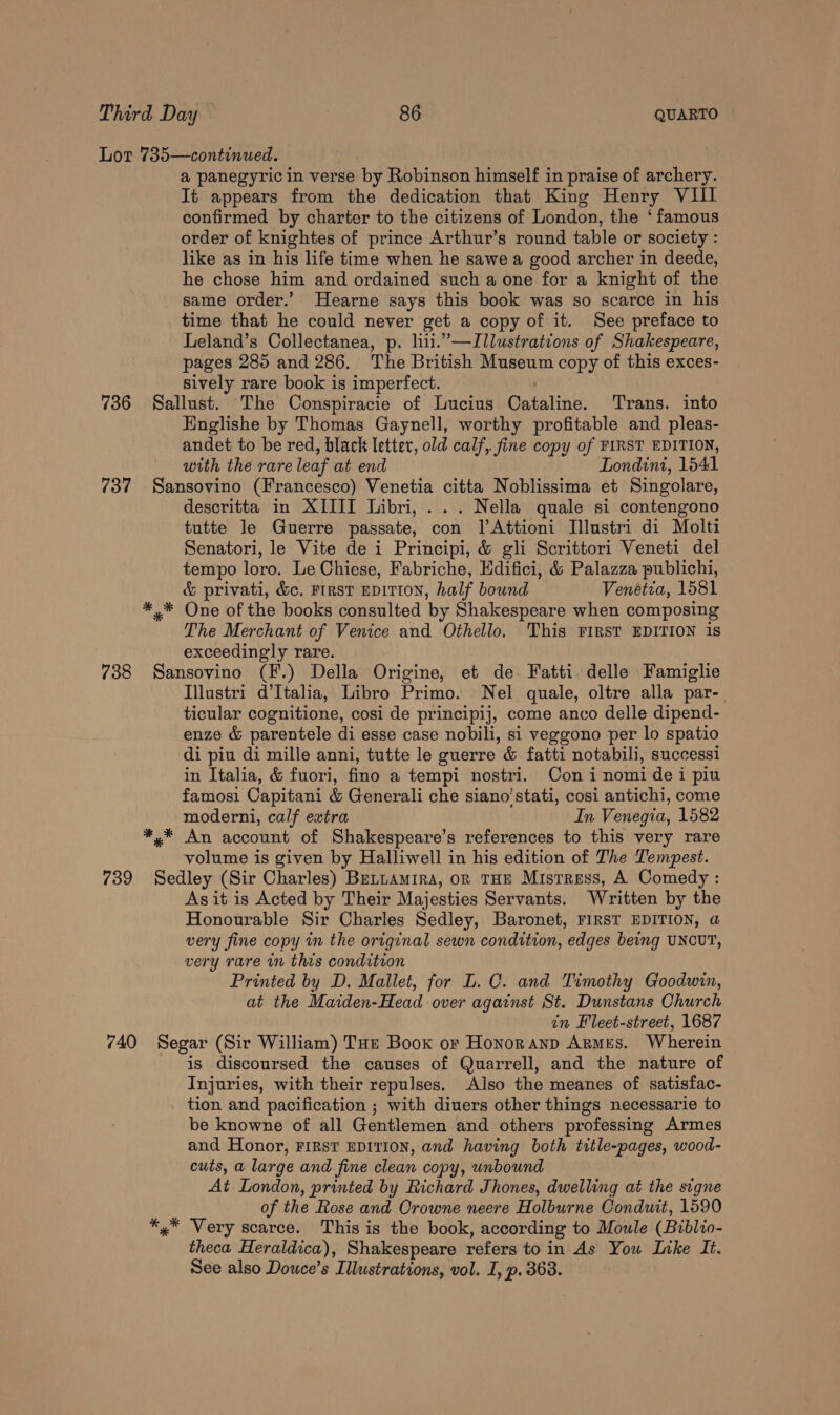 Lot 735—continued. a panegyric in verse by Robinson himself in praise of archery. It appears from the dedication that King Henry VIII confirmed by charter to the citizens of London, the ‘famous order of knightes of prince Arthur’s round table or society : like as in his life time when he sawe a good archer in deede, he chose him and ordained such a one for a knight of the same order.’ Hearne says this book was so scarce in his time that he could never get a copy of it. See preface to Leland’s Collectanea, p. lii.”’—Illustrations of Shakespeare, pages 285 and 286. The British Museum copy of this exces- sively rare book is imperfect. 736 Sallust. The Conspiracie of Lucius Catalin’, Trans. into Englishe by Thomas Gaynell, worthy profitable and pleas- andet to be red, black letter, old calf, fine copy of FIRST EDITION, with the rare leaf at end Londini, 1541 737 Sansovino (Francesco) Venetia citta Noblissima et Singolare, descritta in XIIII Libri, ... Nella quale si contengono tutte Je Guerre passate, con lAttioni Illustri di Molti Senatori, le Vite de i Principi, &amp; gli Scrittori Veneti del tempo loro. Le Chiese, Fabriche, Edifici, &amp; Palazza publichi, &amp; privati, &amp;c. Ftrst EDITION, half bound Venetia, 1581 *,* One of the books consulted ‘by Shakespeare when composing The Merchant of Venice and Othello. This FIRST EDITION is exceedingly rare. 738 Sansovino (F.) Della Origine, et de. Fatti delle Famiglie Illustri d’Italia, Libro Primo. Nel quale, oltre alla par- ticular cognitione, cosi de principij, come anco delle dipend- enze &amp; parentele di esse case nobili, si veggono per lo spatio di piu di mille anni, tutte le guerre &amp; fatti notabili, successi in Italia, &amp; fuori, fino a tempi nostri. Con i nomi dei piu famosi Capitani &amp; Generali che siano’stati, cosi antichi, come moderni, calf ewtra In Venegia, 1582 *,* An account of Shakespeare’s references to this very rare volume is given by Halliwell in his edition of The Tempest. 739 Sedley (Sir Charles) Bettamrra, on THE Mistress, A Comedy : Asit is Acted by Their Majesties Servants. Written by the Honourable Sir Charles Sedley, Baronet, FIRST EDITION, a very fine copy in the original sewn condition, edges being UNCUT, very rare in this condition Printed by D. Mallet, for L. C. and Timothy Goodwin, at the Maiden-Head over against St. Dunstans Church in Fleet-street, 1687 740 Segar (Sir William) Tue Book or Honornanp Armes. Wherein is discoursed the causes of Quarrell, and the nature of Injuries, with their repulses. Also the meanes of satisfac- tion and pacification ; with diuers other things necessarie to be knowne of all Gentlemen and others professing Armes and Honor, FIRST EDITION, and having both title-pages, wood- cuts, a large and fine clean copy, unbound At London, printed by Richard Jhones, dwelling at the signe of the Rose and Orowne neere Holburne Conduit, 1590 *,* Very scarce. This is the book, according to Moule (Bublio- theca Heraldica), Shakespeare refers to in As You Like It. See also Douce’s Illustrations, vol. I, p. 363.