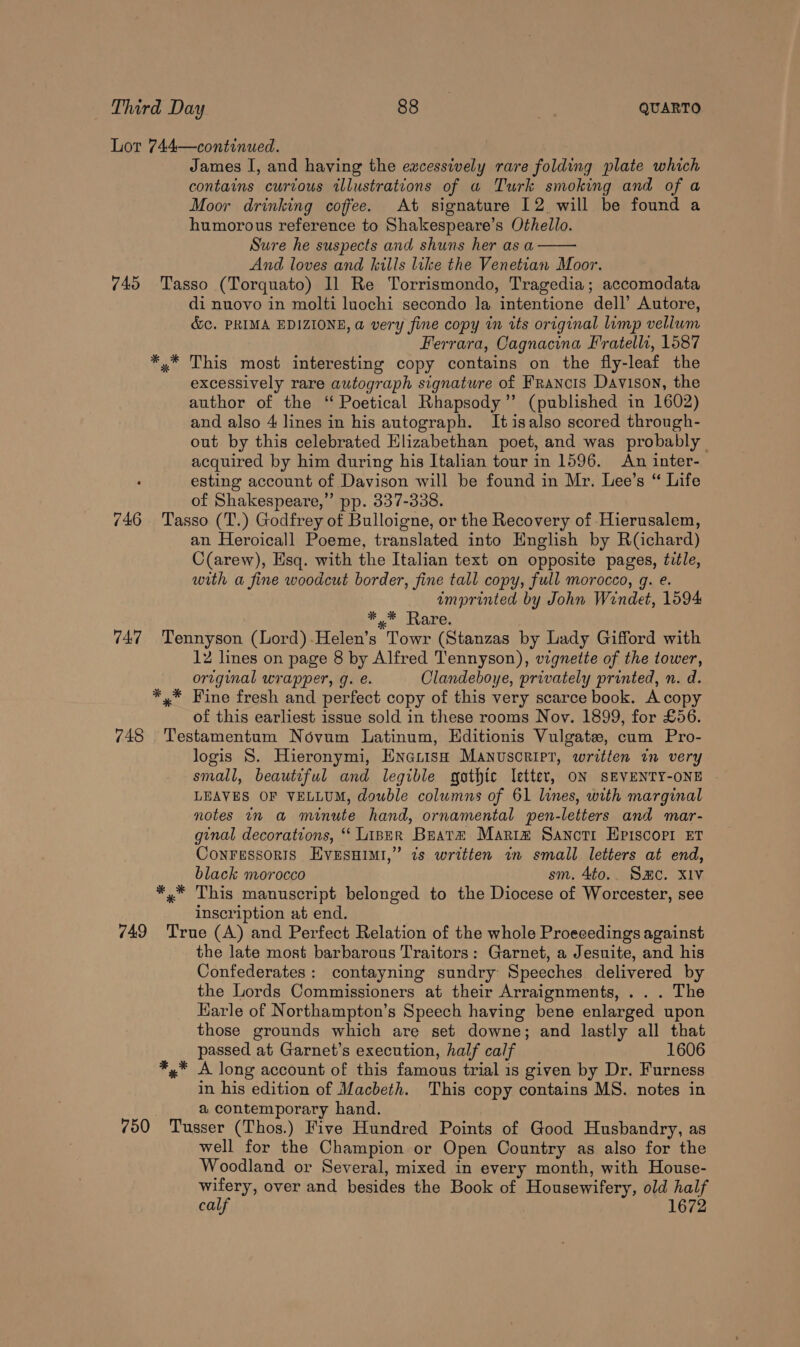 Lot 744—continued. James I, and having the ewcessively rare folding plate which contains curtous illustrations of a Turk smoking and of a Moor drinking coffee. At signature 12 will be found a humorous reference to Shakespeare’s Othello. Sure he suspects and shuns her as a And loves and kills like the Venetian Moor. 745 Tasso (Torquato) Il Re Torrismondo, Tragedia; accomodata di nuovo in molti luochi secondo la intentione dell’ Autore, &amp;c. PRIMA EDIZIONE, a very fine copy in its original limp vellum Ferrara, Cagnacina Fratelli, 1587 This most interesting copy contains on the fly-leaf the excessively rare autograph signature of Francis Davison, the author of the ‘ Poetical Rhapsody ”’ (published in 1602) and also 4 lines in his autograph. Itisalso scored through- out by this celebrated Elizabethan poet, and was probably acquired by him during his Italian tour in 1596. An inter- esting account of Davison will be found in Mr. Lee’s “ Life of Shakespeare,” pp. 337-338. 746 Tasso (T.) Godfrey of Bulloigne, or the Recovery of Hierusalem, an Heroicall Poeme, translated into English by R(Gchard) C(arew), Esq. with the Italian text on opposite pages, title, with a fine woodcut border, fine tall copy, full morocco, g. e. imprinted by John Windet, 1594 *,* Rare. 747 Tennyson (Lord).Helen’s Towr (Stanzas by Lady Gifford with ortginal wrapper, g. é. Clandeboye, privately printed, n. d. *,* Fine fresh and perfect copy of this very scarce book. A copy of this earliest issue sold in these rooms Nov. 1899, for £56. 748 Testamentum Novum Latinum, Hditionis Vulgate, cum Pro- logis S. Hieronymi, Encrish Manuscript, written in very small, beautiful and legible gathic letter, ON SEVENTY-ONE | LEAVES OF VELLUM, double columns of 61 lines, with marginal notes n a minute hand, ornamental pen-letters and mar- ginal decorations, ‘ Linrr Brare Mariz Sanotrt Hpiscopi Et Conressoris Evesnimi,” is written in small letters at end, black morocco sm. 4to.. SHC. XIV *,* This manuscript belonged to the Diocese of Worcester, see inscription at end. 749 True (A) and Perfect Relation of the whole Proeeedings against the late most barbarous Traitors: Garnet, a Jesuite, and his Confederates: contayning sundry Speeches delivered by the Lords Commissioners at their Arraignments, ... The Harle of Northampton’s Speech having bene enlarged upon those grounds which are set downe; and lastly all that passed at Garnet’s execution, half calf 1606 *,* A long account of this famous trial is given by Dr. Furness in his edition of Macbeth. This copy contains MS. notes in a contemporary hand. 750 Tusser (Thos.) Five Hundred Points of Good Husbandry, as well for the Champion or Open Country as also for the Woodland or Several, mixed in every month, with House- wifery, over and besides the Book of Housewifery, old half calf 1672 