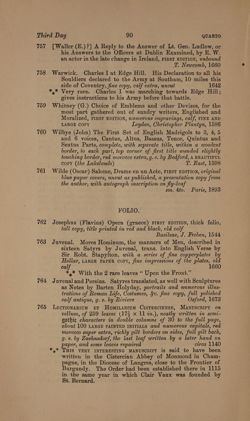 757 [Waller (H.)?] A Reply to the Answer of Lt. Gen. Ludlow, or his Answers to the Officers at Dublin Examined, by E. W. an actor in the late change in Ireland, First EDITION, unbound T. Newcomb, 1660 758 Warwick. Charles I at Edge Hill. His Declaration to all his Souldiers declared to the Army at Southam, 10 miles this side of Coventry, fine copy, calf extra, uncut 1642 *,* Very rare. Charles I was marching towards Edge Hill; gives instructions to his Army before that battle. 759 Whitney (G.) Choice of Emblems and other Devises, for the most part gathered out of sundry writers, Englished and Moralized, FIRST EDITION, numerous engravings, calf, FINE AND LARGE COPY Leyden, Christopher Plantyn, 1586 760 Wilbye (John) The First Set of English Madrigols to 3, 4, 5 and 6 voices, Cantus, Altus, Bassus, Tenor, Quintus and Sextus Parts, complete, with separate title, within a woodcut border, to each part, top corner of first title mended slightly touching border, red morocco eatra, g.e. by Bedford, A BEAUTIFUL copy (the Lakelands) T. Hast, 1598 761 Wilde (Oscar) Salome, Drame en un see FIRST EDITION, original blue paper covers, uncut as published, a presentation copy from the author, with autograph inscription on fly-lea sm. 4to. Paris, 1893 FOLIO. 762 Josephus (Flavius) Opera (graece) FiRsT EDITION, thick folio, tall copy, title printed in red and black, old calf Bastions, J. Froben, 1544: 763 Juvenal. Mores Hominum, the manners of Men, described in sixteen Satyrs by Juvenal, trans. into English Verse by Sir Robt. Stapylton, with a series of fine copperplates by Hollar, LARGE PAPER COPY, fine impressions of the plates, old cal, 1660 *,* With the 2 rare leaves ‘“ Upon the Front.” 764 Juvenaland Persius. Satyres translated, as well with Sculptures as Notes by Barten Holyday, portraits and numerous allus- trations of Roman Life, Costumes, &amp;c. fine copy, full polished calf antique, g. e. by Riviere Oxford, 1673 765 Lercrionarium et HomILARiIum CISTERCIENSE, Manuscript on vellum, of 259 leaves (175 X 11 in.), neatly written in semi- gothic characters in double columns of 30 to the full page, about 100 LARGE PAINTED INITIALS and numerous capitals, red morocco super extra, richly gilt borders on sides, fuil gilt back, g. e. by Zaehnsdorf, the last leaf written by a later hand on paper, and some leaves repaired circa 1140 *,* THIS VERY INTERESTING MANUSCRIPT is said to have been written in the Cistercian Abbey of Monmond in Cham- pagne, in the Diocese of Langres, close to the Frontier of Burgundy. The Order had been established there in 1115 in the same year in which Clair Vaux was founded by St. Bernard.