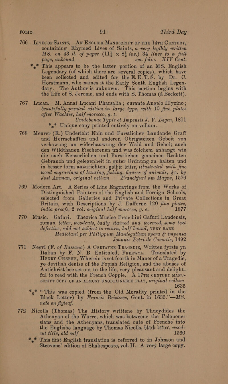 766 Livesor Sars. AN Encrisn Manuscript or THe 14ta Century, containing Rhymed Lives of Saints, a very legibly written MS. on 43 Il. of paper (115 x 84 ins.) 34 lines to a full page, unbound sm. folio. XIV Cent. *,* This appears to be the latter portion of an MS. English Legendary (of which there are several copies), which have been collected and edited for the H.E.T.S. by Dr. C. Horstmann, who names it the Early South English Legen- dary. The Author is unknown. This portion begins with the Life of S. Jerome, and ends with S. Thomas (a Beckett). 767 Lucan. M. Annai Lucani Pharsalia; curante Angelo Illycino ; beautifully printed edition in large type, with 10 fine plates after Wachter, half morocco, g. t. Umdobonae Typis et Impensis J. V. Degen, 1811 *,* Unique copy printed entirely on vellum. 768 Meurer (R.) Undericht Ehin und Furstlicher Landande Graff und Herrschafften und anderen Obrigsteiten Gebeit von verhawung un widerhauwung der Wald und Gehol3 auch den Wildthanen Fischerenen und was folchem anhangt wie die nach Kenserlichen und Furstlichen gemeinen Rechten Gebrauch und gelegenheit in guter Ordnung zu halten und in besser form auzurichten, gothic letter, ellustrated with fine wood engravings of hunting, fishing, figures of animals, Sc. b Jost Amman, original vellum Franckfurt am Mayne, 1576 769 Modern Art. A Series of Line Engravings from the Works of Distinguished Painters of the English and Foreign Schools, selected from Galleries and Private Collections in Great Britain, with Descriptions by J. Dafforne, 120 fine plates, india proofs, 2 vol. original half morocco, g. e. 1877 770 Music. Gafuri. Theorica Musice Franchini Gafuri Laudensis, | roman letter, woodcuts, badly stained and wormed, some teat defective, sold not subject to return, half bound, VERY RARE Mediolanr per Philippum Mantegatium opera &amp; impensa Joannis Petri de Comatis, 1492 771 Negeri (F. of Bae’) A Certayne Tracepit, Written fyrste yn Italian by F. N. B. Entituled, Freewyi. Translated by Henry Cuerxe, Wherein is set foorth in Maner of a Tragedie, ye devilish deuise of the Popish Religion, and the abuses of Antichrist bee set out to the life, very pleausant and delight- ful to read with the French Coppie. A 171rH CENTURY MANU- SCRIPT COPY OF AN ALMOST UNOBTAINABLE PLAY, original vellum 1635 *.* “This was copied (from the Old Morality printed in the Black Letter) by Francis Bristowe, Gent. in 1635.”—MS. note on flyleaf. 772 Nicolls (Thomas) The History writtene by Thucydides the Athenyan of the Warre, which was betweene the Pelopone- sians and the Athenyans, translated oute of Frenche into the Englishe language by Thomas Nicolls, black letter, wood- cut ttle, old calf 1560 *,* This first English translation is referred to in Johnson and