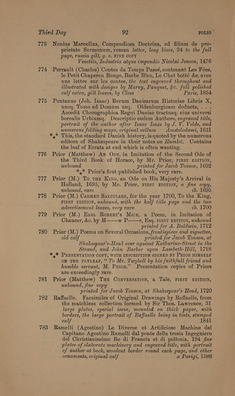 773 Nonius Marcellus, Compendiosa Doctrina, ad filium de pro- prietate Sermonum, roman letter, long lines, 34 to the full page, russia gilt, g. €. FINE COPY Venetiis, Industria atque tmpendio Nicolat Jenson, 1476 774 Perrault (Charles) Contes du Temps Passé, contenant Les Fées, le Petit Chaperon Rouge, Barbe Bleu, Le Chat botté &amp;c. avec une lettre sur les contes, the text engraved throughout and illustrated with designs by Marvy, Pauquet, Sc. full polished calf extra, gilt leaves, by Closs Paris, 1854 775 Pontanus (Joh. Isaac) Rerum Danicarum Historiae Libris X, unoqg. Tomo ad Domum usq. Oldenburgicam deducta,.. . Accedit Chorographica Regni Daniae tractusq. eius universi borealis Urbiumq. Descriptio eodem Authore, engraved title, portrait of the author after Isaac Isaas by J. V. Velde, and numerous folding maps, original vellum Amstelodami, 1631 *,* This, the standard Danish history, is quoted by the numerous editors of Shakespeare in their notes on Hamlet, Contains the leaf of Hrrata at end which is often wanting. 776 Prior (Matthew) An Ops, in Imitation of the Second Ode of the Third Book of Horace, by Mr. Prior, rirsr EDITION, unbound printed for Jacob Tonson, 1692 *,* Prior’s first published book, very rare. 777 Prior (M.) To tu Kiyo, an Ode on His Majesty’s Arrival in Holland, 1695, by Mr. Prior, FIRST EDITION, a fine copy, unbound, rare ab. 1695 778 Prior (M.) Carmen Sancurare, for the year 1700, To the King, FIRST EDITION, unbound, with the half title page and the two advertisement leaves, very rare 7b. 1700 779 ~Prior (M.) Eart Rosert’s Mice, a Poem, in Imitation of Chaucer, &amp;c. by M——-w P r, Esq. FIRST EDITION, unbound printed for A. Baldwin, 1712 780 Prior (M.) Poems on Several Occasions, frontispiece and vignettes, old calf printed for Jacob Tonson, at Shakespear’s-Head over against Katharine-Street in the Strand, and John Barber upon Lambeth-Hill, 1718 *%* PRESENTATION COPY, WITH INSCRIPTION SIGNED BY PRIOR HIMSELF ON THE FLYLEAF, ‘ J'o Mr. Twybell by his farthfull friend and humble servant, M. Prior.” Presentation copies of Priors are exceedingly rare. 781 Prior (Matthew) THe Conversation, a Tale, FIRST EDITION, unbound, fine copy printed for Jacob Tonson, at Shakespear's Head, 1720 782 Raffaelle. Facsimiles of Original Drawings by Raffaelle, from the matchless collection formed by Sir Thos. Lawrence, 31 large plates, special issue, mounted on thick paper, with borders, the large ee ait of Raffaelle being in tints, stamped 783 Ramelli (Agostino) Le Diverse et Artificiose Machine del Capitano Agostino Ramelli dal ponte della tresia Ingegniero del Christianissimo Re di Francia et di pollonia, 194 fine plates of elaborate machinery and engraved title, with portrait of author at back, woodcut border round each page, and other ornaments, original calf a Parigi, 1588 