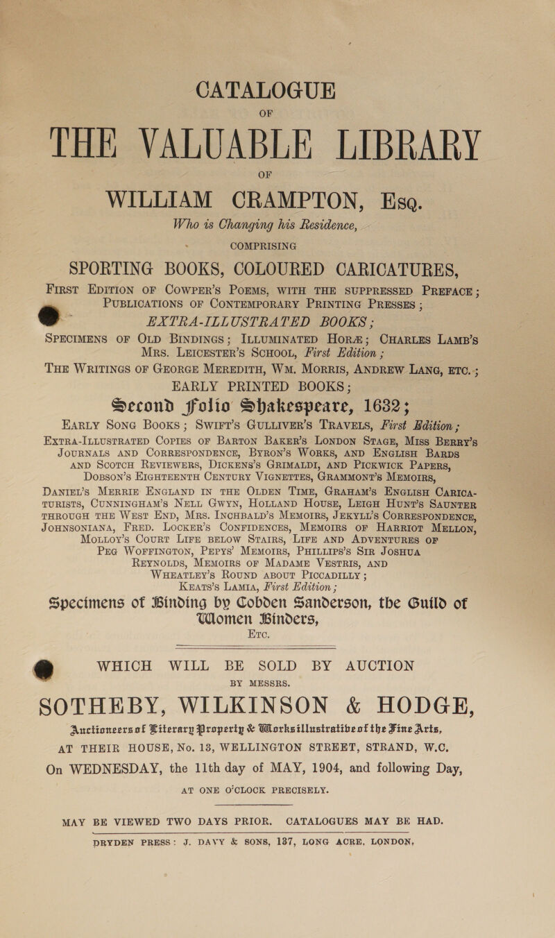 CATALOGUE THE VALUABLE LIBRARY WILLIAM CRAMPTON, Ksa. Who is Changing his Residence, COMPRISING SPORTING BOOKS, COLOURED CARICATURES, First EDITION OF COWPER’S POEMS, WITH THE SUPPRESSED PREFACE ; PUBLICATIONS OF CONTEMPORARY PRINTING PRESSES ; a : EXTRA-ILLUSTRATED BOOKS ; SPECIMENS OF OLD BINDINGS; ILLUMINATED Hor#&amp;; CHARLES LAMB’s Mrs. LEICESTER’S SCHOOL, First Edition ; THE WRITINGS OF GEORGE MEREDITH, WM. Morris, ANDREW LANG, ETC. ; EARLY PRINTED BOOKS ; Second folio Shakespeare, 1632; HARLY Sona Books ; SWIFt’s GULLIVER’S TRAVELS, First Edition ; ExtTRA-ILLUSTRATED Copies OF Barton Baxker’s LONDON Stacz, Miss Brerry’s JOURNALS AND CORRESPONDENCE, Byron’s WORKS, AND ENGLISH BARDS AND ScotcH REVIEWERS, DICKENS'S GRIMALDI, AND Pickwick PApERs, Dosson’s EtcnteEnta CENTURY VIGNETTES, GRAMMONT’s MEMorRs, DaNIEL’s MERRIE ENGLAND IN THE OLDEN TimME, GRAHAM’s ENGLISH CaARICA- TURISTS, CUNNINGHAM’S NELL Gwyn, HoLLANnD Housy, LeicH Hunt’s Saunter THROUGH THE WEST END, Mrs. INCHBALD’s MEMOIRS, JEKYLUS CORRESPONDENCE, JOHNSONIANA, FRED. LocKEr’s CONFIDENCES, Memoirs or Harrior Mztton, Mottoy’s Court Lire BELOW Stairs, LIFE AND ADVENTURES OF Pra WoFFINGTON, PEPys’ Mumorrs, PHILLIPS’Ss SIR JOSHUA REYNOLDS, ‘Memorrs or Mapamn VESTRIS, AND WHEATLEY’S RouND ABouUT PICCADILLY ; Keats’s Lamia, Lorst Edition ; Specimens of Binding by Cobden Sanderson, the Guild of Women Binders,   Etc. oe WHICH WILL BE SOLD BY AUCTION BY MESSRS. SOTHEBY, WILKINSON &amp; HODGE, Aunctioneersof Literary Property &amp; Worksillustratibeof the Fine Arts, AT THEIR HOUSE, No. 183, WELLINGTON STREET, STRAND, W.C. On WEDNESDAY, the 11th day of MAY, 1904, and following Day, AT ONE O'CLOCK PRECISELY. MAY BE VIEWED TWO DAYS PRIOR. CATALOGUES MAY BE HAD. DRYDEN PRESS: J. DAVY &amp; SONS, 1387, LONG ACRE, LONDON,