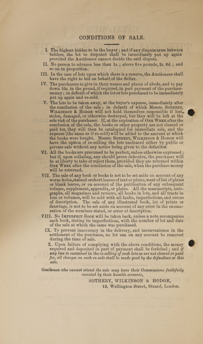  bidders, the lot so disputed shall. be immediately put up again provided the Auctioneer cannot decide the said dispute. No person to advance less than 1s. ; above five pounds, 2s. 6d.; and sO On in proportion. In the case of lots upon which there is a reserve, the Auctioneer shall have the right to bid on behalf of the Seller. down 10s. in the pound, if required, in part payment of the purchase- money ; in default of which the lot or lots purchased to be immediately put up again and re-sold, the conclusion of the sale; in default of which Messrs. SoTHEpy, Witkinson &amp; Hopes will not hold themselves responsible if lost, stolen, damaged, or otherwise destroyed, but they will be left at the conclusion of the sale, the books or other property are not cleared or paid for, they will then be catalogued for immediate sale, and the the books were bought. Messrs. SorHeBy, WILKINSON &amp; HopaE wil] have the option of re-selling the lots uncleared either by public or private sale without any notice being given to the defaulter. All the books are presumed to be perfect, unless otherwise expressed ; but if, upon collating, any should prove defective, the purchaser will be at liberty to take or reject them, provided they are returned within Ont WEEK after the conclusion of the sale, when the purchase-money will be returned. worm-holes, stained orshort leaves of text or plates, want of list of plates or blank leaves, or on account of the publication of any subsequent volume, supplement, appendix, or plates. All the manuscripts, auto- graphs, all magazines and reviews, all books in lots, and all tracts in lots or volumes, will be sold with all faults, imperfections, and errors of description. The sale of any illustrated book, lot of prints or drawings, is not to be set aside on account of any error in the enume- ration of the numbers stated, or error of description. each book, stating its imperfections, with the number of lot and date of the sale at which the same was purchased. settlement of the purchases, no lot can on any account be removed during the time of sale. required and deposited in part of payment shall be forfeited ; and if any loss 1s sustained in the re-selling of such lots as are not cleared or pard for, all charges on such re-sale shall be made good by the defaulters at this sale. executed by their humble servants, SOTHEBY, WILKINSON &amp; HODGE,