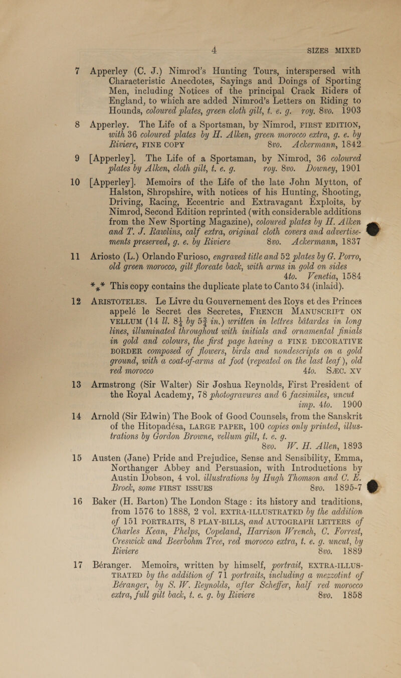 10 11 12 13 14 15 16 17 4 SIZES MIXED Characteristic Anecdotes, Sayings and Doings of Sporting Men, including Notices of the principal Crack Riders of England, to which are added Nimrod’s Letters on Riding to Hounds, coloured plates, green cloth gilt, t. e.g. roy. 8vo. 1903 Apperley. The Life of a Sportsman, by Nimrod, FIRST EDITION, with 36 colowred plates by H. Alken, green morocco extra, g. e. by ftiviere, FINE COPY 8vo. Ackermann, 1842 [Apperley]. The Life of a Sportsman, by Nimrod, 36 coloured plates by Alken, cloth gilt, t. e. g. roy. 8vo. Downey, 1901 [Apperley]. Memoirs of the Life of the late John Mytton, of Halston, Shropshire, with notices of his Hunting, Shooting, Driving, Racing, Eccentric and Extravagant Exploits, by Nimrod, Second Edition reprinted (with considerable additions from the New Sporting Magazine), coloured plates by H. Alken and T. J. Rawlins, calf extra, original cloth covers and advertise- menis preserved, g. €. by hiwviere 8v0. Ackermann, 1837 Ariosto (L.) Orlando Furioso, engraved title and 52 plates by G. Porro, old green morocco, gilt floreate back, with arms in gold on sides 4to. Venetia, 1584 *,* This copy contains the duplicate plate to Canto 34 (inlaid). ARISTOTELES. Le Livre du Gouvernement des Roys et des Princes appelé le Secret des Secretes, FRENCH MANUSCRIPT ON VELLUM (14 Jl. 84 by 53 in.) written in lettres bdtardes in long lines, illuminated throughout with initials and ornamental finals im gold and colours, the first page having a FINE DECORATIVE BORDER composed of flowers, birds and nondescripts on a gold ground, with a coat-of-arms at foot (repeated on the last leaf ), old red morocco 4to. S&amp;C. XV Armstrong (Sir Walter) Sir Joshua Reynolds, First President of the Royal Academy, 78 photogravures and 6 facsimiles, uncut ump. 4to. 1900 Arnold (Sir Edwin) The Book of Good Counsels, from the Sanskrit of the Hitopadésa, LARGE PAPER, 100 copies only printed, illus- trations by Gordon Browne, vellum gilt, t. e. g. 8v0. W. H. Allen, 1893 Austen (Jane) Pride and Prejudice, Sense and Sensibility, Emma, Northanger Abbey and Persuasion, with Introductions by Austin Dobson, 4 vol. dlustrations by Hugh Thomson and C. L£. Brock, some FIRST ISSUES 8vo. 1895-7 Baker (H. Barton) The London Stage: its history and traditions, from 1576 to 1888, 2 vol. EXTRA-ILLUSTRATED by the addition of 151 PORTRAITS, 8 PLAY-BILLS, and AUTOGRAPH LETTERS of Charles Kean, Phelps, Copeland, Harrison Wrench, C. Forrest, Creswick and Beerbohm Tree, red morocco extra, t. e. g. uncut, by Lwwiere 8vo. 1889 Béranger. Memoirs, written by himself, portrait, EXTRA-ILLUS- TRATED by the addition of 71 portraits, including a mezzotint of Béranger, by S. W. Reynolds, after Scheffer, half red morocco extra, full gilt back, t. e g. by Riviere 8vo. 1858 e )