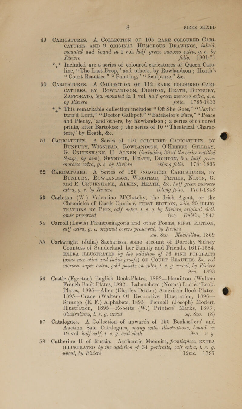 49 50 51 53 55 56 57 8 SIZES MIXED CARICATURES. A COLLECTION OF 105 RARE COLOURED CARI- CATURES AND 9 ORIGINAL Humorous DRAWINGS, inlaid, — mounted and bound in 1 vol. half green morocco extra, g. ¢. by Riviere folio. 1801-71 *,* Included are a series of coloured caricatures of Queen Caro- line, ‘‘ The Last Drop,” and others, by Rowlandson ; Heath’s “Court Beauties,” ‘“ Painting,” “ Sculpture,” &amp;c. CARICATURES. A COLLECTION OF 112 RARE COLOURED CARI- CATURES, BY ROWLANDSON, DIGHTON, HEATH, BUNBURY, ZAFFORATO, &amp;c. mounted in 1 vol. half green morocco extra, g. e. by Reviere folio. 1785-1833 *,* This remarkable collection includes “ Off She Goes,” “Taylor turn’d Lord,” ‘‘ Doctor Gallipot,” “ Batchelor’s Fare,” “ Peace and Plenty,” and others, by Rowlandson ; a series of coloured prints, after Bartolozzi; the series of 10 ‘‘ Theatrical Charac- ters,” by Heath, &amp;c. CARICATURES. A Series of 110 COLOURED CARICATURES, BY BUNBURY, WIGSTEAD, ROWLANDSON, O'KEEFFE, GILLRAY, G. CRUIKSHANK, H. ALKEN (including 38 of the series entitled Songs, by jum), Seymour, HEATH, DicuHTon, &amp;e. half green morocco extra, g. e. by Riviere oblong folio. 1784-1835 CARICATURES. A Series of 126 COLOURED CARICATURES, PY BUNBURY, ROWLANDSON, WIGSTEAD, PETHER, NIXON, G. and R. CRUIKSHANK, ALKEN, HEATH, &amp;c. half green morocco extra, g. e. by Riviere oblong folio. 1751-1848 Carleton (W.) Valentine M’Clutchy, the Irish Agent, or the Chronicles of Castle Cumber, FIRST EDITION, with 20 ILLUS- TRATIONS BY Putz, calf extra, t. e. g. by Riviere, original cloth cover preserved 8vo. Dublin, 1847 Carroll (Lewis) Phantasmagoria and other Poems, FIRST EDITION, calf extra, g. &amp;. original covers preserved, by Riviere sm, 8vo. Macmillan, 1869 Cartwright (Julia) Sacharissa, some account of Dorothy Sidney Countess of Sunderland, her Family and Friends, 1617-1684, EXTRA ILLUSTRATED by the addition of 76 FINE PORTRAITS (some mezzotint and indiw proofs) OF COURT BEAUTIES, &amp;c. red morocco super extra, gold panels on sides, t. e. g. uncut, by Riviere 8vo. 1893 Castle (Egerton) English Book-Plates, 1892—Hamilton (Walter) French Book-Plates, 1892—Labouchere (Norna) Ladies’ Book- Plates, 1895—Allen (Charles Dexter) American Book-Plates, 1895—Crane (Walter) Of Decorative Lllustration, 1896— Strange (EH. F.) Alphabets, 1895—Pennell (Joseph) Modern Illustration, 1895—Roberts (W.) Printers’ Marks, 1893; illustrations, t. €. g. uncut sq. 8vo. (8) Catalogues. A Collection of upwards of 150 Booksellers’ and Auction Sale Catalogues, many with illustrations, bound in 19 vol. half calf, t. e. g. and cloth 8v0. v. Y. ILLUSTRATED by the addition of 34 portraits, calf extra, t. e. 9. uncut, by Liviere | 1Q2mo. 1797 