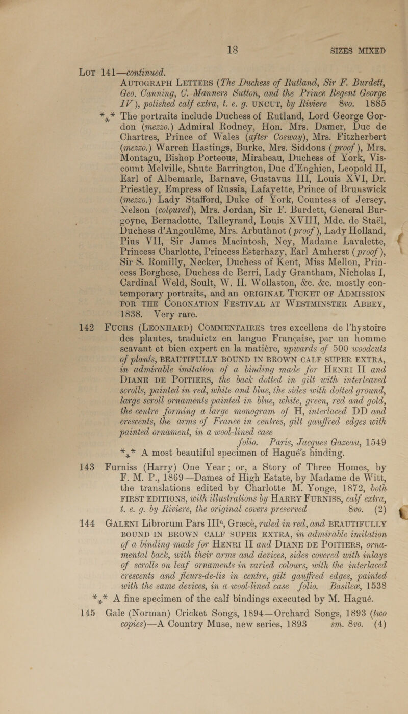 * AUTOGRAPH LETTERS (The Duchess of Rutland, Sir F. Burdett, Geo. Canning, U. Manners Sution, and the Prince Regent George IV ), polished calf extra, t. €. g. UNCUT, by Rimere 8v0. 1885 The portraits include Duchess of Rutland, Lord George Gor- don (mezzo.) Admiral Rodney, Hon. Mrs. Damer, Duc de Chartres, Prince of Wales (after Cosway), Mrs. Fitzherbert (mezzo.) Warren Hastings, Burke, Mrs. Siddons ( proof ), Mrs. Montagu, Bishop Porteous, Mirabeau, Duchess of York, Vis- count Melville, Shute Barrington, Duc d’Enghien, Leopold II, Earl of Albemarle, Barnave, Gustavus III, Louis XVI, Dr. Priestley, Empress of Russia, Lafayette, Prince of Brunswick (mezzo.) Lady Stafford, Duke of York, Countess of Jersey, Nelson (colowred), Mrs. Jordan, Sir F. Burdett, General Bur- goyne, Bernadotte, Talleyrand, Louis XVIII, Mde. de Staél, Duchess d’Angouléme, Mrs. Arbuthnot (proof ), Lady Holland, Pius VII, Sir James Macintosh, Ney, Madame Lavalette, Princess Charlotte, Princess Esterhazy, Earl Amherst (proof ), Sir 8. Romilly, Necker, Duchess of Kent, Miss Mellon, Prin- cess Borghese, Duchess de Berri, Lady Grantham, Nicholas I, Cardinal Weld, Soult, W. H. Wollaston, &c. &c. mostly con- temporary portraits, and an ORIGINAL TICKET OF ADMISSION FOR THE CORONATION FESTIVAL AT WESTMINSTER ABBEY, 1838. Very rare. des plantes, traduictz en langue Francaise, par un homme scavant et bien expert en la matiére, upwards of 500 woodcuts of planis, BEAUTIFULLY BOUND IN BROWN CALF SUPER EXTRA, in admurable imitation of a binding made for HENRI II and DIANE DE PortTiErs, the back dotted in gilt with interleaved scrolls, painted in red, white and blue, the sides with dotted ground, large scroll ornaments painted in blue, white, green, red and gold, the centre forming a large monogram of H, interlaced DD and crescents, the arms of France in centres, gilt gauffred edges with painted ornament, in a wool-lined case folio. Paris, Jacques Gazeau, 1549 *.* A most beautiful specimen of Hagué’s binding. I. M. P., 1869—Dames of High Estate, by Madame de Witt, the translations edited by Charlotte M. Yonge, 1872, both FIRST EDITIONS, with illustrations by HARRY FURNISS, calf extra, t. e. g. by Riviere, the original covers preserved 8vo. (2) BOUND IN BROWN CALF SUPER EXTRA, in admirable imitation mental back, urth their arms and devices, sides covered with inlays of scrolls on leaf ornaments in varied colours, with the interlaced crescents and fleurs-de-lis in centre, gilt gauffred edges, painted with the same devices, in a wool-lined case folio. Basilew, 1538 copies) —A Country Muse, new series, 1893 sm. 8vo. (4) “_