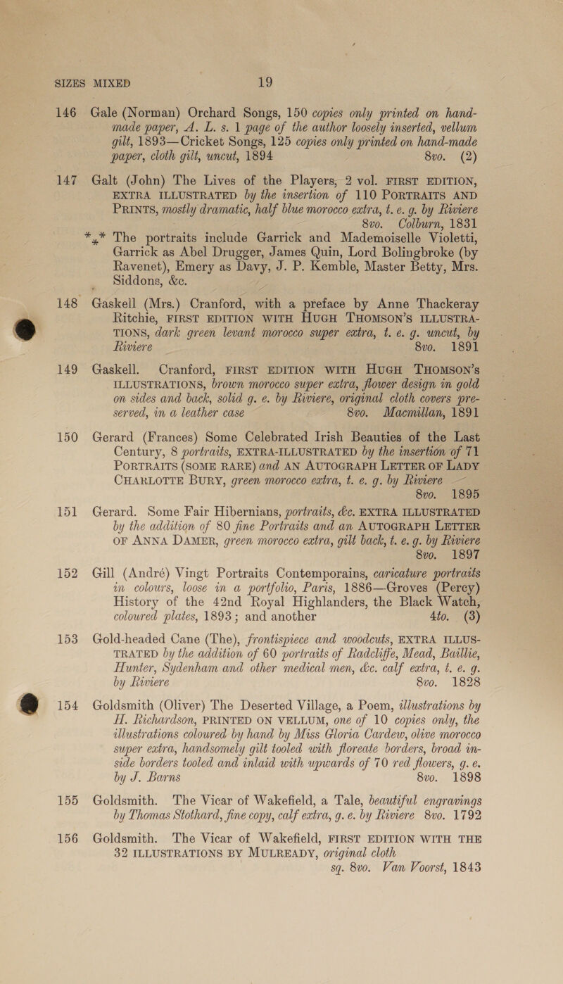 146 147 149 150 151 153 154 155 156 Gale (Norman) Orchard Songs, 150 copies only printed on hand- made paper, A. L. s. 1 page of the author loosely inserted, vellum gilt, 1893—Cricket Songs, 125 copies only printed on hand-made paper, cloth gilt, uncut, 1894 8vo. (2) Galt (John) The Lives of the Players, 2 vol. FIRST EDITION, EXTRA ILLUSTRATED by the insertion of 110 PORTRAITS AND PRINTS, RU dramatic, half blue morocco extra, t.e. g. by Riviere 8v0, Colburn, 1831 *,* The portraits include Garrick and Mademoiselle Violetti, Garrick as Abel Drugger, James Quin, Lord Bolingbroke (by Ravenet), Emery as ee J. P. Kemble, Master Betty, Mrs. Siddons, &amp;e. Gaskell (Mrs.) Cranford, with a preface by Anne Thackeray Ritchie, FIRST EDITION WITH HuGH THOMSON’S ILLUSTRA- TIONS, dark green levant morocco super eatra, t. e.g. uncut, by fiviere : 8vo. 1891 Gaskell. Cranford, FIRST EDITION WITH HuGH 'THOMSON’s ILLUSTRATIONS, brown morocco super extra, flower design in gold on sides and back, solid g. e. by Riviere, original cloth covers pre- served, in a leather case 8vo. Macmillan, 1891 Gerard (Frances) Some Celebrated Irish Beauties of the Last Century, 8 yortraits, EXTRA-ILLUSTRATED by the insertion of 71 PORTRAITS (SOME RARE) and AN AUTOGRAPH LETTER OF LADY CHARLOTTE BURY, green morocco extra, t. e. g. by Rimere — 8vo. 1895 Gerard. Some Fair Hibernians, portraits, dc. EXTRA ILLUSTRATED by the addition of 80 fine Portraits and an AUTOGRAPH LETTER OF ANNA DAMER, green morocco extra, gilt back, t. e.g. by Ramere 8v0. 1897 Gill (André) Vingt Portraits Contemporains, caricature portraits im colours, loose in a portfolio, Paris, 1886—Groves (Percy) History of the 42nd Royal Highlanders, the Black Watch, coloured plates, 1893; and another 4to. (3) Gold-headed Cane (The), frontispiece and woodcuts, EXTRA ILLUS- TRATED by the addition of 60 portraits of Radcliffe, Mead, Baslhe, Hunter, Sydenham and other medical men, dc. calf extra, t. ¢ 9. by Lavnere 8vo. 1828 Goldsmith (Oliver) The Deserted Village, a Poem, ddlustrations by H. fuchardson, PRINTED ON VELLUM, one of 10 copies only, the illustrations coloured by hand by Miss Gloria Cardew, olive morocco super extra, handsomely gilt tooled with floreate borders, broad wn- side borders tooled and inlaid with upwards of 70 red flowers, 9g. €. by J. Barns 8vo. 1898 Goldsmith. The Vicar of Wakefield, a Tale, beautiful engravings by Thomas Stothard, fine copy, calf extra, g.e. by Riviere 8vo. 1792 Goldsmith. The Vicar of Wakefield, FIRST EDITION WITH THE 32 ILLUSTRATIONS BY MULREADY, original cloth sq. 8v0. Van Voorst, 1843