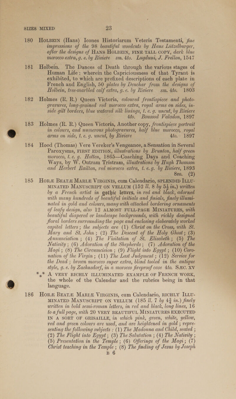 180 181 182 183 184 185 186 Ho.LBeEIN (Hans) Icones Historiarum Veteris Testamenti, fine ampressions of the 98 beautiful woodcuts by Hans Liitzelburger, after the designs of HANS HOLBEIN, FINE TALL COPY, dark blue morocco extra, g. e. by Rimere sm. 4to. Lugduni, J. Frellon, 1547 Holbein. The Dances of Death through the various stages of Human Life: wherein the Capriciousness of that Tyrant is exhibited, to which are prefixed descriptions of each plate in French and English, 50 plates by Deuchar from the designs of Holbein, tree-marbled calf extra, g.e. by Rimere sm. 4to. 1803 Holmes (R. R.) Queen Victoria, colowred frontispiece and photo- gravures, long-grained red morocco extra, royal arms on sides, in- side gut borders, blue watered silk linings, t.é. g. uncut, by Riviere Z 4to. Boussod Paladon, 1897 Holmes (R. R.) Queen Victoria, Another copy, frontispiece portrait im colours, and numerous photogravures, half blue morocco, royal arms on side, t.e. g. uncut, by Rinere 4to. 1897 Hood (Thomas) Vere Vereker’s Vengeance, a Sensation in Several Paroxysms, FIRST EDITION, illustrations by Brunton, half green morocco, t.e. g. Hotten, 1865—Coaching Days and Coaching Ways, by W. Outram Tristram, illustrations by Hugh Thomson and Herbert Railton, red morocco extra, t. e.g. by Riviere, 1893 8v0. (2) Hor BEAT&amp; MARIz ViIRGINIS, cum Calendario, SPLENDID ILLU- MINATED MANUSCRIPT ON VELLUM (152 Ul. 8 by 5} in.) written by a French artist in gothic letters, in red and black, adorned with many hundreds of beautiful initials and fimals, finely illwmi- nated in gold and colours, many with attached bordering ornaments of leafy design, also 12 ALMOST FULL-PAGE MINIATURES, with beautiful diapered or landscape backgrounds, with richly designed fioral borders surrounding the page and enclosing elaborately worked capital letters; the subjects are (1) Christ on the Cross, with St. Mary and St. John ; (2) The Descent of the Holy Ghost ; (3) Annunciation ; (4) ) The Visitation of St. Elisabeth ; (5). The Nativity ; (6) Adoration of the Shepherds; (7) Adoration of the Magi; (8) The Circumcision ; (9) Flight into Egypt ; (10) Coro- nation of the Virgin; (11) The Last Judgment ; (12) Service for the Dead ; brown morocco super extra, blind tooled in the antique style, g. e. by Zaehnsdorf, im a morocco fireproof case 4to. SHC. XV y* A VERY RICHLY ILLUMINATED EXAMPLE OF FRENCH WORK, the whole of the Calendar and the rubrics being in that language. Hora Beat# MARia&amp; VIRGINIS, cum Calendario, RICHLY ILLU- MINATED MANUSCRIPT ON VELLUM (185 Jl. 7 by 42 in.) finely written in bold semi-roman letters, in red and black, long lines, 16 to a full page, with 20 VERY BEAUTIFUL MINIATURES EXECUTED IN A SORT OF GRISAILLE, in which pink, green, white, yellow, red and green colours are used, and are heightened in gold ; repre- senting the following subjects : (1) The Madonna and Chuld, seated ; (2) The Flight into Egypt; (3) The Salutation ; (4) The Nativity ; : (5) Presentation in the Temple : (6) Offerings of the Magi; (7) Christ teaching in the Temple ; (8) The finding of Jesus by Joseph