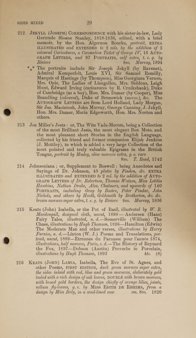 e * Gertrude Sloane Stanley, 1818-1838, edited, with a brief memoir, by the Hon. Algernon Bourke, portrait, EXTRA ILLUSTRATED and EXTENDED ¢o 2 vols. by the addition of 2 GRAPH LETTERS, and 97 Portratts, calf extra, t. e.g. by fiwiere ~ 8v0. Murray, 1894 The portraits include Sir Joseph Jekyll (by Ravenet), Admiral Kemperfelt, Louis XVI, Sir Samuel Romilly, Marquis of Hastings (by Thompson), Miss Georgiana Vernon, Mrs. Opie, The Ladies of Llangollen, Mrs. Siddons, Leigh Hunt, Edward Irving (caricatures by R. Cruikshank), Duke of Cambridge (as a boy), Hon. Mrs. Damer (by Cooper), Miss Brandling (coloured), Duke of Brunswick (mezzo.), &amp;c. The AUTOGRAPH LETTERS are from Lord Holland, Lady Morgan, Sir Jas. Macintosh, John Murray, George Canning, J- Jekyll, Hon. Mrs. Damer, Maria Edgeworth, Hon. Mrs. Norton and others. of the most Brilliant Jests, the most elegant Bon Mots, and the most pleasant short Stories in the English Language, collected by his friend and former companion Elijah Jenkins (J. Mottley), to which is added a very large Collection of the most pointed and truly valuable Epigrams in the British Tongue, portrait by Mosley, olive morocco extra, g. e. rare 7 8v0. T. Read, 1742 215 Sayings of Dr. Johnson, 45 plates by Finden, dc. EXTRA ILLUSTRATED and EXTENDED ?o 2 vol. by the addition of AUTO- GRAPH LETTERS of Dr. Robertson, Thomas Watson, Miss Letitia Hawkins, Nathan Drake, Alex. Chalmers, and upwards of 140 PORTRAITS, including Gray by Basire, Peter Pindar, John Nichols, and others by Heath, Goldsmith by Bretherton, &amp;e. de. brown morocco super extra, t. e.g. by Riviere 8vo. Murray, 1836 Macdougall, designed cloth, uncut, 1898 — Andersen (Hans) Fairy Tales, &lt;dlustrated, n. d.—Somerville (William) The Chase, zJlustrations by Hugh Thomson, 1896—Hamilton (Edwin) The Moderate Man and other verses, tllustrations by Harry Furniss, n. d.—Linton (W. J.) Poems and Translations, por- trait, uncut, 1889—-Etrennes du Parnasse pour l’année 1874, ilustrations, half morocco, Paris, s.d.—The History of Reynard the Fox, 1897—Dobson (Austin) Proverbs in Porcelain, illustrations by Hugh Thomson, 1893 4io. (8) other Poems, FIRST EDITION, dark green morocco super extra, the sides inlaid with red, blue and green moroccos, elaborately gold tooled with a rich design of oak leaves, DOUBLE with brown morocco, with broad gold borders, the design chiefly of orange lilies, joints, vellum fly-leaves, g.e. by Miss EpirH DE RuHEIMs, from a design by Miss Baly, in a wool-lined case sm. 8vo, 1820