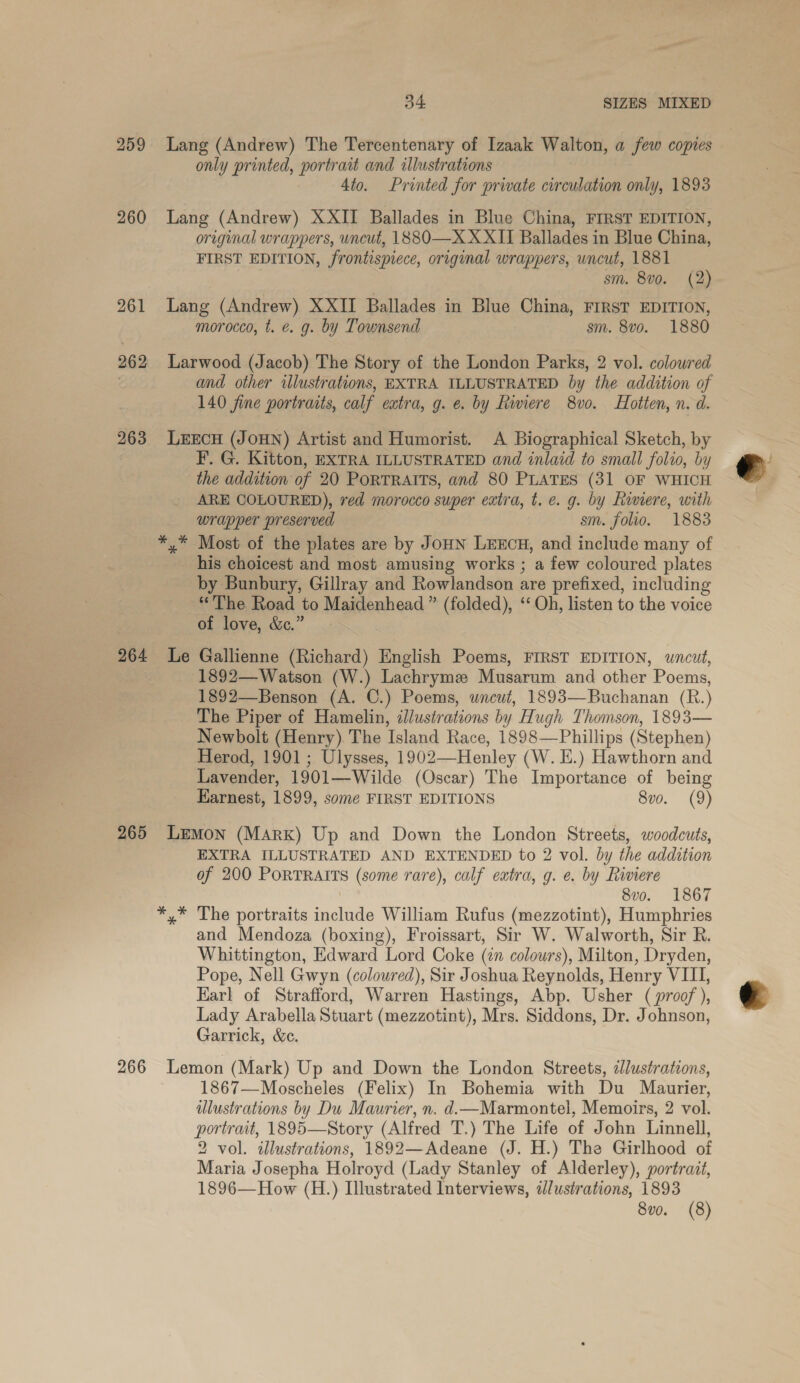 259 260 261 262 263 34 SIZES MIXED Lang (Andrew) The Tercentenary of Izaak Walton, a few copies only printed, portrait and illustrations 4to. Printed for private circulation only, 1893 Lang (Andrew) XXII Ballades in Blue China, FIRST EDITION, original wrappers, uncut, 1880—X XXII Ballades in Blue China, FIRST EDITION, frontispiece, original wrappers, wncut, 1881 sm. 8vo. (2) Lang (Andrew) XXII Ballades in Blue China, FIRST EDITION, morocco, t. €. g. by Townsend sm. 8vo. 1880 Larwood (Jacob) The Story of the London Parks, 2 vol. coloured and other illustrations, EXTRA ILLUSTRATED by the addition of 140 fine portraits, calf extra, g. e. by Riviere 8vo. LHotten, n. d. LEECH (JOHN) Artist and Humorist. A Biographical Sketch, by F. G. Kitton, EXTRA ILLUSTRATED and inlaid to small folio, by the addition of 20 PoRTRAITS, and 80 PLATES (31 OF WHICH ARE COLOURED), red morocco super extra, t. e. g. by Rivere, with wrapper preserved sm. folio. 1883 *,* Most of the plates are by JoHN LEECH, and include many of his choicest and most amusing works ; a few coloured plates by Bunbury, Gillray and Rowlandson are prefixed, including “The Road to Maidenhead ” (folded), ‘‘ Oh, listen to the voice of love, &amp;.” 266 1892—Watson (W.) Lachrymze Musarum and other Poems, 1892—Benson (A. C.) Poems, wneut, 1893—Buchanan (R.) The Piper of Hamelin, illustrations by Hugh Thomson, 1893— Newbolt (Henry) The Island Race, 1898—Phillips (Stephen) Herod, 1901; Ulysses, 1902—Henley (W. E.) Hawthorn and Lavender, 1901—Wilde (Oscar) The Importance of being Earnest, 1899, some FIRST EDITIONS 8vo. (9) LEMON (Mark) Up and Down the London Streets, woodcuts, EXTRA ILLUSTRATED AND EXTENDED to 2 vol. by the addition of 200 PoRTRAITS (some rare), calf extra, g. e. by Riviere | 8vo. 1867 *,* The portraits include William Rufus (mezzotint), Humphries and Mendoza (boxing), Froissart, Sir W. Walworth, Sir R. Whittington, Edward Lord Coke (in colours), Milton, Dryden, Pope, Nell Gwyn (colowred), Sir Joshua Reynolds, Henry VIII, Earl of Strafford, Warren Hastings, Abp. Usher ( proof ), Lady Arabella Stuart (mezzotint), Mrs. Siddons, Dr. Johnson, Garrick, &amp;e. Lemon (Mark) Up and Down the London Streets, ¢Jlustrations, 1867—Moscheles (Felix) In Bohemia with Du Maurier, ulustrations by Du Maurier, n, d.—Marmontel, Memoirs, 2 vol. portrait, 1895—Story (Alfred T.) The Life of John Linnell, 2 vol. illustrations, 1892—Adeane (J. H.) The Girlhood of Maria Josepha Holroyd (Lady Stanley of Alderley), portrait, 1896—How (H.) Illustrated Interviews, i/ustrations, 1893