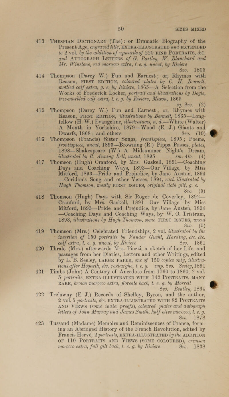 413 414 415 416 417 418 419 421 422 423 50 SIZES MIXED THESPIAN DICTIONARY (The): or Dramatic Biography of the | Present Age, engraved title, EXTRA-ILLUSTRATED and EXTENDED to 2 vol. by the addition of upwards of 220 FINE PoRTRAITS, &amp;C. and AUTOGRAPH LETTERS of G. Bartley, W. Blanchard and Mr. Winstone, red morocco extra, t. e.g. uncut, by Riviere 8vo. 1805 Thompson (Darey W.) Fun and Earnest; or, Rhymes with Reason, FIRST EDITION, coloured plates by C. H. Bennett, mottled calf extra, g. ¢. by Riviere, 1865—A Selection from the Works of Frederick Locker, portrait and illustrations by Doyle, tree-marbled calf extra, t. e.g. by Riviere, Moxon, 1865 sq. 8v0. (2) Thompson (Darcy W.) Fun and Earnest; or, Rhymes with | Reason, FIRST EDITION, ¢llustrations by Bennett, 1865—Long- fellow (H. W.) Evangeline, illustrations, n. d.— White (Walter) A Month in Yorkshire, 1879—Wood (KH. J.) Giants and Dwarfs, 1868 ; and others 8vo. (10) Thompson (Francis) Sister Songs, frontispiece, 1895; Poems, frontispiece, uncut, 1893—Browning (R.) Pippa Passes, plates, 1898—Shakespeare (W.) A Midsummer Night’s Dream, ulustrated by Rk. Anning Bell, uncut, 1895 sm. 4to. (4) Thomson (Hugh) Cranford, by Mrs. Gaskell, 1891—Coaching Days and Coaching Ways, 1893—Our Village, by Miss Mitford, 1893—Pride and Prejudice, by Jane Austen, 1894 —Coridon’s Song and other Verses, 1894, each illustrated by _ Hugh Thomson, mostly FIRST ISSUES, original cloth gilt, g. e. 8v0. (5) Thomson (Hugh) Days with Sir Roger de Coverley, 1892— Cranford, by Mrs. Gaskell, 1891—Our Village, by Miss Mitford, 1893—Pride and Prejudice, by Jane Austen, 1894 —Coaching Days and Coaching Ways, by W. O. Tristram, 1893, alustrations by Hugh Thomson, some FIRST ISSUES, uncut 8vo. (5 Thomson (Mrs.) Celebrated Friendships, 2 vol. zllustrated by ie ' ansertion of 150 portraits by Vander Gucht, Harding, kc. ke. calf extra, t. ¢. g. uncut, by Riviere 8vo. 1861 Thrale (Mrs.) afterwards Mrs. Piozzi, a sketch of her Life, and passages from her Diaries, Letters and other Writings, edited by L. B. Seeley, LARGE PAPER, one of 150 copies only, allustra- tions after Hogarth, &amp;c. roxburghe, t.e.g. imp. 8vo. Seeley, 1891 Timbs (John) A Century of Anecdote from 1760 to 1860, 2 vol. 5 portraits, EXTRA-ILLUSTRATED WITH 142 PORTRAITS, MANY RARE, brown morocco extra, floreate back, t. e. g. by Morrell 8vo. Bentley, 1864 Trelawny (E. J.) Records of Shelley, Byron, and the author, 2 vol. 5 portraits, &amp;c. EXTRA-ILLUSTRATED WITH 82 PORTRAITS AND VIEWS (some india proofs), coloured plates and autograph letters of John Murray and James Sith, half olive morocco, t. e. g. 8vo. 1878 Tussaud (Madame) Memoirs and Reminiscences of France, form- ing an Abridged History of the French Revolution, edited by Francis Hervé, 2 portraits, EXTRA-ILLUSTRATED dy the ADDITION OF 110 PORTRAITS AND VIEWS (SOME COLOURED), crimson morocco extra, full gilt back, t. e. g. by Riviere 8vo. 1838