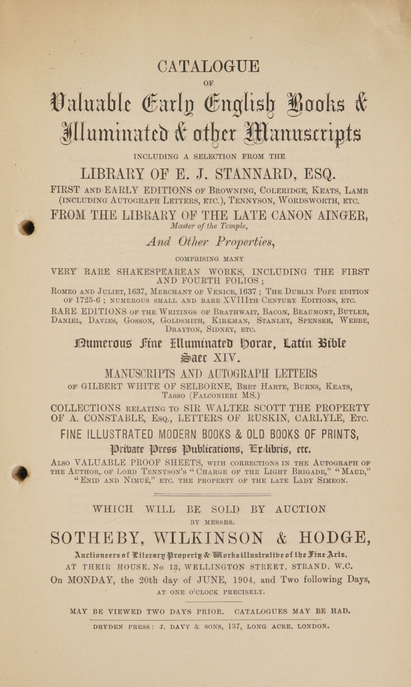 anes CATALOGUE Valuable Early English Pooks &amp; dlluminated &amp; other Manuscripts INCLUDING A SELECTION FROM THE LIBRARY OF E. J. STANNARD, ESQ. _ FIRST ann EARLY EDITIONS or Brownrine, CoLERIDGE, KEATS, LAMB (INCLUDING AUTOGRAPH LETTERS, ETC.), TENNYSON, WORDSWORTH, ETC. FROM THE LIBRARY OF THE LATE CANON AINGER, Master of the Temple, And Other Properties, COMPRISING MANY VERY RARE SHAKESPEAREAN WORKS, INCLUDING THE FIRST AND FOURTH FOLIOS ; RoMEO AND JULIET, 1637, MERCHANT OF VENICE, 1637 ; THE DuBLIN PoP EDITION OF 1725-6 ; NUMEROUS SMALL AND RARE X.VIIITH CrEytTURY EDITIONS, ETC. RARE EDITIONS oF toe Waritines or BratHwait, Bacon, BEAuMONT, BUTLER, DanieL, Davies, Gosson, GoLpsmirH, KIRKMAN, STANLEY, SPENSER, WEBBE, DRAYTON, SIDNEY, ETC. Mumeraus Fme lwuminated borae, Latin Btble Saec XIV. MANUSCRIPTS AND AUTOGRAPH LETTERS or GILBERT WHITE OF SELBORNE, Brer Harte, Burns, Keats, Tasso (FanconteRt MS.) COLLECTIONS rextatine To SIR WALTER SCOTT THE PROPERTY OF A. CONSTABLE, Esq., LETTERS OF RUSKIN, CARLYLE, Etc. FINE ILLUSTRATED MODERN BOOKS &amp; OLD BOOKS OF PRINTS, Private Press Publications, Lrdtbris, ete. Atso VALUABLE PROOF SHEETS, wirH CORRECTIONS IN THE AUTOGRAPH OF THE AuTHOR, oF LoRD TENNYsON’s “ CHARGE OF THE LicgHt Briaapsn,” “ Mavp,” “HNID AND NIMUH,” ETC. THE PROPERTY OF THE LATE LADY SIMEON.   WHICH WILL BE SOLD BY AUCTION BY MESSRS. SOTHEBY, WILKINSON &amp; HODGH, Auctioneers of Literary Property &amp; Whorksillustratibe of the Fine Arts, AT THEIR HOUSE, No 18, WELLINGTON STREET, STRAND, W.C. On MONDAY, the 20th day of JUNE, 1904, and Two following Days, AT ONE O'CLOCK PRECISELY. MAY BE VIEWED TWO DAYS PRIOR. CATALOGUES MAY BE HAD. Aen DRYDEN PRESS: J. DAVY &amp; SONS, 137, LONG ACRE, LONDON. 