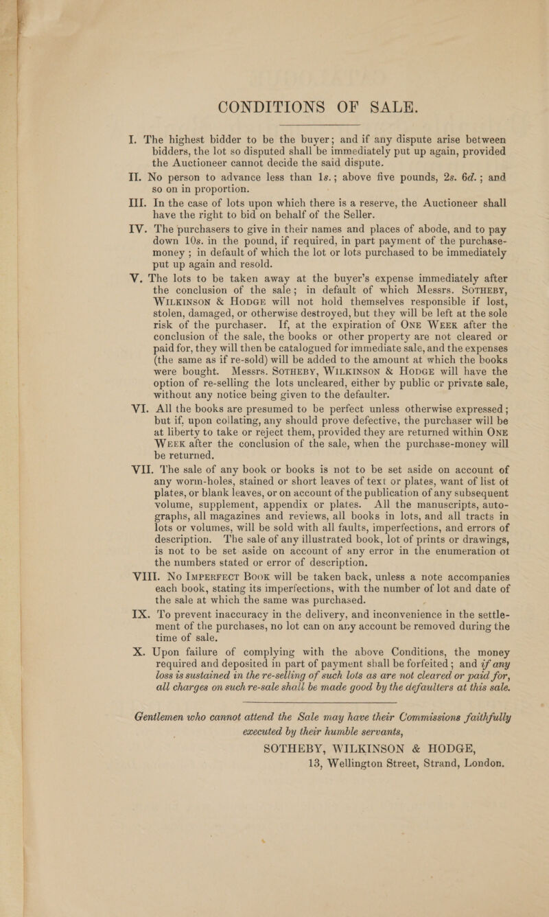  CONDITIONS OF SALE. I. The highest bidder to be the buyer; and if any dispute arise between bidders, the lot so disputed shall be immediately put up again, provided the Auctioneer cannot decide the said dispute. II. No person to advance less than = ; above five pounds, 2s. 6d.; and So on in proportion. III. In the case of lots upon which tides is a reserve, the Auctioneer shall have the right to bid on behalf of the Seller. IV. The purchasers to give in their names and places of abode, and to pay down 10s. in the pound, if required, in part payment of the purchase- money ; in default of which the lot or lots purchased to be immediately put up again and resold. V. The lots to be taken away at the buyer’s expense immediately after the conclusion of the sale; in default of which Messrs. SoTHEBY, Wirkinson &amp; HopGe will not hold themselves responsible if lost, stolen, damaged, or otherwise destroyed, but they will be left at the sole risk of the purchaser. If, at the expiration of ONE WEEK after the conclusion of the sale, the books or other property are not cleared or paid for, they will then be catalogued for immediate sale, and the expenses (the same as if re-sold) will be added to the amount at which the books were bought. Messrs. SorHEBY, WILKINSON &amp; HopGE will have the option of re-selling the lots uncleared, either by public or private sale, without any notice being given to the defaulter. VI. All the books are presumed to be perfect unless otherwise expressed ; but if, upon collating, any should prove defective, the purchaser will be at liberty to take or reject them, provided they are returned within ONE WEEK after the conclusion of the sale, when the purchase-money will be returned. VII. The sale of any book or books is not to be set aside on account of any worm-holes, stained or short leaves of text or plates, want of list of plates, or blank leaves, or on account of the publication of any subsequent volume, supplement, appendix or plates. All the manuscripts, auto- graphs, all magazines and reviews, all books in lots, and all tracts in lots or volumes, will be sold with all faults, imperfections, and errors of description. The sale of any illustrated book, lot of prints or drawings, is not to be set aside on account of any error in the enumeration ot the numbers stated or error of description. each book, stating its imperfections, with the number of lot and date of the sale at which the same was purchased. IX. To prevent inaccuracy in the delivery, and inconvenience in the settle- ment of the purchases, no lot can on ary account be removed during the time of sale. X. Upon failure of complying with the above Conditions, the money required and deposited in part of payment shall be forfeited ; and ¢f any loss 1s sustained in the re-selling of such lots as are not cleared or paid for, all charges on such re-sale shall be made good by the defauiters at this sale. Gentlemen who cannot attend the Sale may have their Commissions faithfully executed by their humble servants, SOTHEBY, WILKINSON &amp; HODGE, 13, Wellington Street, Strand, London.