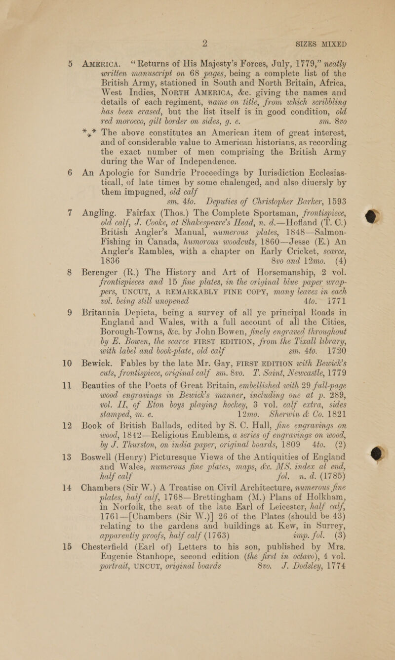 11 12 13 14 15 2 SIZES MIXED AMERICA. “Returns of His Majesty’s Forces, July, 1779,” neatly written manuscript on 68 pages, being a complete list of the © British Army, stationed in South and North Britain, Africa, West Indies, NortH AMERICA, &amp;c. giving the names and details of each regiment, name on title, from which scribbling has been erased, but the list itself is in good condition, old red morocco, gilt border on sides, g. @. sm. 8v0 *,* The above constitutes an American item of great interest, and of considerable value to American historians, as recording the exact number of men comprising the British Army during the War of Independence. An Apologie for Sundrie Proceedings by Lurisdiction Ecclesias- ticall, of late times by some chalenged, and also diuersly by them impugned, old calf sm. 4to. Deputies of Christopher Barker, 1593 Angling. Fairfax (Thos.) The Complete Sportsman, frontispicce, old calf, J. Cooke, at Shakespeare’s Head, n. d.—Hofland (T. C.) British Angler’s Manual, numerous plates, 1848—Salmon- Fishing in Canada, humorous woodcuts, 1860—Jesse (E.) An Angler’s Rambles, with a chapter on Early Cricket, scarce, 1836 8vo and 12mo. (4) Berenger (R.) The History and Art of Horsemanship, 2 vol. Srontispieces and 15 fine plates, in the original blue paper wrap- pers, UNCUT, A REMARKABLY FINE COPY, many leaves in each vol. being still unopened 4to.” 1771 Britannia Depicta, being a survey of all ye principal Roads in England and Wales, with a full account of all the Cities, Borough-Towns, &amp;c. by John Bowen, finely engraved throughout by EL. Bowen, the scarce FIRST EDITION, from the Tixall library, with label and book-plate, old calf sm. 4to. 1720 cuts, frontisprece, original calf sm. 8vo. T. Saint, Newcastle, 1779 Beauties of the Poets of Great Britain, embellished with 29 full-page wood engravings in Bewick’s manner, including one at p. 289, vol. II, of Eton boys playing hockey, 3 vol. calf extra, sides stamped, m. e. 12mo. Sherwin &amp; Co. 1821 Book of British Ballads, edited by 8. C. Hall, jine engravings on wood, 1842—Religious Emblems, a series of engravings on wood, by J. Thurston, on india paper, original boards, 1809 4to. (2) Boswell (Henry) Picturesque Views of the Antiquities of England and Wales, numerous fine plates, maps, dc. MS. index at end, half calf fol. n. d. (1785) Chambers (Sir W.) A Treatise on Civil Architecture, numerous fine plates, half calf, 1768—Brettingham (M.) Plans of Holkham, in Norfolk, the seat of the late Earl of Leicester, half calf, 1761—[Chambers (Sir W.)] 26 of the Plates (should be 43) relating to the gardens and buildings at Kew, in Surrey, apparently proofs, half calf (1763) ump. fol. (3) Chesterfield (Earl of) Letters to his son, published by Mrs. Eugenie Stanhope, second edition (the first in octavo), 4 vol. portrait, UNCUT, original boards 8v0. J. Dodsley, 1774