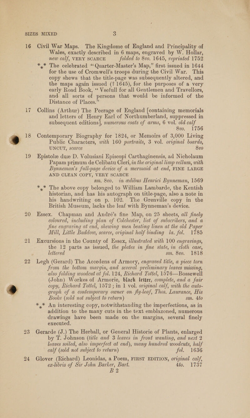 Wi 18 19 20 21 22 23 24 Wales, exactly described in 6 maps, engraved by W. Hollar, new calf, VERY SCARCE folded to 8vo. 1645, reprinted 17 52 *,* The celebrated ‘‘ Quarter-Master’s Map,” first issued in 1644 for the use of Cromwell’s troops during the Civil War. This copy shews that the title-page was subsequently altered, and the maps again issued (? 1645), for the purposes of a very early Road Book, ‘“ Vsefull for all Gentlemen and Travellors, and all sorts of persons that would be informed of the Distance of Places.” Collins (Arthur) The Peerage of England [containing memorials and letters of Henry Earl of Northumberland, suppressed in subsequent editions], numerous coats of arms, 6 vol. old calf 8v0. 1756 Contemporary Biography for 1824, or Memoirs of 3,000 Living Public Characters, with 160 portraits, 3 vol. original boards, UNCUT, scarce 8vo Epistole duz D. Volusiani Episcopi Carthaginensis, ad Nicholaum Papam primum de Celibatu Cleri, in the original limp vellum, with Bynneman’s full-page device of a mermaid at end, FINE LARGE AND CLEAN COPY, VERY SCARCE sm. 8v0. in edibus Henrici Bynneman, 1569 *,* The above copy belonged to William Lambarde, the Kentish historian, and has his autograph on title-page, also a note in his handwriting on p. 102. The Grenville copy in the British Museum, lacks the leaf with Bynneman’s device. Essex. Chapman and André’s fine Map, on 25 sheets, all finely coloured, including plan of Colchester, list of subscribers, and a Jine engraving at end, shewing men beating linen at the old Paper Mill, Little Baddow, scarce, original half binding la. fol. 1785 Excursions in the County of Essex, illustrated with 100 engravings, the 12 parts as issued, the plates in fine state, in cloth case, lettered sm. 8vo. 1818 Legh (Gerard) The Accedens of Armory, engraved title, a piece torn from the bottom margin, and several preliminary leaves missing, also folding woodcut at fol. 124, Richard Tottel, 1576—Bossewell (John) Workes of Armorie, black letter, complete, and a fair copy, Lichard Tottel, 1572; in 1 vol. original calf, with the auto- graph of a contemporary owner on fly-leaf, Thos. Laurance, His Booke (sold not subject to return) sm. 4to *,* An interesting copy, notwithstanding the imperfections, as in addition to the many cuts in the text emblazoned, numerous drawings have been made on the margins, several finely executed. Gerarde (J.) The Herball, or General Historie of Plants, enlarged by T. Johnson (title and 3 leaves in front wanting, and neat 2 leaves soiled, also imperfect at end), many hundred woodcuts, half calf (sold not subject to return) fol. 1636 Glover (Richard) Leonidas, a Poem, FIRST EDITION, original calf, ex-libris of Sir John Barker, Bart. 4to. 1737 pe