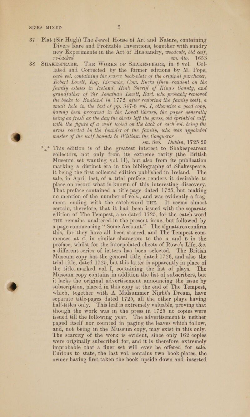 37 Plat (Sir Hugh) The Jewel House of Art and Nature, containing Divers Rare and Profitable Inventions, together with sundry new Experiments in the Art of Husbandry, woodcuts, old calf, j re-backed sm. 410. 1653 38 SHAKESPEARE. THE WoRKS OF SHAKESPEARE, in 8 vol. Col- lated and Corrected by the former editions by M. Pope, each vol. containing the scarce book-plate of the original purchaser, ftobert Lovett, Esq. Liscombe, Com. Bucks (then resident on the family estates in Ireland, High Sheriff of King’s County, and grandfather of Sir Jonathan Lovett, Bart. who probably removed the books to England in 1772, after restoring the family seat), a small hole in the teat of pp. 347-8 vol. I, otherwise a good copy, having been preserved in the Lovett library, the paper generally being as fresh as the day the sheets left the press, old sprinkled calf, with the figure of a wolf tooled on the back of each vol. being the arms selected by the founder of the family, who was appointed . ) master of the wolf hounds to William the Conqueror sm. 8vo. Dublin, 1725-26 *,* This edition is of the greatest interest to Shakespearean collectors, not only from its extreme rarity (the British Museum set wanting vol. II), but also from its publication marking a distinct era in the bibliography of Shakespeare, it being the first collected edition published in Ireland. The sale, in April last, of a trial preface renders it desirable to place on record what is known of this interesting discovery. That preface contained a title-page dated 1725, but making no mention of the number of vols., and was evidently a frag- ment, ending with the catch-word THE. It seems almost certain, therefore, that it had been issued with the separate edition of The Tempest, also dated 1725, for the catch-word THE remains unaltered in the present issue, but followed by a page commencing ‘‘Some Account.” The signatures confirm this, for they have all been starred, and The Tempest com- mences at C, in similar characters to the A and B in the preface, whilst for the interpolated sheets of Rowe’s Life, &amp;c. a different series of letters has been selected. The British Museum copy has the general title, dated 1726, and also the trial title, dated 1725, but this latter is apparently in place of the title. marked vol. I, containing the list of plays. The Museum copy contains in addition the list of subscribers, but it lacks the original advertisement announcing the issue by subscription, placed in this copy at the end of The Tempest, which, together with A Midsummer Night’s Dream, have separate title-pages dated 1725, all the other plays having half-titles only. This leaf is extremely valuable, proving that though the work was in the press in 1725 no copies were issued till the following year. The advertisement is neither paged itself nor counted in paging the leaves which follow, and, not being in the Museum copy, may exist in this only. The scarcity of the work is evident, since only 162 copies were originally subscribed for, and it is therefore extremely improbable that a finer set will ever be offered for sale. Curious to state, the last vol. contains two book-plates, the owner having first taken the book upside down and inserted 