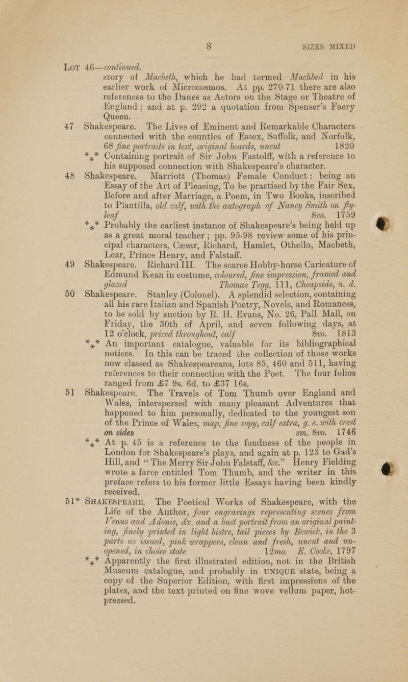LOT 47 48 49 50 51 bile 8 SIZES MIXED 46—continued., story of Macbeth, which he had termed Machbed in his earlier work of Microcosmos. At pp. 270-71 there are also references to the Danes as Actors on the Stage or Theatre of England ; and at p. 292 a quotation from Spenser’s Faery (Jueen. Shakespeare. The Lives of Eminent and Remarkable Characters connected with the counties of Essex, Suffolk, and Norfolk, 68 jine portraits in text, original boards, uncut 1820 *,* Containing portrait of Sir John Fastolff, with a reference to his supposed connection with Shakespeare’s character. Shakespeare. Marriott (Thomas) Female Conduct: being an Essay of the Art of Pleasing, To be practised by the Fair Sex, Before and after Marriage, a Poem, in Two Books, inscribed to Plautilla, old calf, with the autograph of Nancy Smith on fly- leaf 8vo. 1759 as a great moral teacher ; pp. 95-98 review some of his prin- cipal characters, Cesar, Richard, Hamlet, Othello, Macbeth, Lear, Prince Henry, and Falstaff. Shakespeare. Richard III. The scarce Hobby-horse Caricature of Edmund Kean in costume, coloured, fine impression, framed and glazed Thomas Tegg, 111, Cheapside, n. d. Shakespeare. Stanley (Colonel). A splendid selection, containing all his rare Italian and Spanish Poetry, Novels, and Romances, to be sold by auction by R. H. Evans, No. 26, Pall Mall, on Friday, the 30th of April, and seven following days, at 12 o'clock, priced throughout, calf 8vo. 1813 y* An important catalogue, valuable for its bibliographical notices. In this can be traced the collection of those works now classed as Shakespeareana, lots 85, 460 and 511, having references to their connection with the Poet. The four folios ranged from £7 9s. 6d. to £37 16s. Shakespeare. The Travels of Tom Thumb over England and Wales, interspersed with many pleasant Adventures that happened to him personally, dedicated to the youngest son of the Prince of Wales, map, fine copy, calf eatra, g. e. with crest on sides sm. 8vo. 1746 *,* At p. 45 is a reference to the fondness of the people in London for Shakespeare’s plays, and again at p. 123 to Gad’s Hill, and ‘“‘ The Merry Sir John Falstaff, &amp;c.” Henry Fielding wrote a farce entitled Tom Thumb, and the writer in this preface refers to his former little Essays having been kindly received. SHAKESPEARE. The Poetical Works of Shakespeare, with the Life of the Author, four engravings representing scenes from Venus and Adonis, &amp;c. and a bust portrait from an original paint- ing, finely printed in light bistre, tail pieces by Bewick, in the 3 parts as issued, pink wrappers, clean and fresh, uncut and un- opened, in choice state 12mo. LE. Cooke, 1797 *,* Apparently the first illustrated edition, not in the British Museum catalogue, and probably in UNIQUE state, being a copy of the Superior Edition, with first impressions of the plates, and the text printed on fine wove vellum paper, hot- pressed.