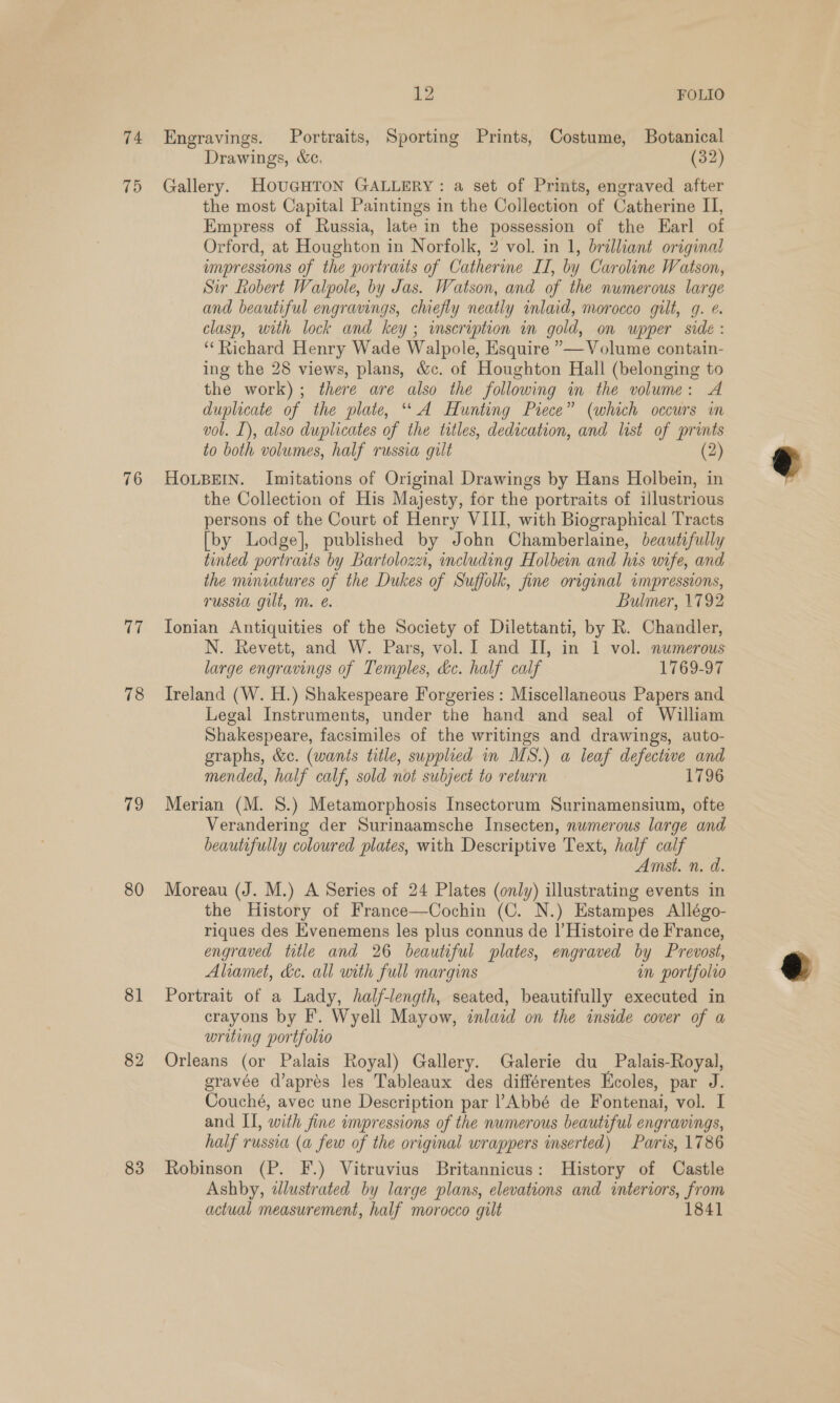 74 75 76 a 78 19 80 81 82 83 Le FOLIO Engravings. Portraits, Sporting Prints, Costume, Botanical Drawings, &amp;c. (32) Gallery. HOUGHTON GALLERY: a set of Prints, engraved after the most Capital Paintings in the Collection of Catherine II, Empress of Russia, late in the possession of the Earl of Orford, at Houghton in Norfolk, 2 vol. in 1, brilliant original empressions of the portraits of Catherine IT, by Caroline Watson, Sir Robert Walpole, by Jas. Watson, and of the nwmerous large and beautiful engravings, chiefly neatly inlaid, morocco gilt, g. ¢. clasp, with lock and key ; inscription in gold, on wpper side : ‘Richard Henry Wade Walpole, Esquire ”— Volume contain- ing the 28 views, plans, &amp;c. of Houghton Hall (belonging to the work); there are also the following in the volume: A duplicate of the plate, “A Hunting Piece” (which occurs in vol. [), also duplicates of the titles, dedication, and list of prints to both volumes, half russia gilt (2) HOoLBEIN. Imitations of Original Drawings by Hans Holbein, in the Collection of His Majesty, for the portraits of illustrious persons of the Court of Henry VIII, with Biographical Tracts [by Lodge], published by John Chamberlaine, beautifully tinted portracts by Bartolozz, including Holbein and his wife, and the miniatures of the Dukes of Suffolk, fine original impressions, russia gilt, m. é. Bulmer, 1792 Ionian Antiquities of the Society of Dilettanti, by R. Chandler, N. Revett, and W. Pars, vol. I and II, in 1 vol. numerous large engravings of Temples, &amp;c. half calf 1769-97 Ireland (W. H.) Shakespeare Forgeries : Miscellaneous Papers and Legal Instruments, under the hand and seal of William Shakespeare, facsimiles of the writings and drawings, auto- graphs, &amp;c. (wants title, supplied in MS.) a leaf defective and mended, half calf, sold not subject to return 1796 Merian (M. 8S.) Metamorphosis Insectorum Surinamensium, ofte Verandering der Surinaamsche Insecten, numerous large and beautifully coloured plates, with Descriptive Text, half calf Amst. n. d. Moreau (J. M.) A Series of 24 Plates (only) illustrating events in the History of France—Cochin (C. N.) Estampes Allégo- riques des Evenemens les plus connus de I’ Histoire de France, engraved title and 26 beautiful plates, engraved by Prevost, Aliamet, &amp;e. all with full margins an portfolvo Portrait of a Lady, half-length, seated, beautifully executed in crayons by F’. Wyell Mayow, inlaid on the inside cover of a writing portfolro Orleans (or Palais Royal) Gallery. Galerie du Palais-Royal, gravée d’aprés les Tableaux des différentes Ecoles, par J. Couché, avec une Description par ?Abbé de Fontenai, vol. I and II, with fine impressions of the numerous beautiful engravings, half russia (a few of the original wrappers inserted) Paris, 1786 Robinson (P. F.) Vitruvius Britannicus: History of Castle Ashby, dlustrated by large plans, elevations and interiors, from actual measurement, half morocco gilt 1841