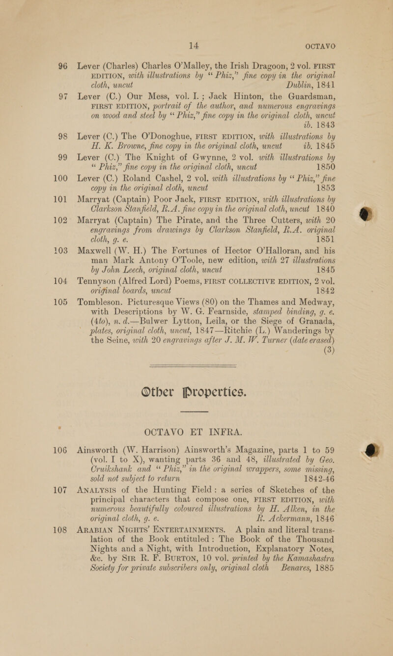 96 Lever (Charles) Charles O’ Malley, the Irish Dragoon, 2 vol. FIRST EDITION, with illustrations by * Phiz,” fine copy in the original cloth, uncut Dublin, 1841 97 Lever (C.) Our Mess, vol. I.; Jack Hinton, the Guardsman, FIRST EDITION, portrait of the author, and numerous engravings on wood and steel by Phiz,” fine copy in the original cloth, uncut ib. 1843 98 Lever (C.) The O'Donoghue, FIRST EDITION, with illustrations by H. K. Browne, fine copy in the original cloth, uncut ib. 1845 99 Lever (C.) The Knight of Gwynne, 2 vol. with illustrations by “ Phiz,” fine copy in the original cloth, uncut 1850 100 Lever (C.) Roland Cashel, 2 vol. with illustrations by “ Phiz,” ee copy i the original cloth, uncut 101 Marryat (Captain) Poor Jack, FIRST EDITION, with goes x Clarkson Stanfield, h.A. fine copy in the original cloth, uncut 1840 102 Marryat (Captain) The Pirate, and the Three Cutters, with 20 engravings from drawings by Clarkson Stanfield, R.A. original cloth, g. @. 1851 103. Maxwell (W. H.) The Fortunes of Hector O’Halloran, and his man Mark Antony O’Toole, new edition, with 27 illustrations by John Leech, original cloth, uncut 1845 104 Tennyson (Alfred Lord) Poems, FIRST COLLECTIVE EDITION, 2 vol. original boards, uncut 1842 105 Tombleson. Picturesque Views (80) on the Thames and Medway, with Descriptions by W. G. Fearnside, stamped binding, 9. e. (4t0), n. d.—Bulwer Lytton, Leila, or the Siege of Granada, plates, original cloth, uncut, 1847—Ritchie (L.) Wanderings by the Seine, with 20 engravings after J. M. W. Turner (date erased) (3) Other Properties. OCTAVO ET INFRA. 106 Ainsworth (W. Harrison) Ainsworth’s Magazine, parts 1 to 59 (vol. I to X), wanting parts 36 and 48, illustrated by Geo. Cruikshank and “ Phiz,” in the original wrappers, some missing, sold not subject to return 1842-46 107 ANALYSIS of the Hunting Field: a series of Sketches of the principal characters that compose one, FIRST EDITION, with numerous beautifully colowred ulustrations by H. Alken, in the original cloth, g. e. Lt. Ackermann, 1846 108 ARABIAN NIGHTS’ ENTERTAINMENTS. A plain and literal trans- lation of the Book entituled: The Book of the Thousand Nights and a Night, with Introduction, Explanatory Notes, &amp;e. by Sir R. F. Burton, 10 vol. printed by the Kamashastra Society for private subscribers only, original cloth Benares, 1885