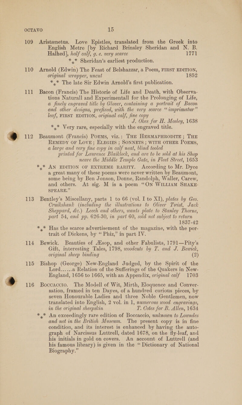 109 Aristenetus. Love Epistles, translated from the Greek into English Metre [by Richard Brinsley Sheridan and N. B. Halhed], half calf, g. e. very scarce 1771 *,* Sheridan’s earliest production. 110 Arnold (Edwin) The Feast of Belshazzar, a Poem, FIRST EDITION, original wrapper, uncut 1852 *,* The late Sir Edwin Arnold’s first publication. 111 Bacon (Francis) The Historie of Life and Death, with Observa- tions Naturall and Experimentall for the Prolonging of Life, a finely engraved title by Glover, containing a portrait of Bacon and other designs, prefixed, with the very scarce ‘ imprimatur” leaf, FIRST EDITION, original calf, fine copy J. Okes for H. Mosley, 1638 *,* Very rare, especially with the engraved title. ) 112 Beaumont (Francis) PoEMs, viz.: THE HERMAPHRODITE ; THE REMEDY OF LOVE; ELEGIES ; SONNETS ; WITH OTHER POEMS, a large and very fine copy in calf neat, blind tooled printed for Laurence Blaiklock, and are to be sold at his Shop neare the Middle Temple Gate, in Fleet Street, 1653 * * AN EDITION OF EXTREME RARITY. According to Mr. Dyce a great many of these poems were never written by Beaumont, some being by Ben Jonson, Donne, Randolph, Waller, Carew, and others. At sig. M is a poem “ON WILLIAM SHAKE- SPEARE.” 113 Bentley’s Miscellany, parts 1 to 66 (vol. I to XI), plates by Geo. Cruikshank (including the «illustrations to Oliver Tunist, Jack Sheppard, &amp;c.) Leech and others, wants plate to Stanley Thorne, part 54, and pp. 626-30, in part 60, sold not subject to return 1837-42 *,* Has the scarce advertisement of the magazine, with the por- trait of Dickens, by ‘“ Phiz,” in part IV. 114 Bewick. Beauties of Atsop, and other Fabulists, 1791—Pity’s Gift, interesting Tales, 1798, woodcuts by T. and J. Bewick, original sheep binding (2) 115 Bishop (George) New-England Judged, by the Spirit of the Lord...... a Relation of the Sufferings of the Quakers in New- England, 1656 to 1665, with an Appendix, original calf 1703 » 116 Boccaccto. The Modell of Wit, Mirth, Eloquence and Conver- sation, framed in ten Dayes, of a hundred curious pieces, by seven Honourable Ladies and three Noble Gentlemen, now translated into English, 2 vol. in 1, numerous wood engravings, im the original sheepskin T. Cotes for B. Allen, 1634. *,* An exceedingly rare edition of Boccaccio, unknown to Lowndes and not in the British Museum. The present copy is in fine condition, and its interest is enhanced by having the auto- graph of Narcissus Luttrell, dated 1678, on the fly-leaf, and his initials in gold on covers. An account of Luttrell (and his famous library) is given in the “ Dictionary of National Biography.”