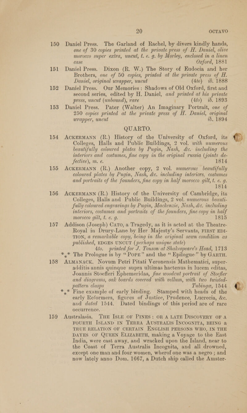 150 151 152 153 154 155 156 157 158 159 20 OCTAVO Daniel Press. The Garland of Rachel, by divers kindly hands, one of 30 copies printed at the private press of H. Daniel, olive morocco super extra, uncut, t. e. g. by Morley, enclosed in a linen case Oxford, 1881 Daniel Press. Dixon (R. W.) The Story of Eudocia and her Brothers, one of 50 copies, printed at the priate press of H. Daniel, original wrapper, uncut (4ic) 7b. 1888 Daniel Press. Our Memories: Shadows of Old Oxford, first and second series, edited by H. Daniel, and printed at his private press, uncut (unbound), rare , (4t0) 1b. 1893 Daniel Press. Pater (Walter) An Imaginary Portrait, one of 250 copies printed at the private press of H. Daniel, original wrapper, uncut ib. 1894 QUARTO. ACKERMANN (R.) History of the University of Oxford, its Colleges, Halls and Public Buildings, 2 vol. with numerous beautifully coloured plates by Pugin, Nash, dc. including the intertors and costumes, fine copy in the original russia (joints de- ACKERMANN (h.) Another copy, 2 vol. numerous beautifully coloured plates by Pugin, Nash, &amp;c. including interiors, costumes and portraits of the founders, fine copy in half morocco gilt, t. e.g. 1814 ACKERMANN (R.) History of the University of Cambridge, its Colleges, Halls and Public Buildings, 2 vol. numerous beauti- fully coloured engravings by Pugin, Mackenzie, Nash, &amp;c. including interiors, costumes and portraits of the founders, fine copy in half Addison (Joseph) CATo, a Tragedy, as it is acted at the Theatre- Royal in Drury-Lane by Her Majesty’s Servants, FIRST EDI- TION, a remarkable copy, being in the original sewn condition as published, EDGES UNCUT (perhaps unique state) 4to. printed for J. Tonson at Shakespeare's Head, 1713 *,* The Prologue is by “ PoPE” and the “ Epilogue” by GARTH. ALMANACK. Novum Petri Pitati Veronensis Mathematici, super- additis annis quinque supra ultimas hactenus in lucem editas, Joannis Stoefleri Ephemeridas, fine woodcut portrait of Stoefler and diagrams, oak boards covered with vellum, with two twisted- pattern clasps Tubinge, 1544 *,* Fine example of early binding. Stamped with heads of the early Reformers, figures of Justice, Prudence, Lucrecia, &amp;c. and dated 1544. Dated bindings of this period are of rare occurrence. Australasia. THE ISLE OF PINES: OR A LATE DISCOVERY OF A FOURTH ISLAND IN TERRA AUSTRALIS INCOGNITA, BEING a TRUE RELATION OF CERTAIN ENGLISH PERSONS WHO, IN THE DAYES OF QUEEN ELIZABETH, making a Voyage to the Kast India, were cast away, and wracked upon the Island, near to the Coast of Terra Australis Incognita, and all drowned, except one man and four women, wherof one was a negro ; and now lately anno Dom. 1667, a Dutch ship called the Amster- ©